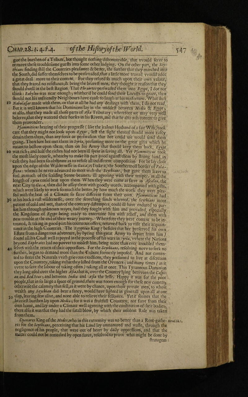 Chap. 2.8. $. 4.Z-.4. of the Hiflory ofthe JForld. <j goe the burthen of a Tribute , but thought nothing difhonourable, that would ferve to remove thefc troublefome guefts into fome other lodging. On the other part, the Scy¬ thians finding ftill the Countries pleafanter & better, the further that they marched into the South,did fuffer themfelves to be perfwaded,that a little more travail would adde a great deal more to their content. For they relyed lb much upon their own valour, that they feared no refiftance;& being the braveft men, they thought it reafon that they (hould dwell in the beft Region. That Phraortes perfwaded them into Egypt ^ I doe not think: Babylon was near enough ; whither if he could fend thefc Locufts to graze, then (hould not his unfriendly Neighbours have caufe to laugh at his misfortune. What ihift to Nabulaffar made with them, or that at all he had any dealings with them, I do not read. But it is well known that his Dominions lay in the middeft between Media Sc Egypt ; as alfo, that they made all thofe parts of Afia Tributary ; wherefore we may very well beleeve,that they watered their horfes in his Rivers,and that he alfo was content to give them provender. Pjammiticus hearing of their progrefte (like the jealous Husband of a fair Wifejtook care that they might not look upon Egypt, left the fight thereof (hould more eafily detain them thqre, than any force or perfwafion that hee could ufe would fend them going. Therefore hee met them in Syria, prefuming more on the great gifts which he meant to beftow upon them, than on his Army that (hould keep them back. Egypt 20 was rich * and half the riches had not been ill fpent in faving all. Yet Pfammiticus took the moft likely courfe, whereby to make his part good againft them by ftrong hand, in cafe they had been fo obftinate as to refufe all indifferent cbmpofition- For he lav cfofe Upon the edge of the Wildernelfe in Gaza( as I take itjthe Southermoft border of PaU- fiina: whence he never advanced to meet with the Scythians, but gave them leave to feel as much ofthe fealding Sunne-beames, ill agreeing with their temper, as all the length of syria could beat upon them. When they were come as farre as Ajcalon, the next City to Gaza, then did he affay them with goodly words, accompanied with gifts, which were likely to work fo much the better,by how much the worfe they were plea- fed with the heat of a Climate fo farre different from their own. Pfammiticu-s had 30 at his back a vaft wildernelfe, over the fcorching fands whereof, the Scythians more patient of cold and wet, than ofthe contrary diftempers, could ill have endured to pur- fue him through unknown wayes, had they fought with him and prevailed, efpecially the Kingdome of Egyptbeing ready to entertaine him with relief, and them with new trouble at the end of their weary journey. - Wherefore they were content to be in- treated, & taking in good part.his courteous offers^ returned back to vifit their acquain¬ tance in the high Countries. The Egyptian King ( befides that hee preferved his own Eftate from a dangerous adventure, by hyring this great Army to depart from him ) found all his Coaft well repayed in the proccfle of his wars in Syria, where the Nations beyond Euphrates had no power to moleft him, being more than ever (troubled them- 4.0 felveS with the return of their oppreftors. For the Scythians, refol ving now to feek no further, began to demand more than the Tribute formerly impofed. And not conten- ted to fledee the Naturals with grievous exa&ions, they prefumed to live at diferetion upon the Countrey, taking what they lifted from the Owners ; and many times ( as it were to fave the labour of taking often ) taking all at once. This Tyrannous Dominion they long ufed over the higher Afia,that is, over the Country lying between the Cafpi- an and Red Seas $ and between India and Afia the lefte. Happy it was for the poor people,that in fo large a fpace of ground,there was room enough for theie new comers; otherwife the calamity that fell,as it were by chance, upon thofe private men, to whole wealth any Scychian did bear a fancy, would have lighted in gencrall upon all atone j0 clap, leaving few alive, and none able to relieve their fellowes. Yet it feemes that the heavieft burthen lay upon Media; for it was a fruitfull Countrey, not farre from their own home, and lay under a Climate well agreeing with the conftitution of their bodies; there alfo it was that they had the fatall blow, by which their infolent Rule was taken from them. Cy ax ares King of the Modes, who in this extremity was no better than a Rent-gathe- HerodM. rer for the Scythians, perceiving that his Land lay unmanured and wafte, through the negligence of his people, that were out of heart by daily oppreftions, and that the matter could not be remedied by open force, refolved to prove what might be done by : , r- ■ ftratagem: