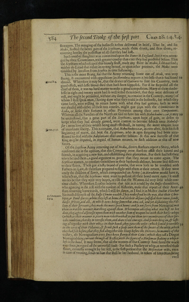 Chap.xS. ^.4,^4. k ftratagem. The manging of the bufinefle is thus delivered in brief; That he,' and his Medes, feafted the better part of the Scythians^ made them drunk, and flew them; re¬ covering hereby the poftcflion of all that they had loft. Sudunother {laughter was committed upon the Danes in England-, but it was reven¬ ged by their Countrimen,with greater cruelty than ever they had pra&ifed before. That the Scythians which efcaped this bloudy feaft, made any ftirre in 'Media, I do not find ; neither do I read that either in reveng hereof, or upon other pretence, the Medes were troubled by invafion from Scythia in time following. This is the more ftrang, for that the Army returning home out of Medi, was very ftrong, & encountred with oppofition {jus Herodotus reports it jnolefte than it hadfound 10 UP/odMb. 4. abroad. Wherefore it may be, that the device of Cy ax ares to free his Ccuntrey, took goodeffedt, with leffe bloud-flicd than hath been fuppofed. For if he furprifed all the chief of them, it was no hard matter to make a good compofition. Many of them doubt- leffe in eight and twenty years had fo well fetled themfelves, that they were defirous of reft and might be permitted, without any danger^to remaine in the Country; many (of whom I {hall fpeak anon ) having done what they could in the bufinefle, for which they came forth, were willing to return home with what they had gotten; fuch as were not pleafed with either of thefe two courfes, might goe joyn with the Cimmerians in Zydia, or feeke their fortunes in other Provinces among their own Comp anions. Whereas all the Families of the North are faid to have bin with Nabuchadne^zlar, it may 20 be underftood, that a great part of the Scythians, upon hope of gain, or defire to keepe what they had already gained, were content to become Tubje£t unto Nabulaj- far : mens love of their wealth being moft effedhiall, in taming the more unquiet love ^rem.35.9. of inordinate liberty. This iscertaine, that Nabuchadne&zar, as ever after, foinhisfirft beginning of wane, did beat the Egyptians, who in ages forgoing had been accu- ftomed to deal with the Babylonians aftqranother fafhion: & this new fuccelfe of that King may be imputed, in regard of human meanes, to fuch addition as this of new / Ru {.Commoner Cap.*. forces. Of the Scythian Army returning out of Media, divers Authors report a Story, which confirmes me in the opinion, that this Company went forth to aflift their kinred and 30 friends, in acquiring a new feat, and eftablilhing their plantation. For thefe had left their wives behind them ; a good argument to prove that they meant to come again. The Scythian women, to comfort themfelves in their husbands abfence, became bed-fellows to their flaves. Thefe got a lufty brood of youths, that were loth to be troubled with Fathers-in- Law, & therefore prepared to fight with them at their return. If they were onely the children of flaves, which compounded an Army (as Herodotus would have it, who'tels us, that the Scythians were wont to pullout all their bond-mens eyes ) it muft needes be that they were very boyes, or elfe that the Women did very little while con¬ tinue chafte. Wherefore I rather beleeve that tale as it is told by the Ruffes themfelves, who agreeing in the reft with the confcnt of Hiftories, make that report of their Ance- 40 ftors returning homewards, which I will fet down, as I find it in Mafter Doctor Fletcher his exadl difeourfe of the Ruffe Comon-vrealth .They under flood by the way, that their chro- lopey,or Bond-faves,whom they left at home,had in their abfence poffeffed their towns,lands, houfes,Wives,and all-, At which news being fomewhat amazed, and yet difdaining the Fil- l any of their ferv ants,they made the more Jpeed home: and fo not far re from Novograd met them in warlike manner marching againfl them. Whereupon advifling what was befl to bee done,they agreed alfo to fet upon them with no other fhew of weapon but with their horfe-whips (which ,as their manner is,every man rideth with alt)to put them in remembrance of their (er- vile condition,thereby to tcrrefie them,and abate their courage .Andfo marching on,& lafh- ing all together with their whips in their hands,they gave the on fet: which femed fo terrible in the cares of their Fill dines,eg fir 00k fuch a (enfe into them of the fmart of the whip,which they had felt before,that they fled altogether like Sheep before the Drivers.In memory of this viltory, the Novogradians ever ftnee have flumped their Coin ( which they call a Dingoe N ovo^adskoy,currant through all Rulfia )with the figure of a Horfeman flaking a whip a- loft in hd hand. It may feeme, that all the women of that Country have fared the worfc ever iince,in regard of the univerfall fault: For fuch a Pudkey or whip,as terrefied thofe flaves, curioufly wrought by her felf, is the firftprefent that the Mofcovian wife, even in time of wooing,fends to him that {hall be her husband, in token of fubje&ion jbeing well l