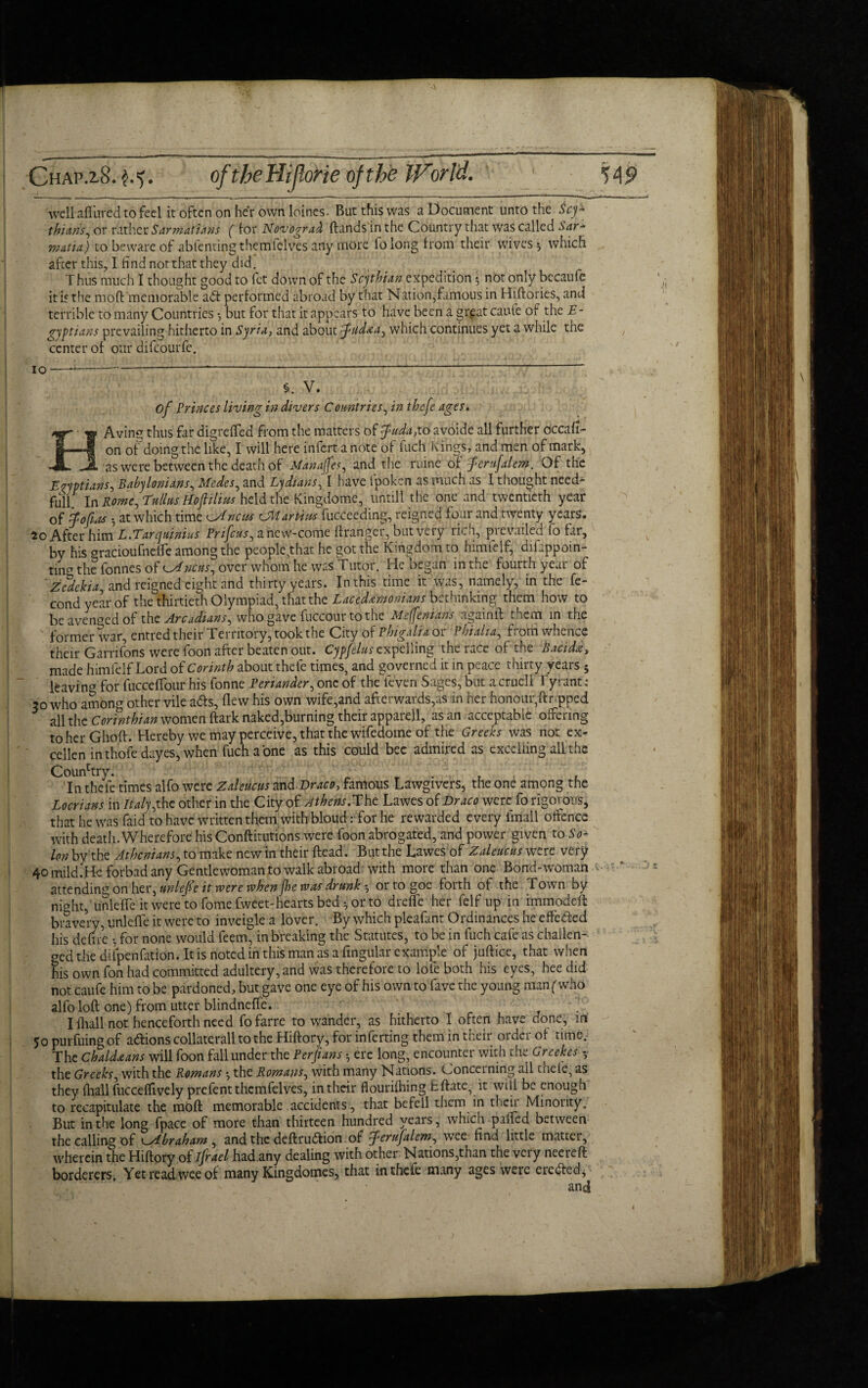 Chap.2.8. oftheHiJloHe of the tForl'd. well afl'ured to feci it often on her own loines. But this was a Document unto the Scy¬ thians, or rather SarmatUns ( for Novograd (lands in the Country that was called Sar- 7mafia) to beware of abfenting themfclves any more folong from their wives * which after this, I find not that they did. Thus much I thought good to fet down of the Scythian expedition ; not only becaufc it is the moft memorable adt performed abroad by that Nation,famous in Hiftories, and terrible to many Countries •, but for that it appears to have been a great caufe of the E- gypians prevailing hitherto in Syria, and about fitdaa, which continues yet a while the center of our difcourfe. 10 of Princes living in divers Countries, in thefe ages. Avins thus far digrelfed from the matters of fuda,to avoide all further occafi- on of doing the like, I will here infert a note of fuch kings, and men of mark, __as were between the death of Manages, and the mine of ferufalew. Of the Egyptians-, Babylonians, Medes, and Lydians, I have fpoken as much as I thought need- full In Romc.Tullus Hoplws held the Kingdome, untill the one and twentieth year of fofhis •, at which time ^Jncns CMartiws fucceeding, reigned four and twenty years. After him L.Tarqmnius Prifcus^ anew-come ftranger, but very rich, prevailed fo far, by his gracioufneffe among the people,that he got the Kingdom to himielf, dif ppoin- tincr the fonnes of ^ncns, over whom he was Tutor. He began in the fourth year of Zedckia^ and reigned eight and thirty years. In this time it was, namely, in the fe- condyearof the thirtieth Olympiad, that the Lacedemonians bethinking them how to be avenged of the Arcadians^ who gave fuccour to the Mi fen tans again ft them in the former war, entred their Territory, took the City of Bbigalh or Phi alia, from whence their Garrifons were foon after beaten out. Cypfelus expelling the race of the Bacida, made himielf Lord of Corinth about thele times, and governed it in peace thirty years - leaving for fucceftour his fonne Periander, one of the fe'ven Sages, but a crucll Tyrant : 30 who among other vile a<fts, (lew his own wife,and afterwards,as in her honour,ftr.pped all the Corinthian women dark naked,burning their apparell, as an acceptable offering to her Ghoft. Hereby we may perceive, that the wifedome of the Greeks was not ex- cellen in thole dayes, when fuch a one as this could bee admired as excelling all the Country. . In thefe times alfo were Zaleucus and Draco, famous Lawgivers, the one among the Locrians in Italy ^ the other in the City of Athens.The Lawes of Draco were fo rigorous, that he was faid to have written them withbloud : for he rewarded every imall offence with death. Wherefore his Conftitutions were foon abrogated, and power given to So¬ lon by the Athenians, to make new in their (lead. But the Lawes of Zaleucus were very 40 mild.He forbad any Gentlewoman to walk abroad with more than one Bond-woman attending on her, unle/Pe it were vdrenjhe was drunk 5 ortogoe forth of the Town by nioht, unlelfe it were to fome fweet-hearts bed •, or to drefle her felf up in immodeft bravery, unlelfe it were to inveigle a lover. By which pleafant Ordinances he effetfed his defire •, for none would feem, in breaking the Statutes, to be in fuch cafe as challen¬ ged the difpenfation. It is noted in this man as a fingular example of juftice, that when his own fon had committed adultery, and was therefore to lole both his eyes, hee did not caufe him to be pardoned, but gave one eye of his own to lave the young man (who alfo loft one) from utter blindneffe. Iftiall not henceforth need fofarre to wander, as hitherto I often have done, in 50 purfuing of actions collaterall to the Hiftory, for inferting them in tneir 01 der of time. The Chaldaans will foon fall under the Per fans •, ere long, encounter with the Greekes - the Greeks, with the Rowans ^ the Rowans, with many Nations. Concerning all tnele, as they (hall fucceffively prefent thcmfelves, in their flouriftiing Eftate, it will be enough to recapitulate the moft memorable accidents, that befell tnem in their Minority. But in the long fpace of more than thirteen hundred years, which palfed between the calling of ^.Abraham , and the deftrudtion of ferujalem, wee find little matter, wherein the Hiftory of ifrael had.any dealing with other Nations,than the very neereft borderers. Yet read wee of many Kingdomes, that in thefe many ages were ere&ed, and