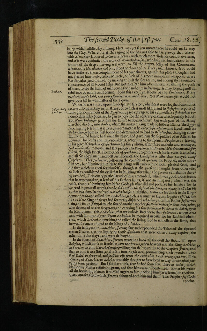 I Thefecond Booke of the frjl part Chap. 28. {.6. being withall alfifted by a ftrong Fleet, was yet fcven moneths ere he could make way into the City. Wherefore, if the raging of the Sea was able to carry away that where¬ with Alexander laboured to cover a (helve with much more violence could it overturn, and as it were con fume, the work of Nabuchodonofor, who laid his foundations in the bottom of the deep-, ftrivingasit were, to fill the empty belly of this Cormorant, Whereas the Macedonian did only flop the throat of it. Everyman knows, God could have furthered the accompliihment of his own threats, againft this place (though it had not pleafed him to ufe, cither Miracle, or fuch of his more immediate weapons, as are Earthquakes, and the like) by making at leaft the Seas calm, and adding the favourable concurrence of all fecond helps.But foit pleafeth him oftentimes jin ebaftifing the pride 10 of man, to ufe the hand of man; even the hand of man ftriving, as may feem,againft aii Ezefcu* refinance of nature and fortune. Soin this cxceflive labour of the Chaldaans, Every head was made bald, and everyJhoulder was made bare. Yet Nabuchodonofor would not give over till he was mafter of the Town. When he was entred upon this defperate fervice ^whether it were fo, that fome Ioffes jofepb. Antiq. received,fome mutiny in his Army, or (which is moft likely,and fo fofephiss reports it) Jud.1.10. c.7. fome glorious rumour of the Egyptians, gave courage to his evill willers; fehojakm re¬ nounced his fubjedfion,and began to hope for the contrary of that which quickly fel out. For Nabuchodonofor gave him no leifure to do much hurt: but with part of his Army marched diredtly into fudaa^where the amazed King made fo little refiftance(the Egyp- 2$ tians having left him,as it were,in a dream)tnat he entred fernfalem,and layed hands on f ehojakim,whom he firft bound and determined to fend to Babylon^but changing coun¬ fell, he caufed him to be flain in the place, and gave him the Sepulchre of an Afle, to be devoured by beafts and ravenousbirds, according to the former Prophecies : leaving, in his place fehojakim or fechonias his fon 5 whom, after three moneths and ten dayes, Nabuchodonofar removed,and fent prifoner to Baby Ion,with EzekiefMardocham and fo»t fedech, the high P tie ft. The mother of fechonias, together with his fervants Eunuchcs, and all the abieft men, and beft Artificers of the Land, were aifo then carryed away Captives. This fechonias, following the counfell of Jeremy the Prophet, made no re- fiftancc; but fubmitted himfelf to the Kings will: wherein he both pleafed God, and.~ did that which was beft for himfelf 5 though at the prefent it might feem otherwise, * to fuch as confidercd the evill that befell him,rathcr than the greater evill that he there¬ by avoided. This onely particular a<5f of his is recorded, Which was good. But it feems that he was partaker, at leaft of his Fathers faults, if not aninftigator. which was the caufe, that his fubmitting himfelf to Gods pleafure did not preferve his Eftate : for fo vye read in generall words,that he did evill in the fight of the Lor d^accor ding to all that hk Bather had done,In his ftead Nabuchodonofor eftablifhed Mathama his Uncle in the King- dome of Iuda, and called him Zedechias^ which is as much to fay,as thejufiice of God. hot like as Neco King of Egypt had formerly difplaced Iehoahaz, after his Father Jo fit as was (Iain,and fet up fehojakim,the fon of another mother^foNabuchodonofor flew lehojakim, 40 who depended on the Egyp tians ,and carrying his fon fechonias Prifoner to Babel, gave^ the Kingdome to this Zedechias, that was whole Brother to that fehoahaz, whom Neco took with him into Egypt. From Zedechias he required an oath for his faithfull obedi¬ ence, which Zedechias gave him,and called the living God to witnefle in the fame, that he would remain aflured to the Kings of Chaldaa. In the firft year of Zedechias, feremy faw and expounded the Vifion of the ripe and rotten Grapes, the one fignifying thofe fudaans that were carried away captive, the other thofe that flayed and were deftroyed. In the fourth of Zedechias, Jeremy wrote in a book all the evill that fliould fall upon Babylon, which book or fcrole he gave to Sheraiajwhcn he went with the King Zedekias r t0 Babylon,to vifit Nabuchodonefor-,m\ling him firft to read it to the Captive femes, and 5 thentobindittoaftone,andcaftit into Euphrates^ pronouncing thefe words : Thus fall Babel be drowned, andjh all not rife from the evill that I will bring upon her. This journey of Zedechias to Babel is probably thought to have been in way of vifitation,car lying iome prefents. But I further think, that he had fome fute there to make, which if L°udly refafed to grant, and fent him away difeontented. For at his return nn,wlb°rrCrrg Priccs fent Meflengers to him, inciting him (as it feems) to thofe un¬ quiet eoui fes,from which fererny dehortedboth himand them. The Prophet,by Gods ' _ • appoint- (