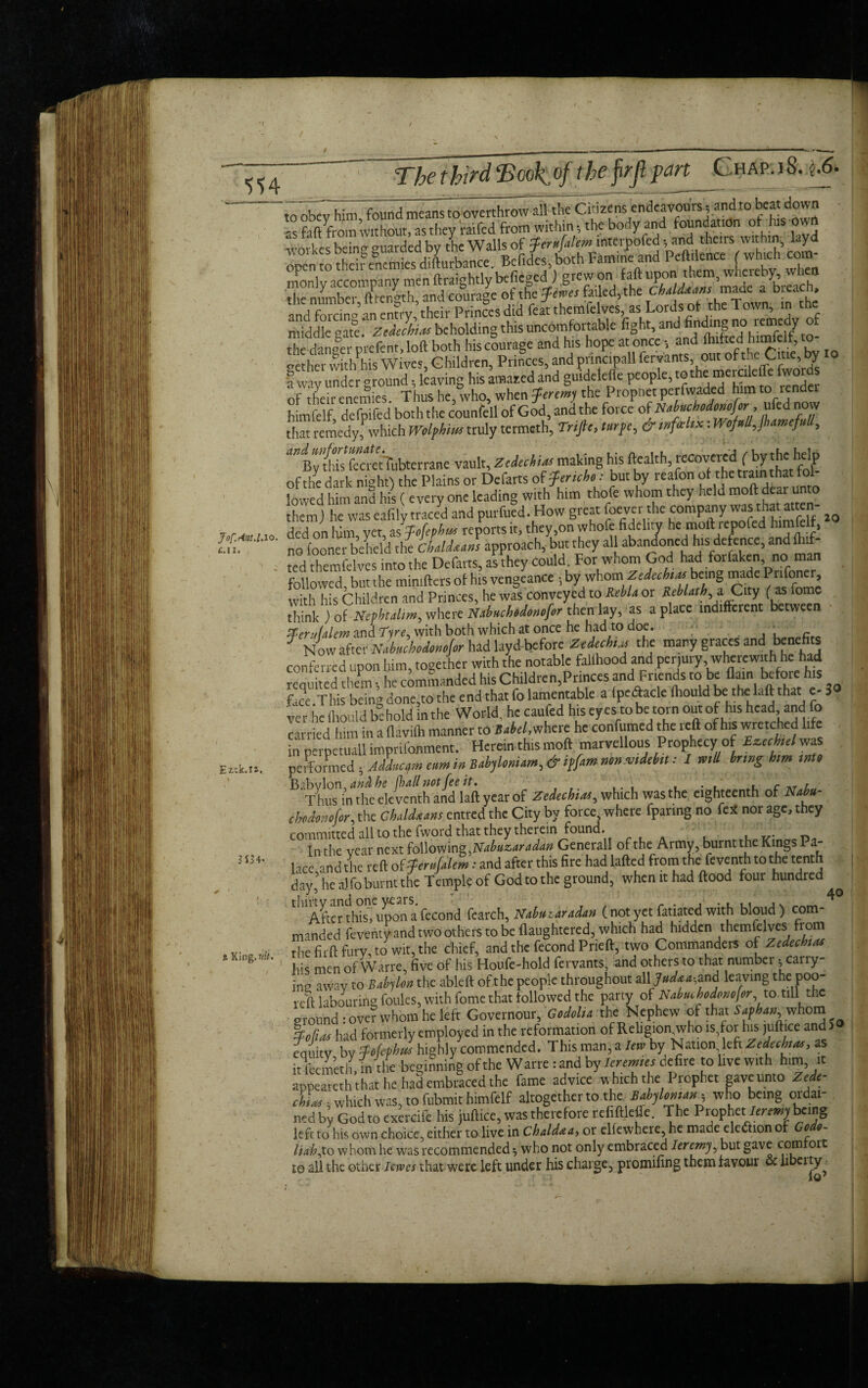 / «4 Jof.r4ut.lAo• £.11. tzek.ia. 3554- a King, nit. The third‘Book.of theprjl part Char. 18. jftS. '^Ty him, found means to overthrow dl the G^ens endeavours^ and to beatdown as f.tft'from without, as they i-atfed from within; the body and foundation oft his ow wodes being guarded by the Walls of Jernfalem interpofed; and theirs within., layd o£n to theft enemies difturbance. Befides both Famine and PeMoocif-M com- nknly accompany men'ftraightly beficged) grew on 1aft upon the mimhcr ftrenoth and courage ot the Jems failed,the ChaLdaans made a bieacn, and forcing an entry ’their Princes did feat themfelves, as Lords ot the Town, in the middle gate. Zeiuhins beholding this uncomfortable fight, and finding ™ °( the danfer prefent, loft both his courage and his hope at once, and » nether with his Wives, Children, Princes, and prmcipall fervants, out ot theUtie, try 10 I way under ground, leaving his amaaed and guidelefle people, tothe mercUeffe fwords of their enemies. Thus he, who, when Jeremy the Propnet perfwaded him to lender himfelf defpifed both the counfell of God, and the force of Ntbuchedrmfer, ufed now that remedy!which Wolf him truly termeth. Trifle, turfe, & mfrhx: mf»U,Jhamef,,lt, ^fici eiTubterrane vault, Zedeehiasmaking his Health, ^coveted f by the of the dark night} the Plains or Defarts of fertcho * but by reafon of the train that lol lowed him and his (every one leading with him thofe whom they held moft dear unto them) he was eafily traced and purfued. How great foever the company was that atten ^ ded on him yet, as Jofephm reports it, they,on whofe fidelity he moft repofed himfe , no looner beheld the Chaldeans approach, but they all abandoned his defence, and fluf¬ fed themfelves into the Defarts, as they could For whom God had forfaken, no man followed, but the mimfters of his vengeance ;by whom Zedccbi.ubang made Prifoner, with his Children and Princes, he was conveyed to Rebla or Reblath,aCity ( as fome think ) of Nevhulim, where Nahuchodonofor then lay, as a place indifferent between ierulalem and Tire, with both which at once he had to doe. ;■ . fi f Now after Nabuchodonofor had layd before Zedechus the many graces and benefits conferred upon him, together with the notable fallhood and perjury, wherewith he had requited them •, he commanded his Children,Princes and Friends to be flam before his face.This being done,to the end that fo lamentable a (pe<ftacle ffiould be the laft that e- 3 ver he fliould bihold In the World, he caufed hiseyes robe torn out of his head and fo carried him in a flavifli manner to Babel, where he confumed the reft of his wretched life in perpetuall imprifonment. Herein this moft marvellous Prophecy of EztcM was performed ; Adducym earn in Babyloniam, & if [am mnvidebtl ■■ / mil bring him into B'Thmi’nidKekventhandVaftycarof Zedechim, which was the eighteenth of Nabu¬ chodonofor, the Chaldaam entred the City by force, where fparing no feu nor age, they committed all to the fword that they therein found. In the vear next following, Nabuzaradan Generali of the Army, burnt the Kings Pa lice and the reft of JerttUlem: and after this fire hadlafted from the feventh tothe tenth day’he a) fo burnt the Temple of God to the ground, when it had flood four hundred thirty and one years, After this', upon a fecond fearch, Nabmdradan (not yet fatiated with bloud) com¬ manded fevehty and two others to be flaughtered, which had hidden themfelves from the fit ft furv, to wit, the chief, and the fecond Prieft, two Commanders of Zedechias his men of Wane, five of his Houfe-hold fervants, and others to that number; carry¬ ing atvav to Babylon the ableft of the people throughout all Jndaa-, and leaving the poo¬ led labourite foules, with fome that followed the party of Nahmhodonofor to till the ground: over whom he left Governour, Godolia the Nephew of that Sapbana whom %ofidi had formerly employed in the reformation of Religion.who is,for his juftice and 5 fquitv bv Jofephm highly commended. This man, a lew by Nation left Zedeebun, as it feemeth, in the beginning of the Wane : and by leremies defire to live with h,m, it appeareth that he had embraced the fame advice winch the Prophet gave unto Zede- chiae, which was, to fubmit himfelf altogether to the Babylonian, who being ordai¬ ned by God to exercile his juftice, was therefore refiftleffe. The Prophetileremy being left to his own choice, either to live in Chaldaa, or elicwhere he made eleaionof Code- Uahf.0 whom he was recommended 3 who not only embraced Iercmy, but gave comrort to all the other lerves that were left under his charge, prominng them favour oc libeity 10’