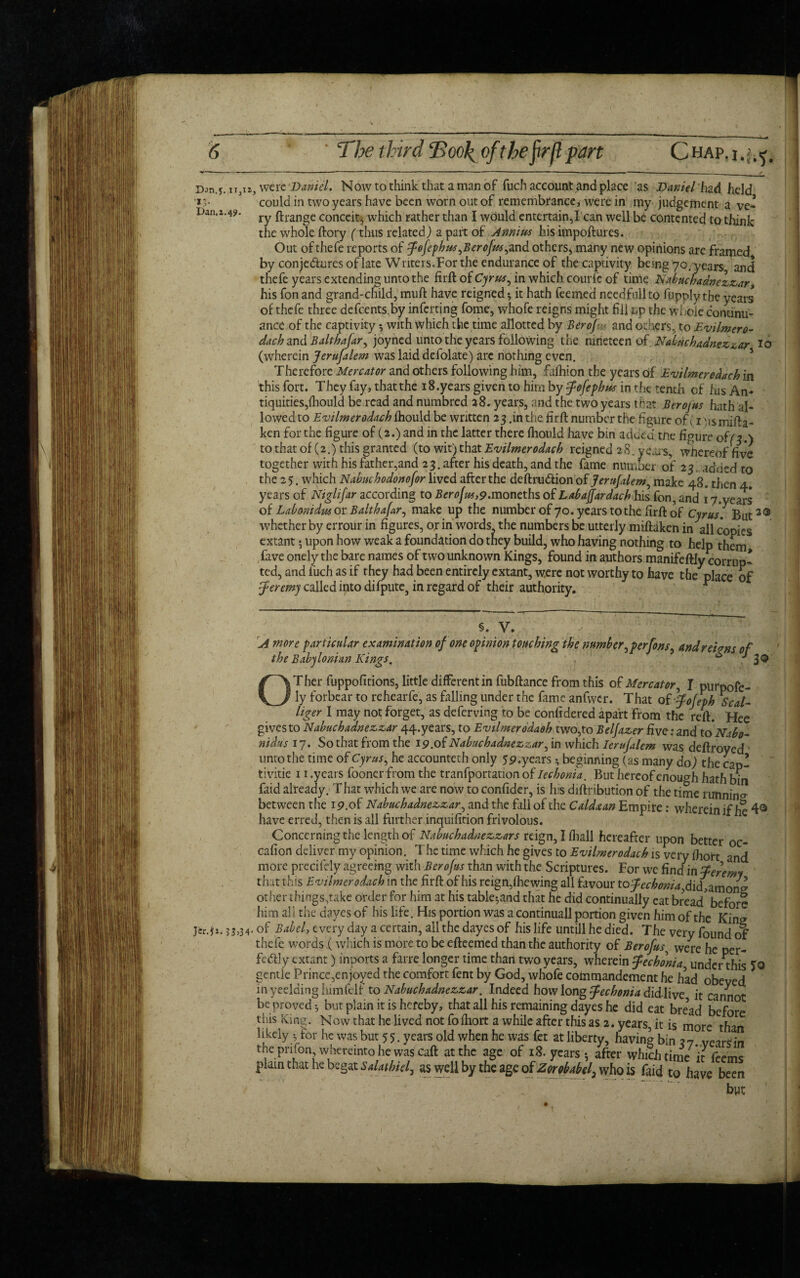 Dan.y. u3ii, were Daniel. Now to think that a man of fuch account and place as Daniel had held ■*could in two years have been worn out of remembrance, were in my judgement a ve- Dan.i.4?. ^ ftrange conceit* which rather than I would entertain,I can well be contented to think the whole ftory (thus related) a part of Annins his impoftures. Out ofthefe reports of fofephws,Berojus,and others, many new opinions are framed by conjedures of late Writers.For the endurance of the captivity being 70. yean and thefe years extending unto the firft of Cyrus, in which comic of time Nabncbadnezzar, his fon and grand-child, muft have reigned •, it hath feemed needfullto fupply the years of thefe three defcents.by inferting fome, whofe reigns might fill up the whole continu¬ ance of the captivity, with which the time allotted by Berojus and others, to Evilmero- dach and Balthafar, joyned unto the years following the nineteen of Nabncbadnezzar 10 (wherein Jerufalem was laid defolate) are nothing even. Therefore Mercator and others following him, fafhion the years of Evilmerodacb in this fort. They fay, that the 18.years given to him by fofephus in the tenth of ins An¬ tiquities,fliould be read and numbred 28. years, and the two years t hat Berojus hath al¬ lowed to Evilmerodacb ihould be written 23 .in the firft number the figure of; 1ns mifta- ken for the figure of (2.) and in the latter there fhould have bin adeed tne figure of/3.) to that of (2.) this granted (to wit) that Evilmerodacb reigned 28. years, whereof five together with his father,and 23 . after his death, and the fame number of 23. adued to the 25. which Nabncbodonojor lived after the deftru&ionof Jerujalem, make 48. then 4. years of Niglifar according to Berofus,9'tnoncths of Labajfardachhis fon, and 17.years of Labonidus or Balthafar, make up the number of 70. years tothe firft of Cyrus. But3® whether by errour in figures, or in words the numbers be utterly miftaken in all copies extant; upon how weak a foundation do they build, who having nothing to help them fave onely the bare names of two unknown Kings, found in authors manifeftly corrup¬ ted, and luch as if they had been entirely extant, were not worthy to have the place of ■Jeremy called into difpute, in regard of their authority. * §. V. A more particular examination of one opinion touching the number,perfons, andrelms of the Babylonian Kings. “ 39' OTher fuppofitions, little different in fubftance from this of Mercator, I purpofe- ly forbear to rehearfe, as falling under the fame anfwcr. That of fojeph Seal- liger I may not forget, as deferving to be confidered apart from the reft. Hee gives to Nabncbadnezzar 44.years, to Evilmerodaoh two,to Beljazer five: and toNabo- nidus 17. So that from the 19.of Nabncbadnezzar,in which lerufalem was deftroyed unto the time of Cyrus, he accounted only 59.ye.ars ^ beginning (as many do) the cap- tivitie 11 .years fooner from the tranfportation of Iecbonia. But hereof enough hath bin laid already. That which we are now to confider, is Ins diftribution of the time running between the 19.of Nabncbadnezzar, and the fall of the Caldxan Empire: wherein if he 4° have erred, then is all further inquifition frivolous. Concerning the length of Nabncbadnezzars reign, I fiiall hereafter upon better oc- cafion deliver my opinion. The time which he gives to Evilmerodacb is very fhort and more precifely agreeing with Berojus than with the Scriptures. For we find in feremy that this Evilmcrodach in the firft of his reign, Ihewing all favour tofcchoma^didyzmonz other things.take order for him at his tableland that he did continually cat bread' before him all the dayes of his life. His portion was a continuall portion given him of the Kins of Babel, every day a certain, all the dayes of his life untill he died. The very found of thefe words (which is more to be efteemed than the authority of Berofus■ were he per¬ fectly extant) inports a farre longer time than two years, wherein feebonia, under this To gentle Prince,enjoyed the comfort fent by God, whofe commandement he had obeyed in yeelding himfelr to Nabncbadnezzar. Indeed how long fechonia did live it cannot be proved-, but plain it is hereby, that all his remaining dayes he did eat bread before this King. Now that he lived not fofhort a while after this as 2. years, it is more than likely y, for he was but 5 5. years old when he was fet at liberty, having bin 2 7 years in thepnfonwhereinto he was caft at the age of 18. years •, after which timeit feems plain that he begat Salatbiel, as well by the age of Zorobabel3 who is faid to have been but