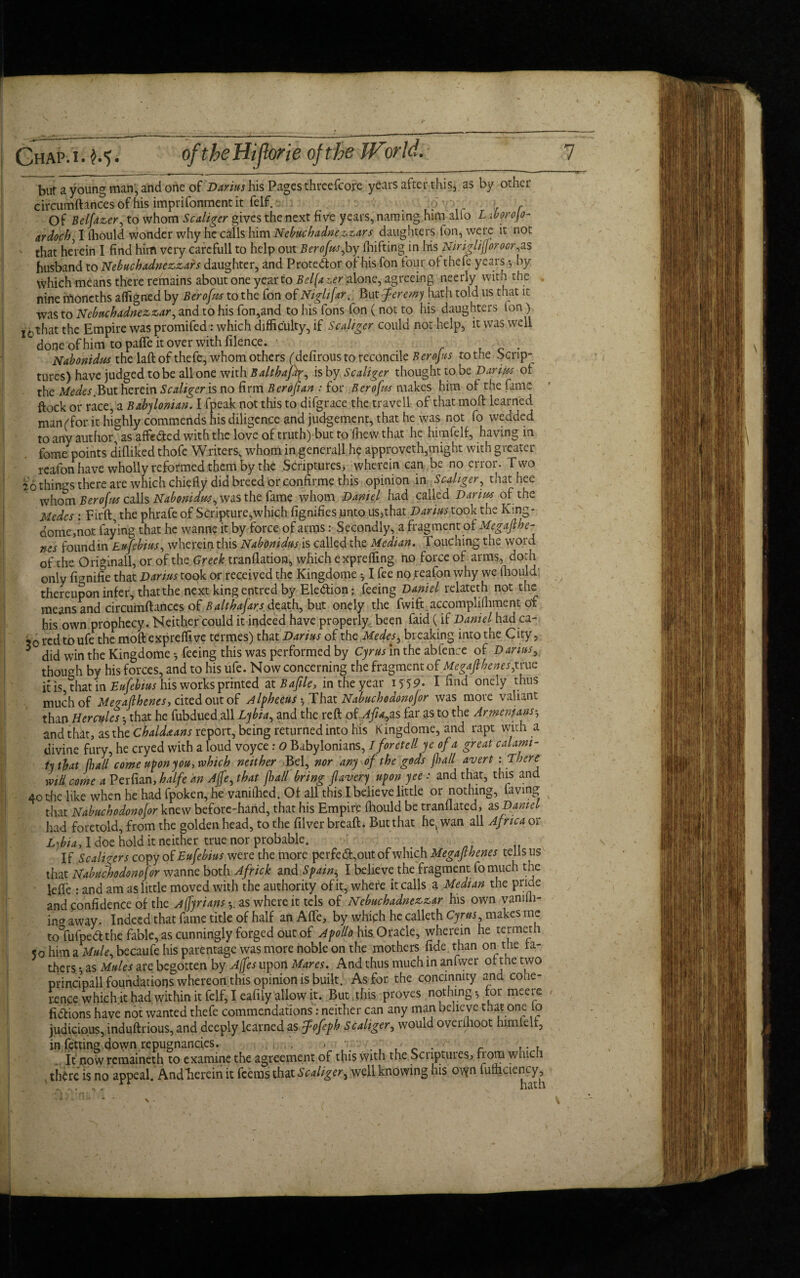 GhAP* $»') • bur a young man, and one of Darius his Pages threefcore years after this, as by other circumftancesof his imprifonment it felf. \ r r Of Belfazer, to whom Scaliger gives the next five years, naming him alio Lsborojo- ardoch I fhould wonder why he calls him Nebuchadnezzar s daughters Ion, were it not that herein I find him very carefull to help out Berofrn,by fhifting in Iris Niriglijjorocr,as husband to Nebuchadnezzars daughter, and Protestor of his fon four of thefe years ♦, by which means there remains about one yep to Bel (a z,er alone, agreeing neerly with the nine moneths affigned by Berofus to the fon of NiglifarBut Jeremy hath told us that it was to Nebuchadnezzar, and to his fon,and to his fons fon ( not to his daughters ton ) -that the Empire was promifed: which difficulty, if Scaliger could not help, it was well done of him to pafle it over with filence. c . Nabonidm the laft of thefe, whom others (defirousto reconcile Berofus to the Scrip¬ tures) have judged to be all one with BalthaJip, is by Scaliger thought to be Bar ms of the Medes. But herein Scaliger is no firm Berofian : for Berofus makes him of the fame flock or race, a Babylonian. I fpeak not this to difgrace the travell of that mod learned man ('for it highly commends his diligence and judgement, that he was not fo wedded to any author, as affe&ed with the love of truth) but to 'fhew that he himfelf, having in feme points difliked thofc Writers, whom in generall he approveth,might with greater reafon have wholly reformed them by the Scriptures, wherein can be no error. Two 26 things there are which chiefly did breed or confirme this opinion in Scaliger, that hee whom Berotics calls Nabonidus, was the fame whom Daniel had called Darius of the Medes : Tirft, the phrafeof Scripture,which fignifies unto Darius took the King- dome,not faying that he wanne it by force of arms: Secondly, a fragment of Megafihe- nes foundin Eufebius, wherein this Nabonidus is called the Median. Touching the word of the Originall, or of the Greek tranflation, which expreffing no force of arms, doth only fmnifie that Darius took or received the Kingdome ^ I fee no reafon why we fhould thereupon infer, that the next kingentred by Election; feeing Daniel relateth not the means and circumftances ofBalt hafan death, but onely the fwifyaccomplifhment of his own prophecy. Neither could it indeed have properly, been faid ( if Daniel hadca- ?0redtoufe the moftexpreffive termes) that Darius of the Medes, breaking into the City, 5 did win the Kingdome feeing this was performed by Cyrus in the abfence of Dariusy though by his forces, and to his ufe. Now concerning the fragment of Megajthenesftrue it is that in Eufebius his works printed at Bajile, in the year 155?. I hnd onely thus much of Merallhenes, cited out of Alpheeus •, That Nabuchodonojor was more valiant than Hercules -y that he fubdued all Lybia., and the reft of Afiayzs far as to the Armenians5 and that, as the Chaldaans report, being returned into his Kingdome, and rapt with a divine fury, he cryed with a loud voyce: O Babylonians, I foretell ye of a great calami¬ ty that (hall come upon you, which neither Bel, nor any of the gods jha/l avert - There will come a Perfian, halfe an Ajfe, that fall bring flavery uponyee : and that, this and 40 the like when he had fpoken, he vanilhed. Of all this I believe little or nothing, laving that Nabuchodonojor knew before-hand, that his Empire fhould be tranflated, as Daniel had foretold, from the golden head, to the filver breaft. But that he,wan all Africa or L\bia, I doe hold it neither true nor probable. If Scaliger s copy of Eufebius were the more perfe&,out of which Megafthenes tells us that Nabuchodonojor wanne both Africk and Spaing I believe the fragment fo much the leffe : and am as little moved with the authority ofit, where it calls a Median the pride and confidence of the Adrians as where it tels of Nebuchadnezzar his own vanifh- ing away. Indeed that fame title of half an AfTe, by which he calleth Cyrus, makes me to fufpedt the fable, as cunningly forged out of Apollo his Oracle, wherein he termerh 50 him a Mule, becaufe his parentage was more noble on the mothers fide than on the la¬ thers *, as Mules are begotten by A(fes upon Mares. And thus much in anfwer of the two principall foundations whereon this opinion is built. As for the concinnity and cohe¬ rence which it had. within it felf, I eafily allow it. Bug this proves nothing., tor meere fidtions have not wanted thefe commendations: neither can any man believe that one fo judicious, induftrious, and deeply learned as fofeph Scaliger, would overmoot himfelf, in fitting down repugnancies. . , . , , r • c \ - u It now remaineth to examine the agreement of this with the Scnptuies, Bora which there is no appeal. Andfierein it feems that Scaliger, well knowing his otyn fufhciency, ' _. , ; rf hath