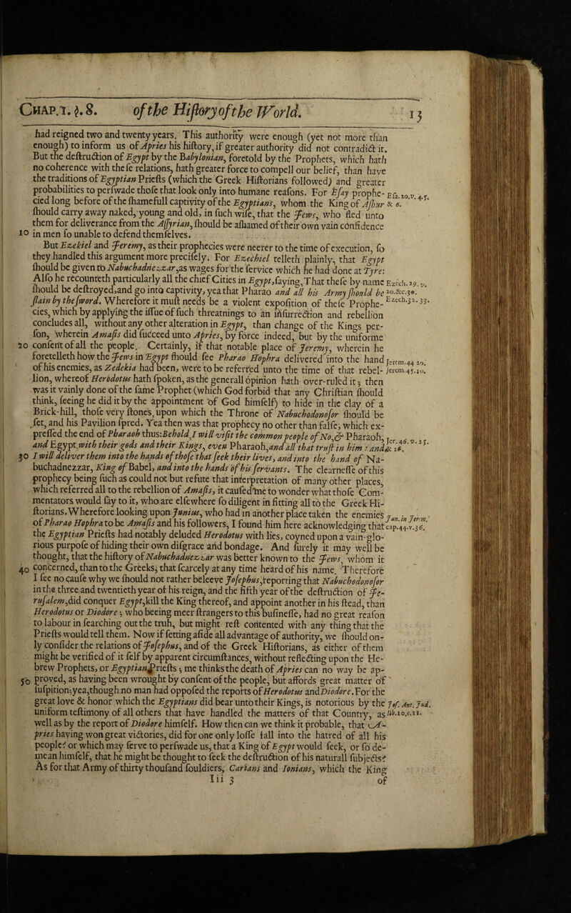 A Chap. 1 .$.8. of the Hijhry ofthe World. 15 had reigned two and twenty years. This authority were enough (yet not more than enough) to inform us of Afrits his hiftory, if greater authority did not contradidit. But the deftru&ion of Egypt by the 'Babylonian, foretold by the Prophets, which hath no coherence with thefe relations, hath greater force to compell our belief, than have the traditions oE Egyptian Pricfts (which the Greek Hiftorians followed) and greater probabilities to perfwade thofe that look only into humane reafons. For kfay p?0phe- Efa ,0 w cied long before of the fhamefull captivity of the Egyptians, whom the King of Ajhur & e. ' ’4' fhould carry away naked, young and old, in fuch wile, that the Jews, who fled unto them for deliverance from the Afjyrian, Ihould be afhamed of their own vain confidence 10 in men fo unable to defend themfclves. But Ezekiel and Jeremy, as their prophecies were neerer to the time of execution, fo they handled this argument more precisely. For Eztchiel telleth plainly, that Egypt Ihould be given to Nabttchadriezzar,as wages for the fervice which he had done at Tyre: Alfo he recounteth particularly all the chief Cities in £^,faying,That thefe by name Ez«h. z? v Ihould be dcftroyed,and go into captivity, yea that Pharao and all his Army Ihould be *o.&c.3*. flaw by the [word. Wherefore it mull needs be a violent expofition of thefe Prophe-Eiech-3,3S* cies, which by applying the ilTue of fuch threatnings to an irtfurredion and rebellion concludes all, without any other alteration in Egypt, than change of the Kin^s per- fon, wherein Amafis did fucceed unto Apries, by force indeed, but by the uniforme jo confent of all the people. Certainly, if that notable place of Jeremy, wherein he foretelleth how the Jews in Egypt Ihould fee Pharao Hophra delivered into the hand Jerfm 44 of his enemies, as Zedekia had been, were to be referred unto the time of that rebel- jerem.45.io! lion, whereof Herodotus hath fpoken, as the generall opinion hath over-ruled it 5 then was it vainly done of the fame Prophet ( which God forbid that any Chriftian ihould think, feeing he did it by the appointment 'of God himfelf) to hide in the clay of a Brick-hill, thofe very ftones, upon which the Throne of Nabuchodonofor Ihould be Jet, and his Pavilion fpred. Yea then was that prophecy no other than falfe, which ex- preffed the end of Pharaoh thus '.BeholdJ will vifit the common people ofNo,& Pharaoh and Egypt .with their gods and their Kings, even Pharao h,and all that trufi in him: andfrlt *T' 30 I will deliver them into the hands of thofe that feek their lives, and into the hand of Na- buchadnezzar, King ofBibzhandinto the hands ofhisfervants. The clear neffe of this prophecy being fuch as could not but refute that interpretation of many other places, which referred all to the rebellion of Amafis, it caufedlne to wonder what thofe Com¬ mentators would fay to it, who are elfewhere fo diligent in fitting all to the Greek Hi- ftorians.Wherefore looking uponwho had in another place taken the enemies j T , of Pharao Hophra to be Amafis and his followers, I found him here acknowledging that cap. 44. v. 3? the Egyptian Pricfts had notably deluded Herodotus with lies, coyned upon a vain-glo¬ rious purpofe of hiding their own difgrace arid bondage. And furely it may well be thought, that the hiftory of Nabuchadrieziar was better known to the Jews^ whom it 40 concerned, than to the Greeks^ that fcarcely at any time heard of his name. Therefore I fee no caufe why we fhould not rather bdeeve J ofephus,reporting that Nabuchodonofor in the three and twentieth year of: his reign, and the fifth year of the deftru&ion of Je- rufalem,M conquer Egypt,kill the King thereof, and appoint another in his ftead, than Herodotus or Diodore 3 who beeing meer ftrangers to this bufineffe, had no great reafon to labour in fearching out the truh, but might reft contented With any thing that the Priefts would tell them. Now if fetting afide all advantage of authority, we fhould on- ly ronfider the relations of Jofephus, and of the Greek Hiftorians, as either of them might be verified of it felf by apparent circumftances, without refle&ing upon the He¬ brew Prophets, or Egyptian,priefts * me thinks the death of Apries can no way be ap- j'o proved, as having been wrought by confent of the people, but affords great matter of fufpition-,yea,though no man had oppofed the reports oE Herodotus an&Diodor e.Yor the great love & honor which the Egyptians did bear unto their Kings, is notorious by the j»p Ant. Jud. uniform teftimony of all others that have handled the matters of that Country, as^-10^11- well as by the report of Diodor e himfelf. How then can we think it probable, that pries having won great vi&ories, did for one only Ioffe fall into the hatred of all his people? or which may ferve to perfwade us, that a King of Bgypt would feek, or fo de¬ mean himfelf, that he might be thought to feek the deftru&ion of his naturall fubje&s? As for that Army of thirty thoufand fouldiers, Carians and Ionians, which the King