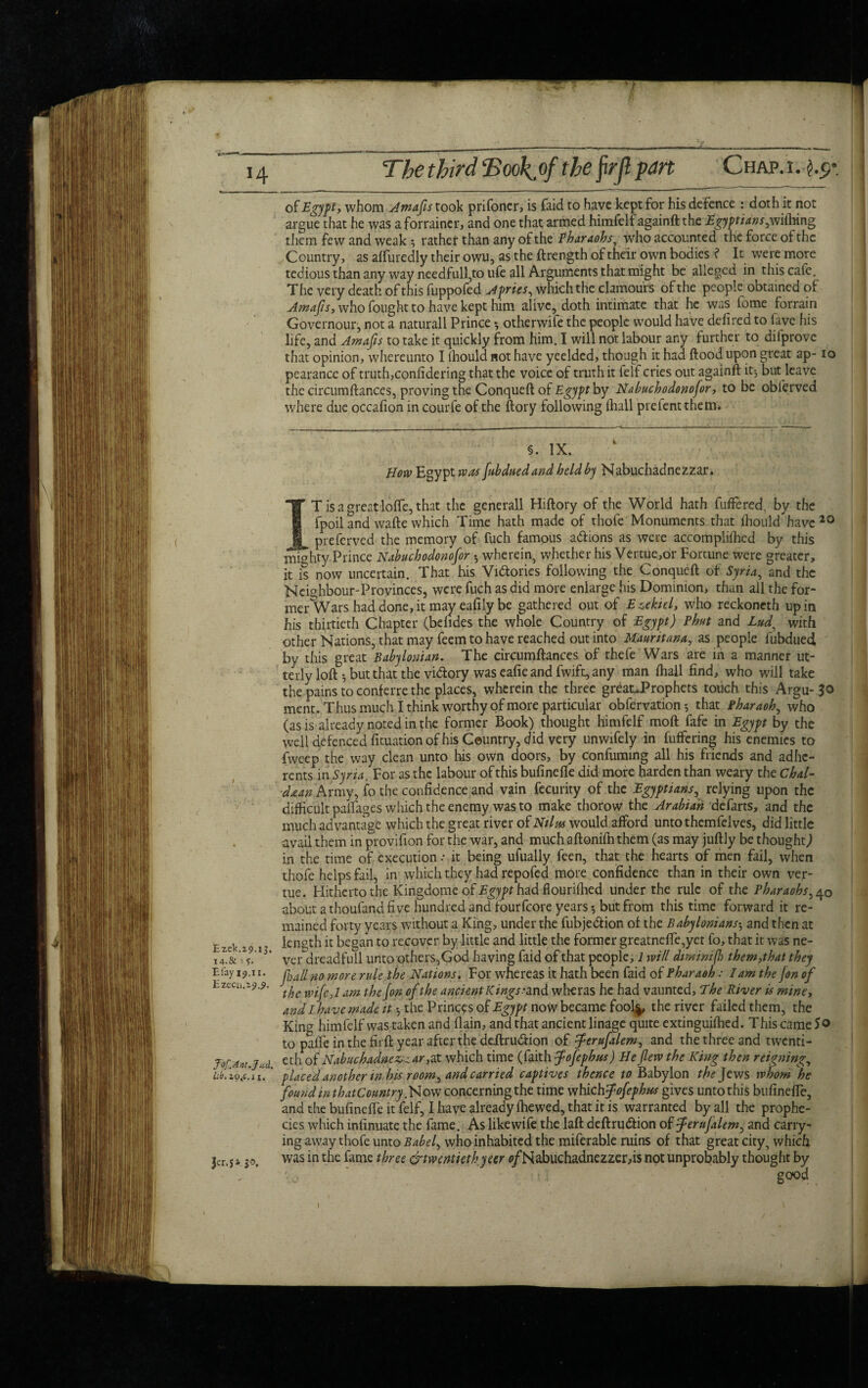 fr- Thethird cBoo\.of the jirjl pan Chap.i. of Egypt, whom Amafis took prifoner, is faid to have kept for his defence : doth it not argue that he was aforrainer, and one that armed himfelf againft the Egyptians,m(hing them few and weak ^ rather than any of the Pharaohs, who accounted the force of the Country, as afturedly their owu, as the ftrength of their own bodies ? It were more tedious than any way needfull,to ufe all Arguments that might be alleged in this cafe. The very death of this fuppofed A pries, which the clamours of the people obtained of Amafis, who fought to have kept him alive, doth intimate that he was lome forrain Governour, not a naturall Prince •, otherwife the people would have defired to fave his life, and Amafis to take it quickly from him. I will not labour any further to difprove that opinion, whereunto I (hould not have yeelded, though it had flood upon great ap- io pearance of truth,confidering that the voice of truth it ielf cries out againft it-, but leave the circumftances, proving the Conqueft of Egypt by Nabuchodonofor, to be obferved where due occafion in courfe of the ftory following fliall prefentthem. §. IX. How Egypt was Jubduedand held by Nabuchadnezzar. IT is a great Ioffe, that the generall Hiftory of the World hath fuffered, by the fpoil and wafte which Time hath made of thofe Monuments that fhould have 20 preferved the memory of fuch famous adfions as were accomplifhed by this mighty Prince Nabuchodonofor wherein, whether his Vertue,or Fortune were greater, it is now uncertain. That his Victories following the Conqueft of Syria, and the Neighbour-Provinces, were fuch as did more enlarge his Dominion, than all the for- mer'Wars had done, it may eafily be gathered out of Ezekiel, who reckoneth up in his thirtieth Chapter (befides the whole Country of Egypt) Phut and Lud, with other Nations, that may feem to have reached out into Mmritana, as people fubdued by this great Babylonian. The circumftances of thefe Wars are in a manner ut¬ terly loft •, but that the vi&ory was eafie and fwift, any man fhall find, who will take the pains to conferre the places, wherein the three greauProphets touch this Argu-50 ment. Thus much I think worthy of more particular obfervation •, that Pharaoh, who (as is already noted in the former Book) thought himfelf moft fafe in Egypt by the well defenced fituation of his Country, did very unwifely in fuffering his enemies to fweep the way clean unto his oWn doors, by confuming all his friends and adhe¬ rents in Syria. For as the labour of this bufinefte did more harden than weary the Chal- daan Army, fo the confidence and vain fecurity of the Egyptians, relying upon the difficult palfages which the enemy was to make thorow the Arabian ‘defarts, and the much advantage which the great river of Nilm would afford untothemfelves, did little . avail them in provifion for the war, and much aftoniffi them (as may juftly be thought) in the time of execution- it being ufually feen, that the hearts of men fail, when thofe helps fail, in which they had repofed more confidence than in their own ver- tue. Hitherto the Kingdome of Egypt had flourifhed under the rule of the Pharaohs, 40 about a thoufand five hundred and fourfeore years*, but from this time forward it re¬ mained forty years without a King, under the fubjedlion of the Babyloniansand then at EzeV , i, length it began to recover by little and little the former greatneffe,yet fo, that it was ne- 14 ver dreadfull unto others,God having faid of that people, 1 will dminijh them,that they £% ip”- flail no more rule the Nations. For whereas it hath been faid of Pharaoh: lam the Jon of hzccu.19.9- , vifljam the Jon of the ancient Kings- and wheras he had vaunted, The River is mine, and I have made it *, the Princes of Egypt now became fool^, the river failed them, the King himfelf was taken and (lain, and that ancient linage quite extinguiffied. This came So to palfe in the firft year after the deftru&ion of ferufalem, and the three and twenti- J'of.Ant.jad eth of Nabuchadnewar ,at which time (faith fofephus) He flew the King then reigning, Lb.ioflii. ' placed another in his room, and carried captives thence Babylon the Jews whom he found in that Country. N ow concerning the time whichflofephus gives unto this bufinefte, and the bufinefte it felf, I have already fhewed, that it is warranted by all the prophe¬ cies which infinuate the fame. As like wife the laft deftrudtion of ferujalem, and carry¬ ing away thofe unto Babel, who inhabited the miferable ruins of that great city, which Jen 51.50. was in the fame three twentiethyeer ofH abuchadnezzer,i$ not unprobably thought by ■ ■ m X good I