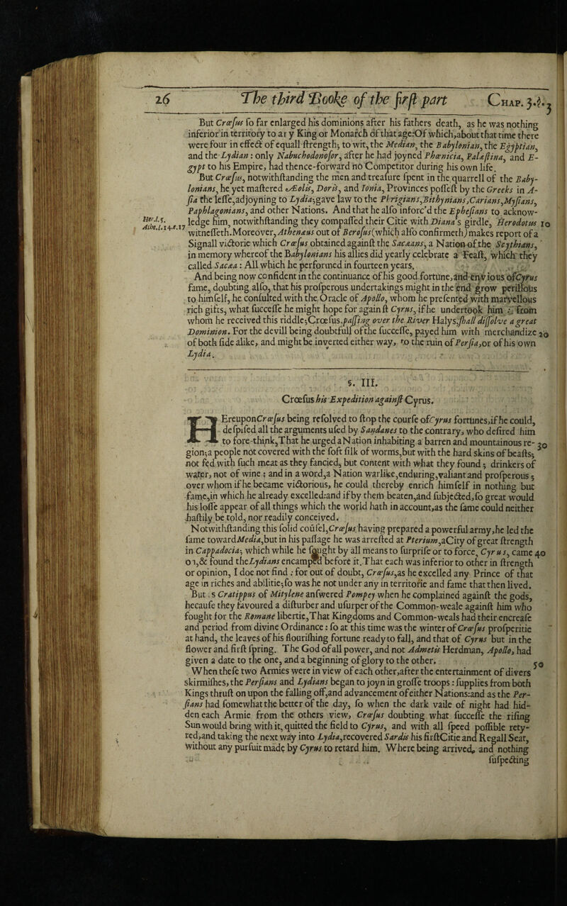 z6 The third Hooke of the fir[l part Chap. 3.}^ But Croefus fo far enlarged his dominions after his fathers death, as he was nothing inferior in territory to ar y King or Monarch of that agerOf which,aboutthat time there were four in effect of cquall ftrength^ to wit, the Median, the Babylonian, the Egyptian, and the Lydian: only Nabuchodonofor, after he had joyned Phoenicia, PaUflina, and E- gypt to his Empire, had thence-fortvard no Competitor during his own life. But Creef us, notwithftanding the men and treafure fpent in thequarrcll of the Baby¬ lonians, he yet mattered tsEolis, Dorks, and Ionia, Provinces pottett by the Greeks in A- pa the lette,adjoyning to Lydia-,gave law to the Pkrigians,Bithynians,Carians,Myfians, Paphlagonians, and other Nations. And that he alfo inforc’d the Ephefians to acknow- Adse'i'i e 17 *ecI§e notwithftanding they compafted their Citie with Dianas girdle, Herodotus 10 ne. 7 w^tnc(pcth.Movcover,Athenaus out of Berofus(which alfo confirmeth,) makes report ofa Signall vi&orie which Croefus obtained againft the Sacaans, a Nation of the Scythians, in memory whereof the Babylonians his allies did yearly celebrate a Feaft, which they called Sacaa: All which he performed in fourteen years. And being now confident in the continuance of his good fortune,and envious ofcyrus fame, doubting alfo, that his profperous undertakings might in the end grow perillotis to hitnfelf, he confulted with the Oracle of Apollo, whom he prefented with marvellous rich gifts, what fuccefte he might hope for againft Cyrus, if he undertook him from whom he received this riddle-,Croefus -.puffing over the River Haly sfiall dijfohe a great Dominion. For the devill being doubtfull of the fuccefte, payed him with merchandize 26 of both fide alike, and might be inverted either way, to the ruin of Perfu, or of his own Lydia. 40 5.'III. Croefus his Expedition againjl Cyrus. HEreupon Croefus being refolved to ftop the courfe ofCyrus fortunes,if he could, defpifed all the arguments ufed by Sandanes to the contrary, who defired him to fore-thi/ik,That he urged a Nation inhabiting a barren and mountainous re- 20 gion^a people not covered with the foft filk of worms,but with the hard skins of beafts* * not fed with fuch meat as they fancied, but content with what they found 3 drinkers of warpr,not of wine : and in a word,a Nation warlike,enduring,valiant and profperous 5 over whom if he became vi&orious, he could thereby enrich himfelf in nothing but fame,in which he already excelledrand if by them beaten,and fubje<fted,fo great wrould his latte appear of all things which the world hath in account,as the fame could neither haftily.be told, nor readily conceived. Notwithftanding this folid couic\,CrceJus having prepared a powerful army,hc led the fame towardAfezft^but in his pattage he was arrefted at Pterium, aCity of great ftrength in Cappadociawhich while he fought by all means to furprife or to force, Cyr u s, came oi,& found thcLydians encampra before it.That each was inferior to other in ftrength or opinion, I doe not find ; for out of doubt, Croefus,as he excelled any Prince of that age in riches and abilitie-,fo was he not under any in territorie and fame that then lived. But; s Cratippus of Mitylene anfwered Pompey when he complained againft the gods, hecaufe they favoured a difturberand ufurper of the Common-weale againft him who fought for the Romane libertic,That Kingdoms and Common-weals had their encreafc and period from divine Ordinance: fo at this time was the winter of Croefus profperitic at hand, the leaves of his flourittiing fortune ready to fall, and that of Cyrus but in the flower and firft fpring. The God of all power, and not Admetis Herdman, Apollo, had given a date to the one, and a beginning of glory to the other. -0 When thefe two Armies were in view of each other,after the entertainment of divers * skirmifhes, the Perfians and Lydians began to joyn in grotte troops: fupplies from both Kings thruft on upon the falling off,and advancement of either Nations:and as the Per- Jians had fomewhat the better of the day, fo when the dark vaile of night had hid¬ den each Armie from the others view, Croefus doubting what fuccefte the riling Sun would bring with it, quitted the field to Cyrus, and with all fpced poflible rety- red,and taking the next way into Lydia,recovered Sardis his firftCitieand Regall Seat, without any purfuit made by Cyrus to retard him. Where being arrived* and nothing