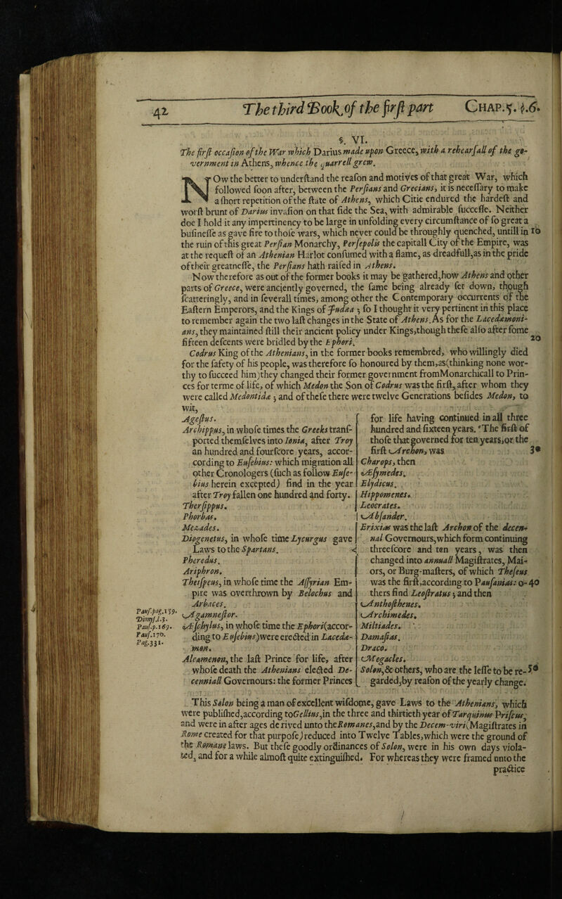 f 4Z The third Tookfif the firjl pan Chap. 5. 1.6. s. VI. The firjl occafion of the War which Darius made upon Greece, with a rehearJaU of the go¬ vernment in Athens, whence the iA uarre/l grew. Ow the better to undetftand the reafon and motives of that great War, which followed foon after, between the Perfians and Grecians, it is neceflary to make a Short repetition of the ftate of Athens, which Citie endured the hardeft and worft brunt of Darius invafion on that fide the Sea, with admirable fuccefle. Neither doe I hold it any impertinency to be large in unfolding every circumftance of fo great a bufineffe as gave fire to thofe wars, which never could be throughly quenched, untill in 16 the ruin ofthis great Per ft an Monarchy, Perfepolis the capitall City of the Empire, was at the requeft oi an Athenian Harlot confumed with a flame, as drcadfull,as in the pride oftheir greatnefle, the Perfians hath raifed in Athens, Now therefore as out of the former books it may be gathered,how Athens and other parts of Greece, were anciently governed, the fame being already fet down? thpugh fcatteringly, and in feverall times, among other the Contemporary occurrents of the Eaftern Emperors, and the Kings of fudaa >, fo I thought it verv pertinent in this place to remember again the two laft changes in the State of Athens. As for the Lace darn ont- under Kings,thoughthefe alfo after fome again the two laft changes anSj they maintained ftill their ancient policy fifteen defeents were bridled by the kphori> Codrus King of the Athenians, in the former books remembred, who willingly died for the fafety of his people, was therefore fo honoured by them,as(thinking none wor¬ thy to fucceed himjthey changed their former government fromMonarchicall to Prin¬ ces forterme of life, of which Medon the Son of Codrus was the firft, after whom they were called Medontida *, and of thefe there were twelve Generations befides Medon, to wit, Agefius. Archippus, in whofe times the Greeks tranf- ported themfelvcs into Ionia, after Troy 20 an hundred and fourfcorc years, accor- cordingto Eufebius: which migration all other Cronologers (fuch as follow bius herein excepted) find in the year after Troy fallen one hundred and forty. I Hippomenes. for life having continued in all three hundred and fixteen years. 'The firft of thofe that governed for ten years,or the firft A rchon, was 3 • Char ops, then csEfymedes. Elydicus. Panfpag.1 59- 'DionyJ.l.'}. Pauf.p.169. rauf.no. P^.331. Tberfippus. | Phorbns. Me&ades. . < | Diogenetus, in whofe time Lycurgus gave j Laws to the Spartans. < Pheredus. Ariphron. Theifpeus, in whofe time the Affiyrian Em¬ pire was overthrown by Belochus and Arhaces. ^Agamnefior. aAfihylus, in whofe time the Ephori{accor¬ ding to E ajebius) were ere died in Lace dae¬ mon. Ale am e non, the laft Prince for life, after whofe death the Athenians elected De¬ cenniad Governours: the former Princes Leocrates. cMbJander. Erixias was the laft Archonofi the decen- nal Governours,which form continuing threefcorc and ten years, was then changed into annuall Magistrates, Mai- ors, or Burg-mafters, of which Thejeus was the firft according to Paufianios: 0-40 thers find Leofiratus * and then kA nthofihenes, Archimedes, Miltiades. Damafias. Draco. CMegacles. Solon^Sc others, who are the lefle to be re- 5* garded,by reafon of the yearly change. This Solon being a man of excellent wifdome, gave Laws to the Athenians, which were publifhed,according toGelliusfin the three and thirtieth year ofTarquinus Prijeus and were in after ages de rived unto thcPomanes^znd by the Decem-viri{Magiftrates in Rome created for that purpofej reduced into Twelve Tables,which were the ground of ’•he Romanehws. But thefe goodly ordinances of Solon, were in his own days viola¬ ted, and for a while alraoft quite extinguished. For whereas they were framed unto the practice /