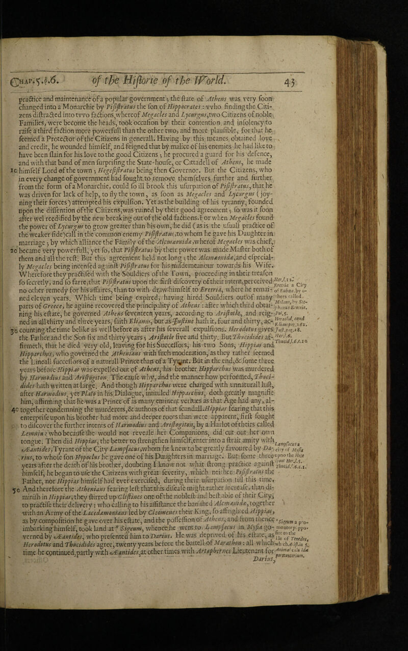 J Qhaf.^.^.6. of the Hiftone of the IFor Id. 43 pra&ice and maintenance of a popular government^ the ftate of Athens was very foon changed into a Monarchic by Pijifiratus the fon of Hippocrates: who finding the Citi¬ zens aiftraded into two fadions,whereof Megacles and Lycurgus,two Citizens of noble Families, were become the heads, took occafion by their contention and infolency to raife a third fadion more powerfull than the other two, and more plaufible, for that he feemed a Protedor of the Citizens in gene rail. Having by this ineanes obtained love and credit, he wounded himfelf, and feigned that by malice of his enemies he had like to have been flain for his love to the good Citizens *, he procured a guard for his defence, and with that band of men furprifing the State-houfe, or Cittadell of Athens, he made lo himfelf Lord of the town 5 Hegefifiratus being then Governor. But the Citizens, who in every change of government had fought, to remove themfelves further and further from the form of a Monarchic, could fo ill brook this ufurpation of Pijifiratus, that he Was driven for lack of help, to fly the town, as foon as Megacles and Lycurgits (joy- ning their forces') attempted his expulfion. Yet as the building of his tyranny, founded upon the diffention of the Citizens,was ruined by their good agreement fo was it foon after wel reedified by the new breaking out of the old factions. For when Megacles found the power of Lycurgw to grow greater than his own, he did (as is the ufuall pradice of the weaker fide)call in the common enemy Pijifiratus,to whom he gave his Daughter in marriage ^ by which alliance the Family of the Alcm&onida, w he rot Megacles was chief, 20 became very powerfull, yet fo, that Pijifiratus by their power was made Mafter both of them and all the reft. But this agreement held not long • the Alcm*onida,ind eipecial- ly Megacles being incenfed againft Pijifiratus for his mifdemeanour towards his Wife. Wherefore they pradifed With the Souldiers of the Town, proceeding in their treafen fo fecretly, and fo farre,that Pijifiratus upon the firft diicovery of their intent, perceived fijfififil Cir. no other remedy for his affaires, than to with-drawffiimfclf to Eretna, where he remai- 0f£ubcea.ty 0- ned eleven years. Which time being expired, having hired Souldiers out of many ^cjsncffi.fiS[C parts of Greece, he againe recovered the principality of Athens': after which third ohtai-,^ ning his eft ate, he governed Athens feventeen years, according to Ariflotk, and reig- Poi.s- ned in all thirty and three years, faith Eliamts, but as Jufiine hath it, four and thirty, ac- ■ 30 counting the time belike as well before as after his feverall expulfions. Herodotus gives Juft. 'rfidz. ‘ the Father and the Son fix and thirty years *, Arifiotle five and thirty. But Thucidtdes af- f (IQ firmeth, that he died very old, leaving for his Succeffors, his two Sons, Hippias and ’ IVJ Hipparchus, wlio governed the Athenians with fuchmoderation, as they rather feemed the Cine-all fuccefiors of a naturall Prince than of a Ty^int. But in the end,& feme three years before Hippies was expelled out of Athens, his brother Hipparchus was murdered by Harmodius and Arifiogiton. The caufe why, afndthe manner how performed, Thuci- dides hath written at large. And though Hipparchus were charged with unnatural! luft, after Harmodius, yet Plato in his Dialogue, intituled Hipparchus, doth greatly magnifie him, affirming that he-was a Prince of as many eminent verkies as that Age had any^al- 4c together condemning the murderers,& authors of that hcundall.Hippias fearing that this enterprife upon his brother had more and deeper roors than w^ere apparent, firft fought p to difeover the further intents of Harmodius and Arifiogiton, by a Harlot of theirs called Lemma: whobecaufe (lie would not reveale her Companions, did cut out her own tongue. Then did Hippias, the better to ftrengthen himfelf,enter into a ftrair amity with, vAantides, Tyrant of the City Lampfacus, whom he knew to be greatly favoured by Da- c{Jn f My(7a rius, to whofe fon Hypoelus he gave one of his Daughters in marriage. But Tome three-upno the me years after the death of his brother, doubting I know not what ftrong pradice againftt himfelf, he began to ule the Citizens with great feverity, which neither Pififiratns the - Father, nor Hippias himfelf had ever excrcifcd, during their ufurpation till this time. 50 And therefore the Athenians fearing left that this difeafe might rather increafc, than di- minifh in Hippias, they ftirred up Clifiines one of the nobleft-and beft able of their City* to pradife their delivery: who calling to his affiftance the baniffied Alcmamda, together with an Army of the Lacedamonians^edby Cleomenes their King, fo affrighted Hippies, as by composition he gave over his efiate, and the polfeffion of Athens, and rrom thence *s^em a pro- imbarking himfelf, took land at •* Sigeum, whence he went to^ Lampjacus in Myjia go- montoiy, ppo. verned by <tAiantides, who prefented him to Darius. He was oeprived of his eftate, a$ ^ Herodotus and Thucidides agree, twenty years before the battell of Maraihon : all which wh ch^;/?.j» time he cpntinued,partly with zAlantidespxz other times with Artapherna Lieutenant for