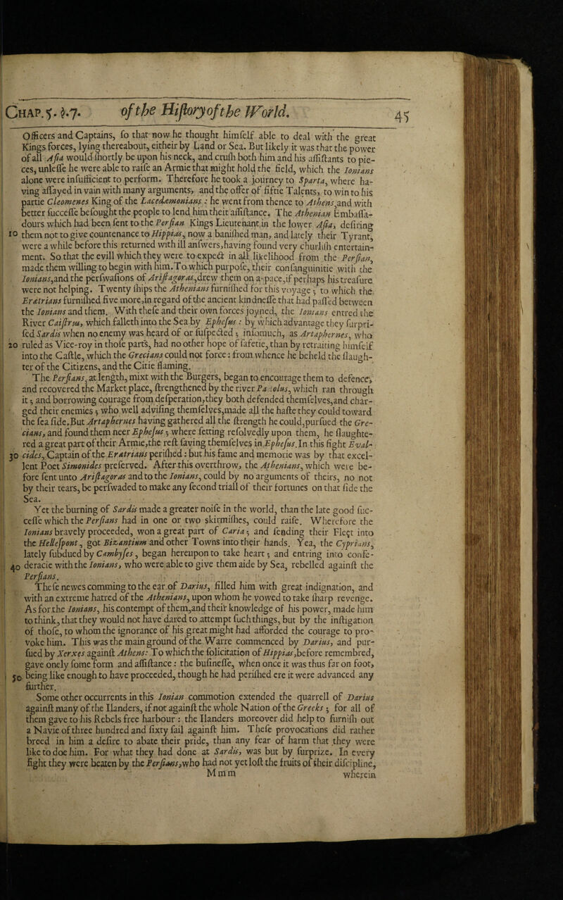 of the Hijloryofthe World. Chap.1), k-1- officers and Captains, fe that now he thought himfelf able to deal with the great Kings forces, lying thereabout, eitheir by Land or Sea. But likely it was that the power of all Afa would' mortly be upon his neck, and crufli both him and his affiftants to pie¬ ces, unlefle he were able to raife an Armie that might hold the field, which the Ionians alone were infufficient to perform. Therefore he took a journey to Sparta, where ha¬ ving affayed in vain with many arguments, and the offer of fiftie Talents, to win to his partie Cleomenes King of the Lacedemonians : he went from thence to Athens,and with better fucceffe befought the people to lend him theit aiTilhnce. The Athenian BmbalFa- dours which had been fent to the Perfian Kings Lieutenant.in the lower Afia, defiring io them not to give countenance to Hippias, now a banifhed man, and lately their Tyrant^ were a while before this returned with ill anfwers,having found very churlilh entertain¬ ment. So that the evill which they were to exped in all likelihood from the Perfian, made them willing to begin with him.To which purpofe, their confanguinitie with the Ionians,m&thc perfwafions of Ar if agor as,drew them on a-pace,if perhaps histreafure were not helping. Twenty lhips the Athenians furnilhed for this voyage • to which the Eratrians furnilhed five more,in regard of the ancient kindneffe that had paffed between the Ionians and them. With thefe and their own forces joy ned, the lomans entredthe River Caifirm, which fallethinto the Sea by Ephefus : by which advantage they furpri- fed Sardis when no enemy was heard of or fufpe&ed ^ infomuen, as Artaphernes, who 20 ruled as Vice-roy in thofe parts, had no other hope of fafetie, than by retraiting himfelf into the Caftle, which the Grecians could not force: from whence he beheld the daugh¬ ter of the Citizens, and the Citie flaming. The Perfans, at length, mixt with the Burgers, began to encourage them to defence, and recovered the Market place, ftrengthened by the river Pa dolus, which ran through it ^ and borrowing courage from defperation,they both defended themfelves,and char¬ ged their enemies s who well advifing themfelves,made all the hafte they could toward the fea fide.But Artaphernes having gathered all the ftrength he could,purfued the Gre¬ cians, and found them neer Ephefus - where fetting refolvedly upon them, he flaughte- red a great part of their Armie,thc reft faving themfelves in Ephefus. In this fight Eval- 30 rides. Captain of the Eratrians perilhed: but his fame and memorie was by that excel¬ lent Poet Simonides preferved. After this overthrow, the Athenians, which weie be¬ fore fent unto Ariflagoras and to the Ionians, could by no arguments of theirs, no not by their tears, be perfwaded to make any fecond triall of their fortunes on that fide the Sea. . ' • . Yet the burning of Sardis made a greater noife in the world, than the late good fuc- cefte which the Perfans had in one or two skirmifhes, could raife. Wherefore the Ionians bravely proceeded, won a great part of Caria 5 and lending their Fle^t into the Hellefpont, got Bizantium and other Towns into their hands. Yea, the Cyprians, lately fubdued by Camhyfes, began hereupon to take hearty and entring into confe- 40 deracie with the Ionians, who were able to give them aide by Sea, rebelled againft the Perfans. Thefe newescomming to the ear of Darius, filled him with great indignation, and with an extreme hatred of the Athenians, upon whom he vowed to take lharp revenge. As for the Ionians, his contempt of them,and theit knowledge of his power, made him to think, that they would not have dared to attempt fuch things, but by the inftigatioii of thofe, to whom the ignorance of his great might had afforded the courage to pro¬ voke him. This was the main ground of the Warre commenced by Darius, and pur- fued by Xerxes againft Athens: To which the felicitation of Hippiasfeefore remembred, gave onely feme form and affiftance: the bufinefte, when once it was thus far on foot, j0 being like enoug-h to have proceeded, though he had perilhed ere it were advanced any further. Some other occurrents in this Ionian commotion extended the quarrell of Darius againft many of the Ilanders, if not againft the whole Nation of the Greeks-, for ail of them gave to his Rebels free harbour : the Ilanders moreover did help to furnilh out a Navie of three hundred and fixty fail againft him. Thefe provocations did rather breed in him a defire to abate their pride, than any fear of harm that they were like to doe him. For what they had done at Sardis, was but by furprize. In every fight they were beaten by the Perfans 3vfho had not yet loft the fruits of their difeipline, M m m wherein > / t