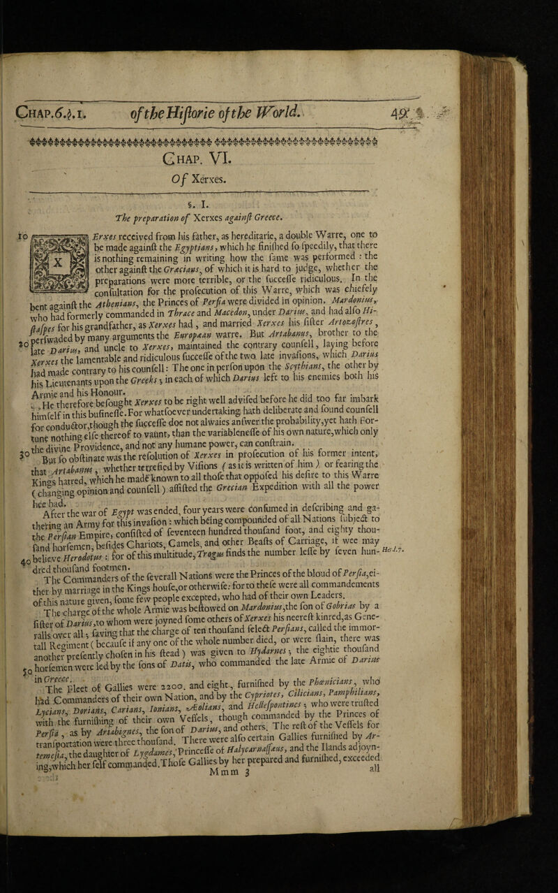 — Chap.^.j.i. Chap. VI. Of Xerxes. SO §. I. The preparation of Xerxes againfl Greece • t /* ■•*->! t 1 • • Erxes received from his father, as hereditarie, a double Warre, one to be made againft the Egyptians, which he finiflied fo lpeedily, that there is nothing remaining in writing how the fame was performed : the other againft the Grecians ^ of which it is hard to judge, whether the preparations were more terrible, or the fucceffe ridiculous. In the ---consultation for the profecution of this Warre, which was chiefely hent againft the Athenians, the Princes of Perfta were divided in opinion, Mardonius,. <„hn had formerly commanded in Thrace and Macedon, under Darius and had alio Ht- tlalpes for his grandfather, as Xerxes had , and married[Xerxes his fitter Amzeftres, nerlwaded by many arguments the European warre. But Artahanus brothel to the *°Le Darius, and unci? to Xerxes, maintained the contrary counfell, laving before Xerxes the lamentable and ridiculous fucceffe of the two late invafions, which Darms had made contrary to his counfell: The one in perfon upon the Seflhans, the other by Hs Lieutenants upon the Creeks •, in each of which Darius left to his enemies both his AH’CthefefoleHb°efought Xerxes to be right well adyifed before he did too far imbark himfelf in this bufinelfe.For whatfoever undertaking hath deliberate and found counfell for conductor,though the fucceffe doe not alwaies anfwer the probability,yet hath for¬ tune nothing elfe thereof to vaunt, than the variableneffe of his own nature,which only the divine Providence, and not any humane power, can conftram. 30 Butfoobftmatewastherefolutionof *r«r in profecution of His former intent, that Artahanm, whether tetrefied by Villons (as it is wnttenof him ) or fearing the Kk-s hatred, which he made known to all thole that oppofed his defire to this Warre (changing opinion and counfell) affiftedthe Grecian Expedition with all the power ^Afkr’thewarof Erypt was ended, four years were confumedin deferring; and ga¬ thering an Army for riS invafion: which being compounded of all Nations iubieff to Empire, conf.ftedof feventeen hundred thoufand foot, and eighty thou¬ sand horfemen befides Chariots, Camels, and other Beads of Carriage, it wee may Q0he\tevc Herodotus: for of this multitude, Tr«g» finds the number leffe by feyen hun- 4r The Comiandewrf the feverall Nations were the Princes of the blond of Perfia, ei¬ ther by marriage in the Kings houfe,or otherwife: for to thelc were all commandements ofthis nature mven, fome few people excepted, who had of their own Leader. The charge of the whole Armie was bellowed on Mardomus,the fon of Gohrtas by a fid r of Darius,to whom were joyned fome others of Xerxes his neereft kmred as Gene- nlls over all • faving that the charge of ten thoufand leleft Perfians, called the immo SlR^imem (becaufe il any one of the whole number died, or were flam, there was anotherprefentlychofeninhis (lead) was given to Hy James- the eightre thoufand ?Q Semen were ledby the fonsof Dans, who commanded the late Armie of Dances The^Fleet of Gallies were moo. and eight, Med by the Phoenicians, who had Commanders of their own Nation, and by the Cypriotes, C,l,cans PamphU.ans, LscUm DoXm Carians, tomans, Mian/, and Hellefpemtmcs- who were milled Lyctans f \ Vefiels though commanded by the Princes of with the furmfomg of their own Vciicis 1& h Thc reft & thc Vcffels for Perfia , as by Ana °, Tj1£re we’re aifo certain Gallies furniflied by Ar- of Lygdames'Vrincctfc of Haty car nafj.ms, and the lianas ad joy n- ^which her felf commanded ,Thofe Gallics by her prepared and formfeed, exceed d 55 -■ Mmm 3