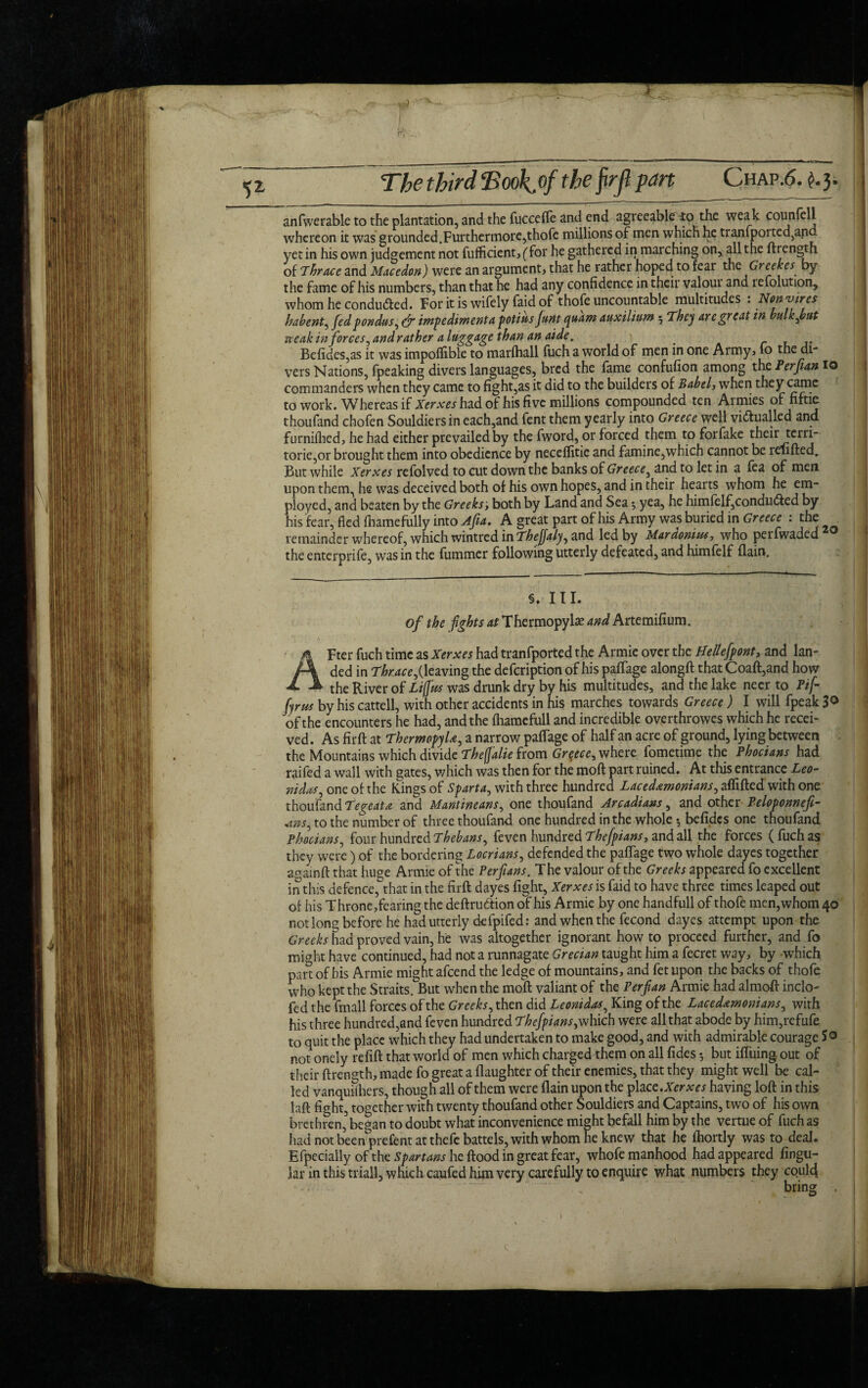 anfwerable to the plantation, and the fucceffe and end agreeable 10 the weak counfell whereon it was grounded.Furthermore,thofe millions of men which he tranfported,and yet in his own judgement not fufficient, (for he gathered in marching on, all the ftrength of T hr ace and Macedon) were an argument, that he rather hoped to fear the Greekes by the fame of his numbers, than that he had any confidence in their valoui and tefolution, whom he conducted. For it is wifely faid of thofe uncountable multitudes . Non vires habent, fed pondus, & impedimenta potius funt quam auxilium ; They are great in bulk font creak inforces, and rather a luggage than an aide. . Befides,as it was impoflible to marfhall fuch a world of men in one Army, fo the di- vers Nations, fpeaking divers languages, bred the fame confufion among the Perfian 10 commanders when they came to fight,as it did to the builders of Babel, when they came to work. Whereas if Xerxes had of his five millions compounded ten Armies of fiftie thoufand chofen Souldiersin each,and fent them yearly into Greece well vi&ualled and furnifhed, he had either prevailed by the fword, or forced them to forfake their terri- torie,or brought them into obedience by neceflitie and famine,which cannot be refilled. But while Xerxes refolved to cut down the banks of Greece, and to let in a fea of men upon them, he was deceived both of his own hopes, and in their hearts whom he em¬ ployed, and beaten by the Greeks', both by Land and Sea5 yea, he himfelf,condu<5ted by his fear, fled fhamefully into Afia. A great part of his Army was buried in Greece : the . remainder whereof, which wintred in Thejfaly, and led by Mardonius, who perfwaded20 the enterprife, was in the fummer following utterly defeated, and himfelf {lain. §. III. of the fights at Thermopylae and Artemifium. AFter fuch time as Xerxes had tranfported the Armie over the Bellefpont, and lan¬ ded in 7ferc,(leaving the defeription of his paffage alongft that Coaft,and how the River of Lijjus was drunk dry by his multitudes, and the lake necr to Pif- fyrus by his cattell, with other accidents in his marches towards Greece) I will fpeak 3° of the encounters he had, and the fhamcfull and incredible overthrowes which he recei¬ ved. As fir ft at Thermopylae, a narrow paffage of half an acre of ground, lying between the Mountains which divide Thefalie from Greece, where fometime the Phocians had raifed a wall with gates, which was then for the moft part ruined. At this entrance Leo¬ nidas, one of the Kings of Sparta, with three hundred Lacedemonians, affifted with one thoufand Tegeate and Mantineans, one thoufand Arcadians, and other Peloponnefi- 4»s, to the number of three thoufand one hundred in the whole 5 befidcs one thoufand Phocians, four hundred Thebans, feven hundred Thefpians, and all the forces (fuch as they were) of the bordering Locrians, defended the paffage two whole dayes together aoainft that huge Armie of the Perfians. The valour of the Greeks appeared fo excellent in this defence, that in the firft dayes fight, Xerxes is faid to have three times leaped out of his Throne,fearing the deftrudtion of his Armie by one handfull of thofe men,whom 40 notlong before he had utterly defpifed: and when the fecond dayes attempt upon the Greeks had proved vain, he was altogether ignorant how to proceed further, and fo might have continued, had not a runnagate Grecian taught him a fecret way, by -which pan of his Armie might afeend the ledge of mountains, and fet upon the backs of thofe who kept the Straits. But when the moft valiant of the Perfian Armie had almoft inclo- fed the fmall forces of the Greeks, then did Leonidas, King of the Lacedemonians, with his three hundred,and feven hundred Thefpians,which were all that abode by him,refufe to quit the place which they had undertaken to make good, and with admirable courage So not onely refill that world of men which charged them on all fides $ but iffuing out of their ftrength, made fo great a {laughter of their enemies, that they might well be cal¬ led vanquishers, though all of them were {lain upon the place.Xerxes having loft in this laft fight, together with twenty thoufand other Souldiers and Captains, two of his o\yn brethren,5began to doubt what inconvenience might befall him by the vertue of fuch as had not beenprefent at thefe battels, with whom he knew that he ihortly was to deal. Efpecially of the Spartans he flood in great fear, whofe manhood had appeared lingu¬ lar in this triall, which caufed him very carefully to enquire what numbers they coul4 ' ' - — - v bring .