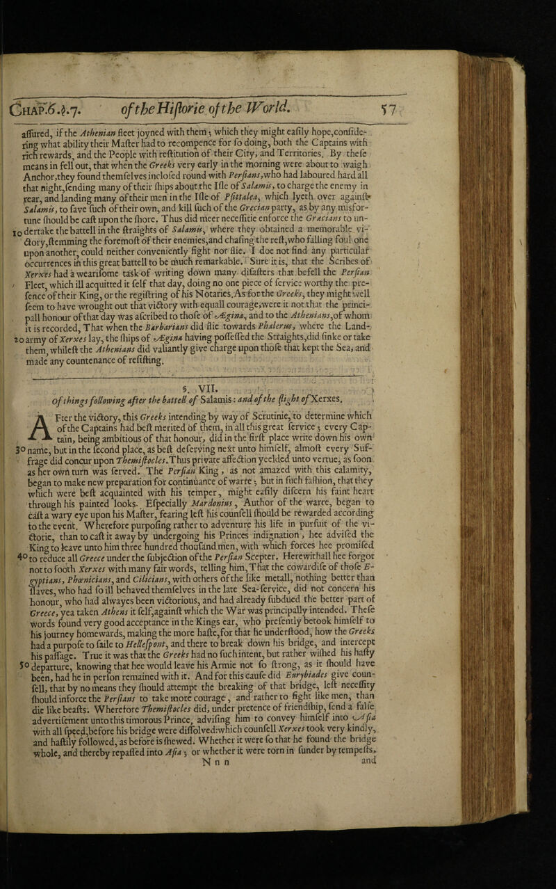 aflured, if the Athenian fatt joyned with them •, which they might eafily hope,confide- ring what ability their Mafter had to rccompence for fo doing, both the Captains with rich rewards, and the People with reftitution of their City, and Territories. By thefe means in fell out, that when the Greeks very early in the morning were about to waigh Anchor,they found themfelves inclofed round with Perfians,who had laboured hard all that night,fending many of their Ihips about the Ifle of Salamis, to charge the enemy in rear, and landing many of their men in the Ifle of Pjittalea, which lyeth over againft* Salamis, to favc fuch of their own, and kill fuch of the Grecian party, as by any misfor¬ tune fhouldbe caft upon the fliore. Thus did meer neceflitie enforce the Grecians to un- I0dcrtake the battell in the ftraightsof Salamis, where they obtained a memorable vi¬ ctory,Hemming the foremoft of their enemies,and chafing the reft,who falling foul one upon another, could neither conveniently fight norflie. I doe not find <iny particular occurrences in this great battell to be much remarkable. Sure it is, that the Scribes of I Xerxes had a wearifomc task of writing down many difafters that befell the Per fun j Fleet, which ill acquitted it felf that day, doing no one piece of fervice worthy the pre- fence’of their King, or the regiftring of his Notaries. As for the Greek's, they might well feem to have wrought out that victory with equall courage,were it not that the princi- pall honour of that day Was aferibed to thofe of ^Agina, and to the Athenians,of whom it is recorded. That when the Barbarians did die towards Phalerus, where the Land- 20 army of Xerxes lay, the (hips of ^Egina having pofiefled the Straights,did finke or take them, while ft the Athenians did valiantly give charge upon thofe that kept the Sea, and made' any countenance of refilling. §. VII. i of things following after the battell of Salamis: and of the {light ofXt rxes, \ Fter the vi&ory, this Greeks intending by way of Scrutinie, to determine which of the Captains had beft merited of them, in all this great fervice $ every G ap- , tain, being ambitious of that honour, did in the firft place write down his own 3° name, but in the fecohd place, as beft deferving next unto himfelf, almoft every Suf¬ frage did concur upon Themifiocles.Thus private affedion yeeldcd unto vertue, as foon as her own turn was ferved. The Per fan King, as not amazed with this calamity, began to make new preparation for continuance of warre *, but in fuch fafhion, that they which were beft acquainted with his temper, might eafily difeern his faint heart through his painted looks- Efpecially Mardonius, Author of the warre, began to caft a wary eye upon his Mafter, fearing left his counfell Ihould be rewarded according to the event. Wherefore purpofing rather to adventure his life in purfuit of the vi- doric, than to caft it away by undergoing his Princes indignation, hce advifed the 1 King to leave unto him three hundred thoufand men, with which forces hee promifed 4° to reduce all Greece under the fubjedion of the Per fan Scepter. Herewithall hee forgot not to Tooth Xerxes with many fair words, telling him, T hat the cowardife of thofe E- gyptians, Phoenicians, and Cilicians, with others of the like metall, nothing better than flaves, who had fo ill behaved themfelves in the late Sea-fervice, did not concern his honopr, who had alwayes been vidorious, and had already fubdued the better part of Greece, yea taken Athens it felf,againft which the War was principally intended. Thefe words found very good acceptance in the Kings ear, who prefently betook himfelf to his journey homewards, making the more hafte,for that he underftood, how the Greeks had a purpofe to faile to Hellefpont, and there to break down his bridge, and intercept his paflage. True it was that the Greeks had no fuchintent, but rather wiihed his hafty 5° departure, knowing that hee would leave his Armie not fo ftrong, as it (hould have been, had he in perfon remained with it. And for this caufe did Earybiades give coun¬ fell, that by no means they {hould attempt the breaking of that bridge, left neceflity {hould inforce the Perfians to take more courage , and rather to fight like men, than die likebeafts. Wherefore Themifiocles did, under pretence of friendihip, fend a faile advertifement unto this timorous Prince, advifing him to convey himfelf into Lytfia with all fpeed,before his bridge were dilTolvedrwhich counfell Xerxes took very kindly, and haftily followed, as before is {hewed. Whether it were fo that he found the bridge whole, and thereby repafled into Afia; or whether it were torn in funder by tempefts, 4 v Nnn ' and