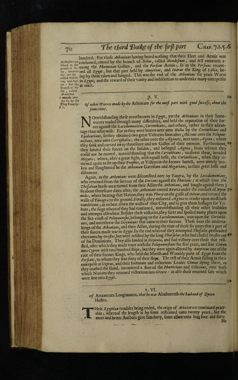 V 70 The third T>ooke of the fir ft part Chap. 7^.5.6 Mc/tenp.'sh an I {land in the mouth of Nt- lus, between the out-let called Bu[k!ti- cm, and Vid¬ eos : But the branch of Ni- lus , called Mendeftum t ucaeth into thefea by the Cisy Panaphy- P *» hundred. For thofc Athenians having heard nothing that their Fleet and Armie was con fumed, entred by the branch of Nilus, called Mendefium, and fell unawares a- tnong the Phoenician Gallies, and the Perftan Armie *, fo as the Per funs recove¬ red all Erypt, but that part held by Amyrtem, and Inarm the King of Lybia, be- ina by them taken and hanged. This was the end of the Athenians fix years Warre in Egypt and the reward of their vanity and indiferetion to undertake many enterprifes at once. JS. V. 10 Of ether Wanes made by the Athenians for the mfi fart with good fucce/fe, about the fame time. Notwithftanding thefc overthrowes in Egypt, yet the Athenians in their home- warres waded through many difficulties, and held the reputation of their for¬ ces againft the Lacedemonians, Corinthians, and others, rather to their advan¬ tage than otherwife. For as they were beaten neer unto ffalia by the Corinthians and Epidaurians, fo they obtained two great Victories foon after 5 the one over the Pelopon- nefuns neer unto Cecryphalia ? the other over the ginets, neer unto ^Egma 5 where they funk and carried away threefcore and ten Galles of their enemies. Furthermore, 20 they landed their forces on the fudden, and befieged tsEgina, from whence they could not be moved, notwithftanding that the Corinthians, to divert them, invaded Meoara- where, after a great fight, with equall Ioffe, the Corinthians, when they re¬ turned again tofet UPtheir rr0?hie->as Vigors in the former battcll, were utterly bro¬ ken and Slaughtered be the Athenian Garrifons and Megarians, to their great lofle and dl AgSn^asthc Athenians were difeomfited neer to Tangra, by the Lvcedemonians, who returned from the fuccour of the Dorians againft the Phocians ( at which time the Thelfalian horfe-men turned from their Allies the Athenians, and fought againft them ) fo about threefcore daies after, the Athenians entred Beeotia under the condud of Myro- jo nides, where beating that Nation,they wan Phocis on the gulfe of Oetcns,md evened the walls of Tanaka to the ground.Finally,they enforced ^Egina to render upon moft bafe conditions • as to beat down the walls of their City, and to give them hoftages for Tri¬ bute •, the fiege whereof they had continued, notwithftanding all their other brabbles and attempts elfewhere.Bcfides thefe vidories,they facktand fpoiled many places upon the Sca-coaft of Peloponnefus,belonging to the Lacedemonians, wan upon the Corinthi¬ ans and overthrew the Sicyonians that came to their fuccour. Thefe were the underta¬ kings of the Athenians, and their Allies, during the time of thofe fix years that a part of their forces made war in Egypt,In the end whereof they attempted Thejjalie,perfwaded thereunto by Oreftes,but were refilled by the king Pharfalm,who had chafed Oreftes out 4° of his Dominions. They alfo landed in Sicyonia, and had victory over thofe that refi¬ tted after which they made truce with the Peloponnefians for five years, and fent Cimon into 'Cyprus with two hundred (hips 5 but they were again allured by Amyrteus one of the race of their former Kings, who held the Marilh and Wooddy parts of Egypt from the Perfians to whom they fent fixty of their lliips. The reft of their Armie failing in their enterprise at Cyprus, and their fortunate and victorious Leader Cimon dying there, as they coafted the Hand, incountred a fleet of the Phoenicians and Cilicians, over both which Nations they returned vi&orious into Greece: as alfo thofe returned fafe which were fent into Egypt, §. VI. of Artaxcrxes Longimanus, that he was Ahalhuerolh the h mb and of Queen Hcfter. '! SO T Hcfe Egyptian troubles being ended, the reign of Artaxerxes continued peace¬ able 3 whereof the length is by fome reftrained unto twenty years, but the more and better Authors give him forty, fome allow unto hinj four and forty. He