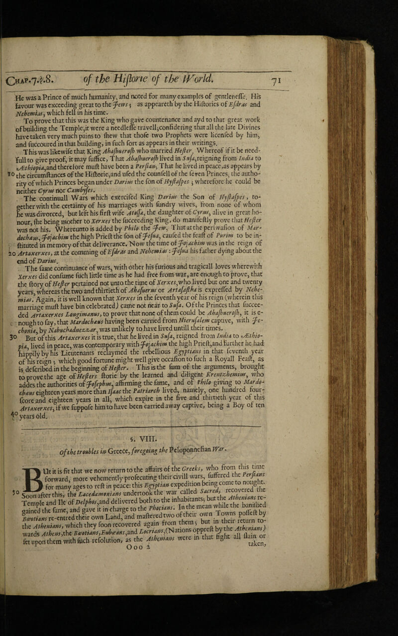 'He was a Prince of much humanity, and noted for many examples of gentlcndTe. His favour was exceeding great to the Jews 5 as appeareth by the Hiftories of Efdras and Nehemias, which fell in his time. To prove that this was the King who gave countenance and ayd to that great work of building the Temple,it were a ncedlefle travelliConfidering that all the late Divines have taken very much pains to fhew that thofc two Prophets were licenfed by him, and fuccoured in that building, in fuch fort as appears in their writings. This was likewife that King Ahafiuerofi who married Hejler. Whereof if it be need- fullto give proof, it may fuffice, That Ahafiuerofi lived in Sttfa, reigning from India to zAEthiofia^d therefore muft have been a Perfianh That he lived in peace,as appears by 10 the circumftances of the Hiftorie,and ufed the counfell of the ftven Princes, the autho¬ rity of which Princes began under Darius the fon of Hyjlajpes 5 wherefore he could be neither Cyrus nor Cambyjes. The continuall Wars which exercifed King Darius the Son of Hyjlajpes, to¬ gether with the certainty of his marriages with fundry wives, from none of whom he was divorced, but left his firft wife Atofia, the daughter of Cyrus, alive in great ho¬ nour, fhe being mother to Xerxes the fucceeding King, do manifeftly prove that Hejler was not his. Whereunto is added by Philo the Jew, That at the perlwafion of Mar- dochaus, Jojachim the high Prieft the fon of Jefia, caufed the feaft of Purim to be in- ftituted’in memory of that deliverance. Now the time of Joachim was in the reign of 20 Artaxerxes, at the comming of Efdras and Nehcmias: Jejua his father dying about the end of Darius.. .... , l . ' The fame continuance of wars, with Other his furious and tragicall loves wherewith Xerxes did confume fuch little time as he had free from war, are enough to prove, that the ftory of Hejler pertained not unto the time of Xerxes,who lived but one and twenty years, whereas the two and thirtieth of Ahajuerus or Artafafiha is expreffed by Nehe- miaslAgain, it is well known that Xerxes in the feventh year of his reign (wherein this marriage muft have bin celebrated; came not near to Sufa. Ofthe Princes that fuccee- ded Artaxerxes Longimanus, to prove that none of them could be Ahafiuerofi, it is e- ! nou^h to fay, that Mardochaus having been carried from Hierujakm captive, with Je- chonia, by Nabttchadnezzar, was unlikely to have lived untill their times. 3° But of this Artaxerxes it is true, that he lived in Sufa, reigned from India to ^Ethio¬ pia lived in peace, was contemporary with Jojachim the high Prieft,and further he had happily by his Lieutenants reclaymed the rebellious Egyptians in that feventh year ; - 0f his reign •, which good fortune might well give occafion to fuch a Roy all Feaft, as is deferibed in the beginning of Hefier. This is the fum of the arguments, brought to prove the age of Hejler s ftorie by the learned and diligent Krentzhemtus, who addes the authorities of Jdfephus, affirming the fame, and of ?hilo giving to Mar do- chatts eighteen years more than ifaac the Patriarch lived, namely, one hundied four- {core and eighteen years in all, which expire in the five and thirtieth year of this Artaxerxes, if we fuppofe him to have been carried away captive, being a Boy of ten years old. §. VIII. Ofthe troubles in Greece,foregoing the Peloponnefian War. BUt it is fit that we now return to the affairs of the Greeks, who from this time forward, more vehemently profecuting their civil} wars, ^ed'he Perfuns for many ages to reft in peace: this Egyptian expedition being come to nougl- Soon after this, the Lacedammans undertook the war called Sacred, recovered tic Temole and He of Delpbos,and delivered both to the inhabitants, but the rtthenunsxc- IaiePd he fam , and g(ve t in charge to the fhecians. In the mean while the bamfted !^»irent«d thrown Landfand maftered two of their own Towns pofteftby tBe Athenians* which they foon recovered again from them, b , . , wards Athens,the Sxetians,Eubxans,and Locrtans,(Nations oppre 1'|c ffff fet upon them with fuch refolution, as the Athemam were in that fight all flam or