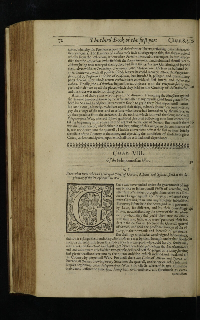 taken, whereby the Boeotians recovered their former liberty,reftoring to the Athenians their prifoners. The Ilanders of Bahaa took fuch courage upon this, that they revolted wholly from the Athenians-, whom when Pericles intended to reconquer, he was adver- tifed that the Megarians (who firft left the Lacedemonians, and fubmitted themfelvesto Athens)being now weary of their yoke, had (lain the Athenians Garrifons,and joyned themfelves with the Corinthians^icyonians, and Epidaurians. Thefe news haftened Pe¬ ricles homeward with all polfible fpeed^ but ere he could recover Attica, the Peloponne- fians, led by Plifloanak the fan of Panjanias^ had invaded it, pillaged and burnt many parts thereof, after whofe return Pericles went on with his firft intent, and recovered Euhaa. Finally, the Athenians began to treat of peace with the Pcloponnefians, and yeelded to deliver up all the places which they held in the Country of Peloponnefus:10 and this truce was made for thirty years. . , , ., . , After fix of thefe years were expired, the Athenians (favouring the Mylefians againft the Samians)invaded Samos by Pericles^and after many rcpulfes,and fome great loftes, both by Sea and Land,the Citizens were forc’d to yeeld themfelves upon moft lamen- ble conditions * Namely, to deliver up all their fhips, to break down their own wals, to pay the charge of the war, and to reftore whatfoever had been taken by themfelves, or by their practice from the Athenians .In the neck of which followed that long and cruell Peloponnefian War, whereof I have gathered this brief following : the fame contention taking beginning fifeie years after the flight of Xerxes out of Greece. But becaufe there was no Citie thereof, which either in the beginning of this war,or in the continuance of it, was not drawn into the quarrell-, I hold it convenient now at the firft to ihevv briefly the eftateofthe Country at that time, an.d efpecially the condition of thofetwo great Cities, Athens and Sparta, upon which all the reft had moft dependancc. Chap. VIII. Of the Peloponnefian War. §. 1. Upon what terms the two principal/ Cities of Greece, Athens and Spattz^fioodattbe be¬ ginning of the Peleponnefian War. Reece was never united under the government of any one Prince or Eftate, untill Philip of Macedon^ and after him Alexander, brought them rather to a Uni¬ on and League againft the Per fans, whereof they were Captains, than into any abfolute fubjedion. For every Eftate held their own,and were governed by Laws, far different, and by their own Magi- 40 ftrates, notwithftanding the power of the Macedoni¬ an^, to whom they did yeeld obedience no other¬ wise than as to fuch, who were (perforce) their lea¬ ders in the Per fan war(deemed the Generali quarrel of Greece) and took the profit and honour of the vi- dory, to their own ufe and increafe of greatnefle. But the Kings which afterward reigned in Macedonia did fo far enlarge their authority,that all Greece was by them brought under fuch obcdi- Jo ence, as differed little from fervitude* very fewexcepted,who could hardly, fometimes with arms,and fometimes with gifts,preferve their liberty-,of whom the Lacedemonians and Athenians were chiefiwhich two people deferved beft the plague of tyranny,having firft given occafion thereunto by their great ambition, which wearied and weakned all the Country by perpetuall War. For untill thefe two Cities of Athens and Sparta di- ftrafted all Greece, drawing every State into the quarrell, on the one or other fide and fo gave beginning to the Peloponnefian War (the effeds whereof in true eftimation ceafednot, .before the time that Philip had over-maftered all, forafmuch as every condufion 1