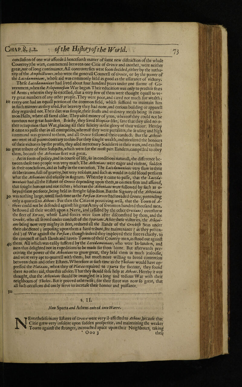 conclufion of one war afforded henceforth matter of fome new diftra&ion of the whole Countrey)the wars, commenced between one Citie of Greece and another, were neither great,nor of longcontinuance. All controvcrfies were foon decided,either by the autho¬ rity of the Amphittionesy who were the generall Councell of Greece, or by the power of the Lacedemonians, whofe aid was commonly held as good as the afturance of vi&ory. The it Lacedemonians had lived about four hundred years under one forme of Go¬ vernment, when the Peloponnefian War began.Their education was only topra&ife feats of Arms * * wherein they fo excelled, that a very few of them were thought equall to ve^ ry great numbers of any other people.They were poor,and cared not much for wealth 10 every one had an equall portion of the common field, which fufficcd to maintain him in fuch manner as they ufcd.For bravery they had none,and curious building or apparell they regarded not.Their diet was fimple,their fcafts and ordinary meals being in com¬ mon Halls, where all fared alike. They ufed money of yron, whereof they could not be covetous nor great hoarders. Briefly, they lived Utopian4ike, fave that they ufed no o- ther occupation thari War,placing all their felicity in the glory of their valour. Hereby it came to palfe that in all enterpfifes,whereof they were partakers,the leading and high command Was granted to them, and all Greece followed their conduct. But the Atheni¬ ans were id all points contrary to this»For they fought wealth,and meafured the honours of their vi&ories by the profit* they ufed mercenary Souldiers in their wars,and exa&ed jo great tribute of their Subjefts,which were for the moll: part Handers, compelled to obey them, becaufe the Athenian fleet was great. As in form of policy,and in courfe of life, 16 in conditions naturall, the difference be¬ tween thefe two people was very mucffThe Athenians were eager and violent, fudden in their conclufions,artd as hafty in the executioh. The Lacedemonians very flow in their deliberations,full of gravity,but very refolutc,and fuch as would in cold bloud perform what the Athenians did ufually in flagrant. Whereby it came to pafle, that the Lacede¬ monians had all the Eftates of Greece depending upon them,as on men firm and alfured, that fought honour and not riches * whereas the Athenians were followed by fuch as o- beyedthem perforce,being held in ftreight fubjcdfion.Butthe Signoty of the Athenians 30 was nothing large, untill fuch time as the Per ft an Xerxes had invaded Greece, pretending only a quarrell to Athens: For then the Citizens perceiving well, that the Town of A- ~ thens could not be defended againft his great Army of feventeen hundred thoufand men, bellowed all their Wealth upon a Navie, and (^{lifted by the other Grecians) overthrew the fleet of Xerxes^ whofe Land-forces were foon after difeomfited by them, and the Greeksy who all ferved under conduft of the Spartans .Kitts thefe vi&ories, the Atheni¬ ans being now very mighty in fleet, reduced all the Hands of the GreekijJ) Seas under their obedience y impofirtg upon them a hard tribute,for maintenance ( as they preten¬ ded ) of War againft the Per fun *, though indeed they imployed their forces chiefly, to the conqtieft of fuch Hands and haven-Towns of their Country-men,as flood out againft 40 them. All which was eafily luffered by the Lecedamonians, who were In-landers, and men that delighted not in expeditions to be made far from home. But afterwards per¬ ceiving the power of the Athenians to grow great, they held them in much jealoufie and were very apt to quarrell with them* but much more willing to breed contention between them and other Eftates. Wherefore at fuch time as the Thebans would have op- prefled thePlateans, when they of Platea repaired to Sparta for fuccOur, they found there no other aid, than this advice,Thatthey lhould feek help at Athens. Hereby it was thought, that the Athenians fliould be intangled in a long and tedious War with their neighbours of Thebes. But it proved otherwife * for their force was now fo great, that all fuch OCcafions did onely ferve to increafe their honour and puifiance. How Sparta and Athens entred into Wane. | NEverthelefs many Eftates of Greece were very il-affe<5led to Athens,btczufe that Citie grew very infolertt upon fudden profperitie, and maintaining the weaker Towns againft the ftronger, incroached apace upon their Neighbours, taking * Ooo 3 their