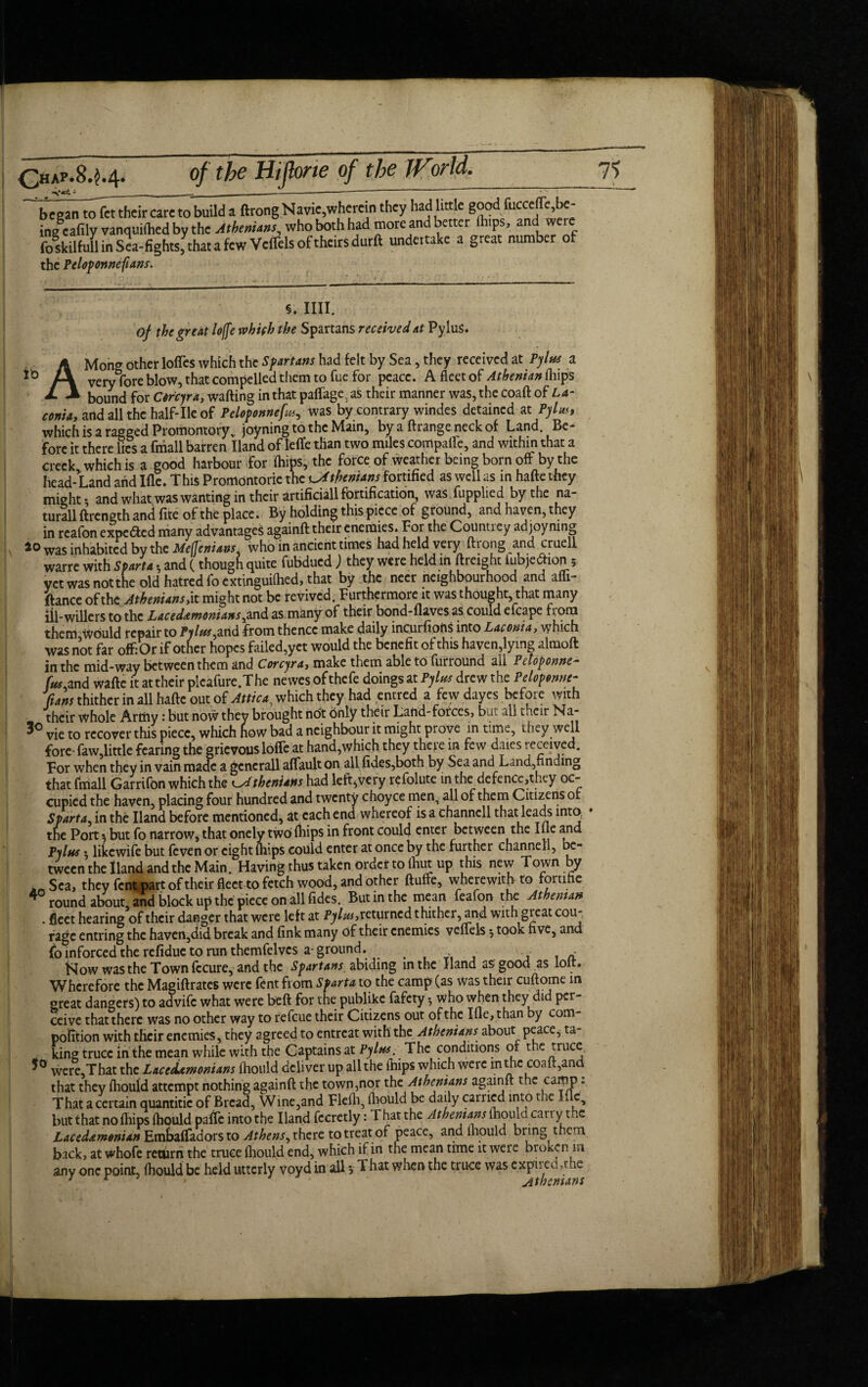 ’ ___ __—----- began tofcttheir care to buUd a ftrong Navie,wherein they had little good fucceffe,be¬ ing eafily vanquilhed by the Atbem.ns, who both had more and better lh,pS> and were foskilfuS in Sea-fights,ythat a few Veffels of theirs durft undertake a great number of the P t lop onne fans. to §. IIII. of the great lojfe whifh the Spartans received at Pylus. AMong other Ioffes which the Spartans had felt by Sea, they received at Pylus a very fore blow, that compelled them to fue for peace. A fleet of Athenian (hips bound for Corcyra, wafting in that paffage ) as their manner was, the coaft of La¬ conia, and all the half-lie of Peloponnefus, was by contrary windes detained at Pylus, which is a ragged Promontory v joyning to the Main, by a ftrangeneckof Land. Be¬ fore it there lies a fmall barren Hand of leffe than two miles compaffe, and within that a creek which is a good harbour for (hips, the force of weather being born off by the head-Land arid Ifle. This Promontorie the Athenians fortified as well as in hafte they might* and what was wanting in their artificial fortification, was fupplied by the na¬ tural ftrengthancl fite of the place. By holding this piece of ground, and haven, they in reafon expefted many advantages againft their enemies. For the Countrey ad joyning £ o was inhabited by the Mefleniavs, who in ancient times had held very ftrong and cruell warre with Sparta *, and (though quite fubdued ) they were held in ftreight tubjeftion; yctwasnotthe old hatred focxtinguiflied, that by the neer neighbourhood and affi- ftance of the Athenians, it might not be revived. Furthermore it was thought, that many lil-wiliers to the Lacedamonians,and as many of their bond-flaves as could efcape from them,would repair to Pylus,and from thence make daily meurfions into Laconia, which was not far offOr if other hopes failed,yet would the benefit of this haven,lying almoft in the mid-way between them and Corcyra, make them able to furround all Petoponne- fus and waftc it at their plcafure.The newes of thefe doings at Pylus drew the Peloponne- Cians thither in all hafte out of Attica, which they had entred a few dayes before with their whole Artiiy: but now they brought not only their Land-forces, but all their Na- 30 vie to recover this piece, which how bad a neighbour it might prove in time, they well fore- faw,little fearing the grievous Ioffe at hand,which they there in few dates received. For when they in vain made a gcncrall affault on all fides,both by Sea and Land, nding that fmall Garrifon which the Athenians had left,very refolute in the defence,tney oc¬ cupied the haven, placing four hundred and twenty choyce men, all of them Citizens or Sparta in the Hand before mentioned, at each end whereof is a channcll that leads into, the Port % but fo narrow, that onely two ihips in front could enter between the Ille and Pylus 5 likewife but feven or eight (hips could enter at once by the further channel!, be¬ tween the Hand and the Main. Having thus taken order to ibut up this new Town by k Sea, they fent part of their fleet to fetch wood, and other ftuffe, wherewith to rortihe 4 round about, and block up the piece on all fides. But in the mean feafon the Athenian . fleet hearing of their danger that were left at Pylus, returned thither, and with great cou¬ rage entring the haven,did break and fink many of their enemies veffels 5 took five, and fo inforced the refidue to run themfelvcs a ground. . - blow was the Town (ccure, and the Spartans abiding in the Hand as good as lott. Wherefore the Magiftrates were fent from Sparta to the camp (as was their cuftome m great dangers) to advife what were beft for the publike fafety *, who when they did per¬ ceive that there was no other way to refeue their Citizens out of the Ifle, than by com- pofition with their enemies, they agreed to entreat with the Athenians about peace, ta¬ king truce in the mean while with the Captains at Pylus■ The conditions or the truce. were,That the Lacedamonians fhould deliver up all the imps which were in the coaft,and that they fhould attempt nothing againft the town,nor the Athenians againft the camp • That a certain quantitic of Bread, Wine,and Fleih, ibould be daily earned into trie Ifle, but that no fhips fhould paffc into the Hand fccretly: T hat the Athenians fhould carry the Lacedamonian Hmbaffadorsto Athens, there to treat of peace, and fhould bring them back, at whofe return the truce ihould end, which if in the mean time it were broken m any one point, ihould be held utterly voyd in all *, That when the truce was expiree,the ^ f Athenians