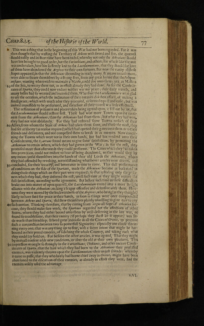 ~ ■ — ^ — m • ■ - ~ ’' *  ~ ■ - * This was a thing that in the beginning of this War had not been regarded. For it was then thought that by wafting the Territory of Athens with fword and fire, the quarrell fhould eafily and in fliort time have been ended,whereby not only the Athenians fhould have bin brought to good order,but the Corinthians,and others, for whole fake the war was undertaken,have bin fo firmly knit to the Lacedemonians, that they .fhould for love of them have abandoned the Argives to their own fortunes. But now the vanity of thofe hopes appeared,in that the Athenians abounding in ready mony,& means to raife more, were able to fecure themfelves by a ftrong fleet, from any great harme that thcrelopon- nefians^ wanting wherewith to maintain a Navie,could doe unto them yea, as Mailers io of the Sea, to weary them out, as incffeCt already they had done. As for the Confede¬ rates of Sparta, they could now endure neither war nor peace ^ their daily travels, and many Ioffes had fo wearied and incenfed them.Wherfore tht Lacedemonians were glad to ufe the occafion,which the inclination of their enemies did then afford, of making a finall peace, which with much adoe they procured, as teemed equ ill and eafie * but was indeed impoffible to be performed, and therefore all their travell was little effe&uall. The reftitution of prifoners and places taken being agreed upon, it fell out by lot,that the Lacedemonians fhould reftore firft. Thefe had won more Towns upon the conti¬ nent from the Athenians, than the Athenians had from them •, but what they had won* they had not won abfolutely. For they had reftored fome Towns to fuch of their 20 Allies, from whom the State of Athens had taken them, feme, and thofe the mo ft, they had fet at liberty (as reafon required)which had opened their gates unto them as ro their friends and deliverers, and nor compelled them to break in as enemies. Novvconcer- ning the Towns which were not in their own hands, but had bin rendred unto their Confederates, the Spartans fotirid means to give fome fatisfaCtion, by permitting the Athenians to retain others, which they had gotten in the War-, as for the reft, they promifed more than afterwards they could performe. The Cities which they l ad taken into prote&ion, could not endure to hear of being abandoned, neither would they by any means yeeld themfelves into the hands of their old Lords the Athenians, whom they had offended by revolting, notwithftanding whatfoevet articles were drawn, and 30 concluded, for their fecuritfy!, and betterance in time to come. This dull performance of conditions on the fide of the Spartans, made the Athenians become as backward in doing thofe things which on their part were required •, fo that reftofing only the prifo- ners which they bad, they deferred the reft, untill fuch time as they might receive the full fatisfa&ion, according to the agreement. But before fuch time as thefe difficulties brake out into matter of open quarrell, the Lacedemonians entred into a more ftreight alliance with the Athenians ,making a league offenfive and defenfive with them. Here¬ unto they were moved by the backwardnefs of thzArgives,who being(as they thought) likely to have fued for peace at their hands, as foon as things were once compounded between Athens and Sparta, did fficvv themfelves plainly unwilling to give eare to any 40 fuch motion. Thinking therefore, that by cutting from Argos all hope of Athenian fuc- cour, they fhould make furc work, the Spartans regarded not the affe&ions of other States, whom they had either bound unto them by well-deferving in the late war, or found fo troublefome, that their enmity (if perhaps they durft let it appear) was lit¬ tle worfe than friendllup. It bred great jealoufie in all the Cities of Greece, to perceive fuch a conjunction between two lo powerfull Signiories: efpecially one claufe threat- ning every one, that was any thing apt to fear, with a fecret intent that might be har¬ boured in their proud conceits, of fubduing the whole Country, and taking each what they could lay hold on. For befides the other articles, it was agreed, That they might by mutuall confent adde new conditions, or alter the old at their own pleafures. This 50 impreffion wrought fo ftrongly in the Corinthians, Thebanes, and other ancient Confe¬ derates of Sparta, that the hate which they had born to the Athenians their prof jfted enemies, was violently thrown upon the Lacedemonians their unjuft friends : whereby it came to paffe, that they who lately had borne chief iway in Greece, might have been abandoned to the difcrction of their enemies, as already in effect they were, had the enemies wifely ufed the advantage. s.VI.
