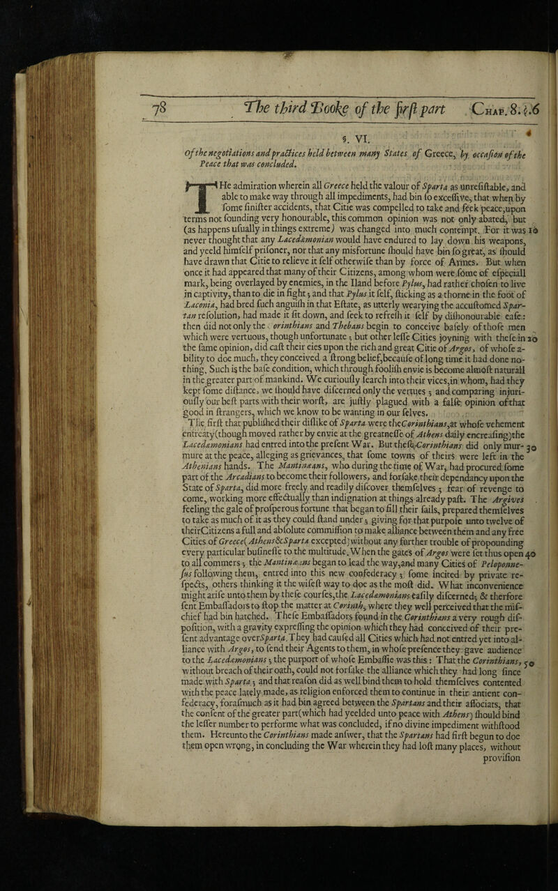 5. VI. of the negotiations and practices held between many States of Greece, by occafion of the Peace that was concluded. THe admiration wherein all Greece held the valour of Sparta as unreliable, and able to make way through all impediments, had bin fo excefltVe, that when by Tome finifter accidents, that Citie was compelled to take and feek peace,upon terms not founding very honourable, this common opinion was not only abated, but (as happens ufually in things extreme) was changed into much contempt. For it was id never thought that any Lacedemonian would have endured to lay down his weapons, and yeeld himfelf prifoncr, nor that any misfortune Ihould have bin fo great, as Ihould have drawn that Citie to relieve it felf otherwife than by force of Avmes. But when once it had appeared that many of their Citizens, among whom were Tome of efpeciall mark, being overlayed by enemies, in the Hand before Pylus, had rather chofen to live in captivity, than to die in fight *, and that Pylus it felf, flicking as a thorne in the foot of Laconia, had bred fuch anguilh in that Eftate, as utterly wearying the accuftomed Spar¬ tan refolution, had made it fit down, and feek to refrelh it felf by diihonourable eafe.: then did not only the orinthians and Thebans begin to conceive bafely of thofc men which were vertuous, though unfortunate $ but other lefie Cities joyning with thefe in 26 the fame opinion, did caft their eies upon the rich and great Citie of Argos, of whofe a- bility to doe much, they conceived a ftrong belief,becaufe of long time it had done no¬ thing. Such is the bafe condition, which through foolilh envie is become almoft naturall in the greater part of mankind. We curioufly learch into their vices,in whom, had.they kept fome diftance, we Ihould have difeerned only the vertues 5 and comparing injuri- oufly our beft parts with their worft, are juftly plagued with a falfe. opinion ofthat good in ftrangers, which we know to be wanting in our felves. The firfl that publifhed their diflike of Sparta were thcCorinthians^t whofe vehement entreaty(though moved rather by envie at the greatnefle of Athens daily cncrcafing)thc Lacedemonians had entred into the prefent War. Butt hcbkjCorinthians did onlymur-30 mure at the peace, alleging as grievances, that fome towns of theirs were left in the * Athenians hands. The Mantineans, who during the time of War, had procured.fome part of the Arcadians to become their followers, and forfake their dependancy upon the State of Sparta, did more freely and readily difeover themfelves • fear of revenge to come, working more effe&ually than indignation at things already paft. The Argives feeling the gale of profperous fortune that began to fill their fails, prepared themfelves to take as much of it as they could ftand under s giving for that purpofc unto twelve of theirCitizens a full and abfolute commiflion to make alliance between them and any free Cities of Greece^ Athens ScSpart a excepted] without any further trouble of propounding every particular bufinefie to the multitude. When the gates of Argos were fet thus open 40 to all commers the Mantineans began to lead the way,and many Cities of Peloponne- fus following them, entred into this new confederacy 5 fome incited by private re- fpedfs, others thinking it the wifeft way to doe as the moft did. What inconvenience might arife unto them by thefe courfes,thc Lacedemonians eafily difeerned* & therfore fent Embafladors to flop the matter at Corinth, where they well perceived that the mif- chief had bin hatched. Thefe Embafladors found in the Corinthians a very rough dif- pofition, with a gravity exprefling the opinion which they had conceived of their pre¬ fent advantage over^r^.They had caufed all Cities which had not entred yet into al¬ liance with Argos, to fend their Agents to them, in whofe prefence they gave audience to the Lacedemonians *, the purport of whofe Embaflie was this : That the Corinthians, without breach of their oath, could not forfake the alliance which they had long fince made with Sparta •, and that reafon did as well bind them to hold themfelves contented with the peace lately made, as religion enforced them to continue in their antient con¬ federacy, forafmuch as it had bin agreed between the Spartans and their affociats, that the corTent of the greater part(which had yeelded unto peace with Athens) fhould bind the lefler number to performe what was concluded, if no divine impediment withftood them. Hereunto the Corinthians made anfwer, that the Spartans had firfl begun to doe them open wrong, in concluding the War wherein they had loft many places, without provifion