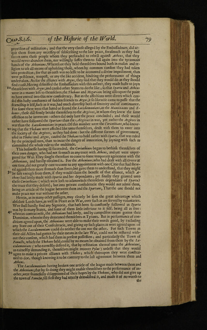 __-—-*——— -—----— —-— provifion of reftitution •, and that the very claufe alleged by the Embalfadours, did ac¬ quit them from any neceflityof fubfcribing to the late peace, forafmuch as they had (worn unto thofe people whom they perfwaded to rebell againft Athens, that they would never abandon them, nor willingly fufFerthcmto fall again into the tyrannous hands of the Athenians. Wherefore they held themfelves bound both in reafon and re¬ ligion to ufe all means of upholding thofe, whom by common confent they had taken into prote&ion 5 for that an oath was no leffe to be accounted a divine impediment, than were peftilence, tempeft, or any the like accident, hindring the performance of things undertaken. As for the alliance with Argos, they faid that they would do as they fhould find caufe.Having difmiffed the Embafiadors with this anfwer, they made hafte to joyn 10 themfelves with Argos,and caufed other States to do the like 5 fo that Sparta and Athens were in a maner left to themfelves,the Thebans and Megarians being alfo upon the point to have entred into this new confederacy. But as the affe&ions were divers which cau¬ fed this hafty confluence of fudden friends to Argos,it fo likewife came to pafTe that the friendihip it felf,fuch as it was,had much diverfity both of fincerity and of continuance. For fome there were that hated or feared the Lacedemonians,as the Mantineans and E- leans *, thefe did firmly betake themfelves to the Apgives, in whom they knew the fame affe&ion to be inveterate : others did only hate the peace concluded 5 and thefe would rather have followed the Spartans than the u4rgiv.es in war, yet rather the Argives in war than the Lacedemonians in peace.Of this number were the Corinthians,who know- 10 ino that the Thebans were affe&ed like unto themfelves, dealt with them to enter into the fociety of the Argives, as they had done: but the different formes of government, ufed in Thebes and Argos, caufed the Thebans to hold rather with Sparta, that was ruled by the principall men, than to incur the danger of innovation, by joyning with fuch as committed the whole rule to the multitude. . This bufineffe having ill fucceeded, the Corinthians began to bethink themfelves of their own danger, who had not fo much as any truce with Athens, and yet were unpre¬ pared for War.They fought therefore to come to fome temporary agreement with the Athenians, and hardly obtained it. For the Athenians,who had dealt with all Greece at one time^id not greatly care to come to any appointment with one Citie that had fhc w- ed againft them more ftomack than force^but gave them to underftand, that they might 3° be fafe enough from them, if they would claim the benefit of that alliance, which A- thens had lately made with Sparta and her dependants 5 yet finally they granted unto thefe Corinthians (which were loth to acknowlcde themlelves dependants of Sparta) the truce that they defired 5 but into private confederacie they would not admit them, being an article of the league between them and the Spartans, That the one fhould not make peace nor war without the other. Herein, as in many otheYpaffages, may clearly be feen the great advantage which abfolute Lords have,as well in Peace as in War, over fuch as are ferved by voluntaries. Wee fliall hardly find any Signiorie, that hath been foconftantly followed as Sparta was by fo many States, and fome of them little inferiour to it lelf, being all as free: whereas contrariwife, the Athenians had lately, and by compulfive means gotten their Dominion, wherein they demeaned themfelves as Tyrants. But in performance of con¬ ditions agreed upon, the Athenians were able to make their words good, by excluding any State out of their Confederacie, and giving up fuch places as were agreed upon: of which the Lacedemonians could do neither the one nor the other. For fuch Towns as their old Allies had gotten by their means in the late War, could not be reftored with¬ out their confent, which had them in prefentpofTeflion*, and particularly the Town of Tanatte which the Thebans held,could by no means be obtained from them by the La¬ cedemonians (who earneftly defired it, that by reftitution thereof unto the Athenians as earneftly demanding it, themfelves might recover Pylus) unlelfe that they would 5° agree to make a private alliance with Thebes 5 which thereupon they were conftrai- ned to doe, though knowing it to be contrary to the laft agreement between them and ^ The Lacedemonians having broken one article of the league made between them and the Athenians,that by fo doing they might enable themfelves to the performance of an¬ other,were fhamefiilly difappointed of their hopes by the Thebans, who did not give up the town of JVwmS^uU firft they had utterly demohlhed it, and made it of no worth to • ■ ■ ■“ the