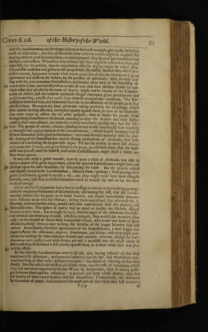 Crfvp.8. $.6. 8 of the Hi (lory oft he World. , ved the Lacedemonians,to fee things fall out in fuch wife as might give to the 'Athenians caufc of difpleafure • but that all fhould be done which in reafon might be required for I, making matters even between them * to which purpofe they lhewed that themfelves had .abfolute commiflion. Wherefore they defired that PylHf might be restored to them and efpccially for the prefent, that the negotiation with the Argives might be called afide .Favourable audience was given tothis propofitioh, the father, becaule they which pro- mifed amends, had power to make their words good.But all this fair likelihood of a0od agreement was dafht on the fudden, by the practice of Alcibiades, who, fecretly dea¬ ling with the Lacedemonian Embalfadors> perfwaded them well of his friendfhip to- io wards their Citie, and advifed them to take all care that their abfolute power to con¬ clude what they pleafed in the name of Sparta, might not be known to the Commo- naltie of Athens, left the infolent multitude ihould thereupon grow peremptorie and yeeld to nothing, unlelTc they could draw them to uhreafonable conditions The Em- bafladors beleeved him, and falhioned their tale in the affemblie of tfv* people as he had advifed them. Hereupon the lamz Alcibiades taking prefenrly the advantage which their double dealing afforded, inveighed openly againft them, as men of no linceritie that were come to Athens for no other purpofe, than to hinder the people from ftrengthning thcmfdves with friends, meaning to draw the Ar gives and their Adhe- rent* to their own alliance, as (contrary to their own Oath) already they had the The- 20 bans. The people of Athens ^ whom a pleaftng errand would very hardly have fatisfied or brought into a good opinion of the Lacedemonian.s, ( whofe honeft meanings had fo ill been feconded, with good performance ) were now fo much incenfed with the dou¬ ble dealing of the Embaifadours, and the ftrong perfwafions of Alcibiades, that little wanted of concluding the league with Argos, Yet for the prefent fo farre did Nicias, an honourable Citizen, and great friend to the peace, prevail with them, that the bufi- neffe was put off, ufttill he himfelf3 with other Embalfabours, might fetch a better an- fwer from Sparta. j It mayalfo feem a great wonder, how fo poor a trick of Alcibiades was able to ,. carry a matter of fo great importance, when the spartan Embaifadours might have caft 36 the load upon his own fhoulders> by difcovcriilg the truth : But the gravitie which was ufually found in the Lacedemonians, hihdred them ( perhaps) from playing their game handfomely againft fo nimble a wit5 and they might well have been thought untrufty men, had they profelfed themfelves fuch as would fay and un-fay for their moftadvantage. - • Nicias-and his Companions had a fovvre meffage to deliver at Sparta,bcin<j peremp¬ torily to require performaricepf reft, that the Lacede¬ monians fhould take the pains to re-build Panacte, and fhould immediately renounce their Alliance made with the Thebans •, letting them underftand, that otherwife the A- thenians, without further delay, would enter into confederacie with the Ar gives, and 40 their adherents. The Ephori at Sparta had no mind to forfake the Thebans, allured friends to their State 5 but wrought fo hard, that the anger of the Athenians was fuffe- red to break out what way it could, which to mitigate, they would doe no more, than only (at the requeft of Nicias their honourable friend, who would not feem to have effe&ed nothing) fwear a-new to keep the Articles of the league between him and Athens. Immediately therefore upon return of the Embaifadours, a new league was made befvveen the Athenians, Ar gives, Mantineans, and E leans, with very ample pro- vilion for holding the fame common friends and enemies*, wherein, though the demonians were pafted over with filence, yet wasit manifeft that the whole intent of this confederacie did bend it felf chiefly againft them, as in Ihort while after was pro- j0 ved by effed. At this time the Lacedemonians were in ill cafe, who having reftored all that they Could unto the Athenians, and procured others to doc the like, had themfelves reco¬ vered nothing of their own ( prifoners excepted ) for default of reftoring all that they fhould. But that which did moft of all difable them, was the Ioffe of reputation, which they had not more impaired in the late Warre by misfortunes, than in fundry para¬ ges between them and the Athenians: to procure and keep whofe Amitie, they had left fundry of their own friends to fhift for themfelves. Contrariwife, the Athenians by the treatie of peace, had recovered the moft part of that which they loft in warre