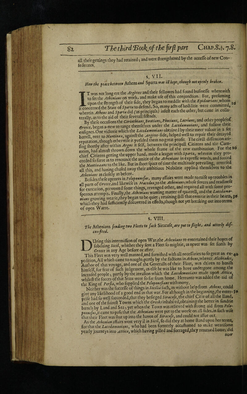 8z all their gettings they had retained, and were lengthened by the accede of new Con¬ federates. ... s. vii. How the fticckctmco Athens mJ Sparta nets ill kept, though mt optnlj Men. T was not long ere the Arrives and their fellowes had found bufineffe wherewith to fet the Athenians on work, and make ufe of this conjunction. For, prefuming ■ upon the ftrength of their fide, they began to meddle With the Eptdauruns.whom [q itconcerned the Stale of Spam to defend. So, many afts of holhiitic were committed, wherein Athens and Sparta did fas principals; mfeft each the other, but came in colla- tcrallv, as to the aid of their feverall friends. . .. , uvf By thcfc occafions the Corinthians ^Boeotians, Phocians, Locnans, and other people*ot Greece, began a-new to range thcmfelves under the Lacedxmontans, and follow their enfignes.One viaorie which the Lacedxmonians obtamed by their mecr valour in a let battcll, neer to Martin**, againft the Argive-fidc< helped well to repair their decayed reputation, though otherWifc it yeelded them no great profit 1 he ciVill diflennon an- ling ihortlv after within Argos it telf, between the prmcipall Citizens and the Com- mons had almoft thrown down the whole frame of the new combination For the 20 chief Citizens getting the upper hand, made a league with Sparta wherein they pro¬ ceeded fo farre as to renounce the amitie of the Athenians in expreffe words, and torced the Mantinxans to the like. But in Ihort fpace of time the multitude prevailing, reverted dl this, and having chafed away their ambitious Nobiliuc applied themfelves to the Athenians as clofely as before. , i • Befides thefe uprores in l'elopounefas, many aflaics were made to raite up troubles m all parts of Greece,and likewife in Macedonia the Athenians-, whofe forces and readinels for execution, prevented fome things, revenged other, and requited alJwithfomc pro- fperous attempts. Finally,the Athenians wanting matter of quurrcll, and the Lacedxmo^ mans growing wearie,they began to be quiet; retaining ftill that enmme m their hearts, $© which they had fulficiently difeovered in effedts,though not yet breaking out into terms of open Warre. §. VIII. The Athenians fending two Fleets to fade Siracuf^are put to flight, and utterly difi com f ted. Uring this intermiflion of open War,the Athenians re-entertained their hopes of fubduing Sicil, whither they fent a Fleet fo mightie, as never was fet forth by — Creece in any Age before or after. This Fleet was very well manned,and furnilhed with all necellanes to lo great an ex- 4® pedition, All whieh came to nought*,partly by the fa&ions in/*/£*#*,whence Alcibiades, Author of that voyage, and one of the Generalls of their Fleer, was driven to bamfti himfelf, for fear of fuch judgement, as elfe he was like to have undergone among the mcenfed people *, partly by the invafion which the Lacedemonians made upoft Attica, whileft the forces of that State were fo far from home. Hereunto was added the aid of the King of Perfia, who fupplied the Peloponefians with mony. Neither was the fuccefie of things in Sicilia luch, as without help from Athens, could give any likelihood of a good end in that war. For although in the beginning,the enter- J® prife had fo well fucceeded,that they befieged Siracufe, the chief Cine of all the Hand, and one of the faireft Towns which the Greeks inhabired,obtaining the bettenn fundne battels by Land and Sea *, yet when the Town was relieved with ftrong aid from Pelo- ponneftsjx. came to pafs that the Athenians were put to the worfe on all hdes,in fuch wile that their Fleet w3S fhut up into the haven of Siyand could not iflue out. As the Athenian affairs went very il in Sictl, fo did they at home ftand upou her terms, for that the Lacedemonians, who had been formerly accuftomed to make weaiifomc yearly journeys into Attica, which having pilled andforraged,they returned home*, did