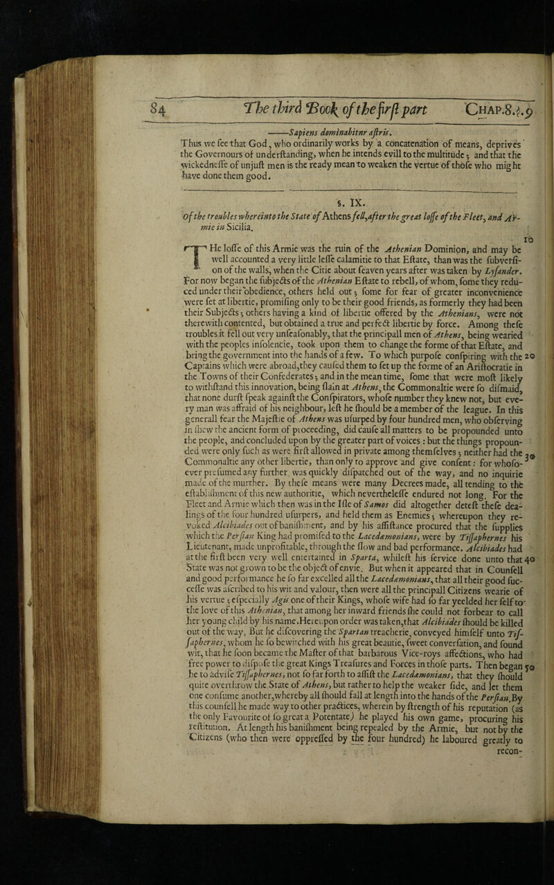 -Sapiens dominabitnr aflris. Thus we fee that God, who ordinarily works by a concatenation of means, deprives the Governours of underftanding, when he intends evill to the multitude 5 and that the wickedneffe of unjuft men is the ready mean to weaken the vertue of thofe who might have done them good. §. IX. - • t' ’ of the troubles whereinto the State of Athensfcll^after the great Ioffe ofthe Fleets and AV- mie in Sicilia. 10 THe Ioffe of this Armie was the ruin of the Athenian Dominion, ahd may be well accounted a very little leftc calamitie to that Eftate, than was the fubverfi- on of the walls, when the Citie about feaven years after was taken by Lyfander. Tor now began the fubjeds of the Athenian Eftate to rebell, of whom, fome they redu¬ ced under their obedience, others held out 5 fome for fear of greater inconvenience were fet at libertie, promifing only to be their good friends, as formerly they had been their Subje&s * others having a kind of libertie offered by the Athenians, were not therewith contented, but obtained a true and perfect libertie by force. Among thefe troubles it fell out very unfeafonably, that the principall men of Athens, being wearied with the peoples infolencie, took upon them to change the forme of that Eftate, and bring the government into the hands of a few. To which purpofe confpiring with the 20 Capiains which were abroad,they caufed them to fet up the forme of an Ariftocratie in the Towns of their Confederates 5 and in the mean time, fome that were moft likely to withftand this innovation, being {lain at Athens, the Commonaltie were fo difmaid, that none durft fpeak againft the Confpirators, whofc number they knew not, but eve¬ ry man was affraid of his neighbour, left he fhould be a member of the league. In this gcnerall fear the Majeftie of Athens was ufurped by four hundred men, who obferving in fhew the ancient form of proceeding, did caufe all matters to be propounded unto the people, and concluded upon by the greater part of voices: but the things propoun¬ ded were only fuch as were firft allowed in private among themfelvcs 5 neither had the Commonaltie any other libertie, than on’y to approve and give confent: forwhofo- ever prefumed any farther was quickly diipatched out of the way, and no inquiric made of the murther. By thefe means were many Decrees made, all tending to thfe eftabiiftiment of this new authorise, which neverthclclfc endured not long. For the Fleet and Armie which then was in the Ifle of Samos did altogether deteft thefe dea¬ lings of the four hundred ufurpers, and held them as Enemies-, whereupon they re¬ voked Alcibiades out of banifhment, and by his afliftance procured that the fupplies which the Per fan King had pt omifed to the Lacedemonians, were by Tiffaphernes his Lieutenant, made unprofitable, through the flow and bad performance. Alcibiades had at the fiiftbeen very well entertained in Sparta, whileft his fervice done unto that 40 State was not grown to be the objed of envie. But when it appeared that in Counfell and good performance he fo far excelled all the Lacedemonians, that all their good fuc- cefte was afenbed to his wit and valour, then were all the principall Citizens wearie of his vertue * efpecially Agis one of their Kings, whofe wife had fo far yeelded her felf to* the love of this Athenian, that among her inward friends fhe could not forbear to call her young child by his name.Hereupon order was taken,that Alcibiades fhould be killed out of the way. But he difeovering the ^r^treacherie, conveyed himfelf unto Tif¬ faphernes , whom he fo bewitched with his great beautie, fweet converfation, and found wit, that he loon became the Mafter of that barbarous Vice-roys affections, who had free power to difpofe the great Kings Treafures and Forces in thofe parts. Then began fo he to adviie Tiffaphernes, not fo far forth to aflift the Lacedemonians, that they fhould quite overthrow the State of Athens, but rather to help the weaker fide, and let them one confume another,whereby all fhould fall at length into the hands of the Perfianf&y this counfell he made way to other practices, wherein by ftrength of his reputation* (as the only Favourite of fo great a Potentate) he played his own game, procuring his reftitution. At length his banifhment being repealed by the Armie, but not by the Citizens (who then were opprefied by the four hundred) he laboured greatly to recon- '