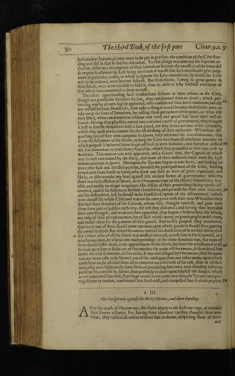 ding as it did in that fo fudden alteration. To this charge was annexed the fupremc au¬ thentic, either as a recompence of their labours,or becaufe the neccffitic of the times did fo require it,wherein the Law being uncertain,it was fit that fuch men {hould give judg¬ ment in particular caufes, to whofe judgment the Laws theraleives, by which the Citie was to be ordered, were become fubjedt. But thefe thirtie, having fo great power m their hands, were more carefull to hold it, than to deferveitby faithfull execution of that which was committed to them in truft. , Therefore apprehending fuch troublefome fellows as were odious t© the Citie, though not punifliable therefore by law, they condemned them to death -, which pro¬ ceeding was by all men highly approved, who cor.fidered their lewd conditions,but did 10 not withall bethink themfelves, how eafie a thing it would be untothefe thirtie men, to take away the lives of Innocents, by calling them perturbers of the peace, or what elfe they lifted, when condemnation without true triall and proof had been once well al¬ lowed. Having thus plaufibly entred into a wicked courfe of government, they thought it beft to fortifie themfelves with a fore guard, ere they brake out into thofc disorders, which they muft needs commit for the eftablifoing of their authoritie. Wherefore dif- patching two of their own companic to Sparta, they informed the Lacedemonians, that it was the full intent of the thirtie, to keep the Citie free from all rebellious motions: to which purpofe it behoved them to cut off fuch as were feditious and therefore defired 20 the Lacedemonians to fend them a Garrifon, which they promifed at their own coft to maintain. This motion was well approved, and a Guard lent, the Captain of which maun dm. i mo inuuvii jrlr 5 _ , ti j ij , . was fo well entertained by the thirty, that none of their mildeeds could want his high < . _ Y T -I * ■1 u a. n L a m 4 /\ I. A n A A A m d I ^ /\1 _. a; was lO well cuitiwmvu \jy t-iiw umi|, “V*— ... .. commendations at Sparta. Hereupon the Tyrants began to take heart, and looking no more after bafe and detefted perfons, invaded the principall men of the Citie, fending armed men from houfe to houfe,who drew out fuch as were of great reputation, and likely, or able to make any head againft this wicked forme of government: whereby there was fuch effufion of bloud, as to Theramenes{one of the thirtie) feemed very hor¬ rible,and unable to efcapc vengeance .His diflike of their proceedings being openly dif- covered, caufed his fellows to bethink themfelves,and provide for their own fecuritie, 30 and his deftrudtion, left he {hould make himfelf a Captain of the difeontented (which were almoft the whole Citie)and redeem his own peace with their ruin.Wherefore they fele&ed three thoufand of the Citizens, whom they thought meeteft, and gave unto them fome part of publike authority, the reft they difarmed and having thus increafed their own ftrength, and weakned their oppofites, they began a-frefotolhed the bloud, not only of their private enemies,but of fuch whofe mony,or goods,might inrich them, and enable them for the paiment of their guard. And to this purpofe they concluded, that every one of them (hould name one man,upon whofe goods he {hould fieze,putting the owner to death.But when Ther amerces uttered his deteftation of fo wicked intent,then did CritiaS' who of all the thirtie was moft tyranmcall, accufe him to the Councell, as a T ___f-hp «- h IT TOO fhnf m/nma C U1U VfUV Vi wu M1V TTVW --- -M treacherous man,&(wheras one main privilege of the three thoufand was, that none of them {hould fuffer death at the appointment of the thirtie,but have the accuftomed trial) 40 he took upon him to ftrike out of that number the name ofT heramenesftSc fo reduced him under the trial &fentence of that order.lt was wel alleged byTheramenesfhax. his name was not more eafie to be blotted out of the catalogue,than any other mans-, upon which confideration,he advifed them all to conceive no otherwife of his cafe, than as oftheir own,who were liable to the fame form of proceeding:but every man choofing rather to preferve his own life by filence,than prefently to draw upon himfelf the danger, which as yet concerned him little,&perhaps would never come near hirmtheTyrants interpre¬ ting filence as confent, condemned him forthwith,and compelled him to drink poyfon. §. III. The Conjpiracie againft the thirty Tyrants, and their dcfoftng. Fter the death of Ther aments, the thirtie began to ufe fuch out-rage, as excelled their former villanies. For, having three thoufand (as they thought) firm unto them, they robbed all others without fear or fhame, defpoiling them of lands and