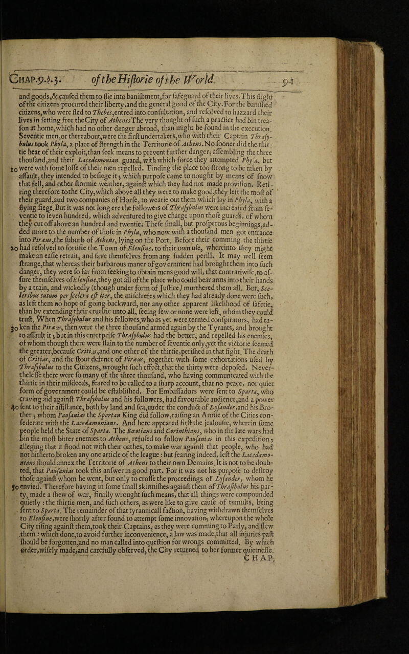 Ghap.9-^3* oftheHi/lorie of the IForll and goods>& caufed them to flie into banilhment,for fafcguard of their lives.This flight ofthe citizens procured their liberty,and the general good of the City.For the banifhed citizens,who were fled to Thebes,cntred into confutation, and refolved to hazzard their lives in fetting free the City of Athens sT\\t very thought of fuch a pradice had bin trea- fon at home,which had no other danger abroad, than might be found in the execution. Seventie men,or thereabout,were the firft undertakers,who with their Captain Thrafy- hulus took Phyla, a place of ftrength in the Territorie of Athens.No fooner did the thir- lic hear of their exploit,than feek means to prevent further danger*, aflembiing the three thoufand,and their Lacedemonian guard, with which force they attempted Phyla, but j0 were with fome lofle of their men repelled. Finding the place too ftrong to be taken by aflault, they intended to befiege it 5 which purpofe came to nought by means of fnow that fell, and other ftormie weather, againft which they had not made provifion. Reti¬ ring therefore tothe City,which above all they were to make good,they left the raoft of ’ their guard,aud two companies of Horfe, to wearie out them which lay in Phyla, with a flying fiegc.But it was not long ere the followers of Thrajybulus were increaied from fe- ventie to feven hundred, which adventured to give charge upon thofe guards, cf whom they cut off above an hundred and twenties Thefe fmall,but prosperous beginnings, ad¬ ded more to the number of thofe in Phyla, who now with a thoufand men got entrance into Piraus,the fuburb of Athens, lying on the Port. Before their comming the thirtie 10 had refolved to fortifie the Town of Eleuftne, to their own ufe, whereinto they might; make an cafie retrait, and fave themfelves from any fudden perill. It may well feem ftrange,that whereas their barbarous maner of government had brought them into fuch danger, they were fo far from feekingto obtain mens good will, that eontrariwife,to af- fure themfelves o£Eleuftne,they got all of the place who could bear arms irito their hands by a train, and wickedly (though under form of JufticeJ murthered them all. But, See- leribus tutum per feeler a eft iter, the mifehiefes which they had already done were fuch, as left them no hope of going backward, nor any other apparent likelihood of fafetie, than by extending their crueltie unto all, feeing few or none were left, whom they could truft. When Thrajybulus and his fellowes,who as yet were termed confpirators, had ta- 30 ken the Piraw, then were the three thoufand armed again by the Tyrants, and brought to alfault it i but in thisentetprife Thrajybulus had the better, and repelled his enemies, of whom though there were (lain to the number of feventie only,yet the vidorie feemed the greater,becaufe Critias,and one other of the thirtie,perifhed in that fight. The death of Critias, and the flout defence of Piraus, together with fome exhoitations ufed by Thrajybulus to the Citizens, wrought fuch cfFetft,that the thirty were depofed. Never- thelefle there were fo many of the three thoufand, who having communtcated with the thirtie in their mifdeeds, feared to be called to a fnarp account, that no peace, nor quiet form of government could be eftablifhed. For Embafladors were fent to Sparta, who Craving aid againft Thrajybulus and his followers, had favourable audience,and a power 4o lent to their afliftance, both by land and fea,uuder the condud of Lyfander,and his Bro¬ ther •, whom Paujanias the Spartan King did follow,railing an Armie of the Cities con¬ federate with the Lacedemonians. And here appeared firft the jealoulie, wherein fome Eeople held the State of Sparta. The Boeotians and Corinthians, who in the late wars had in the moft bitter enemies to Athens, refufed to follow Paujani.ts in this expedition 5 alleging that it flood not with their oathes, to make war againft that people, who had not hitherto broken any one article of the league: but fearing indeed, left the Lacedemo¬ nians fhould annex the Territorie of Athens to their own Demains.lt is not to be doub¬ ted, that Paufanias took this anfwer in good part. For it was not his purpofe to deftroy thofe againft whom he went, but only to crone the proceedings of Lyfander, whom he Jo envied. Therefore having in fome fmall skirmilhes againft them of Thrajibuhcs his par- ty, madealhewof war, finally wrought fuch means, that all things were compounded quietly : the thirtie men, and fuch others, as were like to give caufe of tumults, being fent to Sparta. The remainder of that tyrannicall fadion, having withdrawn themfelves to Elcuftne,were fhortly after found to attempt fome innovation-, whereupon the whole City riling againft them,took their Captains, as they were comming to Parly, and flew .them : which done,to avoid further inconvenience, a law was made,that all injuries paft fliould be forgotten,and no man called into queftion for wrongs committed. By which ©rdcr>wifely made,and carefully obferved5the City returned to her former quietnefle. CHAP.