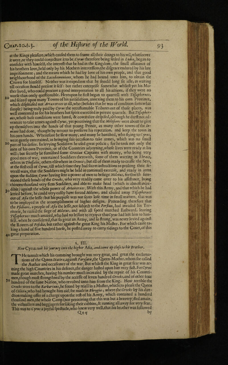 . *4- at the Kings pleafure, which caufed them to frame all their doings to his wil,whatfoever it were,or they could conjecture it to bt.Cyrus therefore being fetled in Lydia, began to confider with himfelf,the intereft that he had in the Kingdom •, the fmall aflurance of his brothers love,held only by his Mothers interceflion-,the difgrace endured by his late imprifonment * and the means which he had by love of his own people, and that good neighbourhood of the Lacedemonians, whom he had bound unto him, to obtain the Crown for himfelf. Neither was it expedient that he (hould long fit idle, as waiting tilloccafion fhould prefent it felf: but rather enterprife fomewhat whileft yet his Mo¬ ther lived, who could procure a good interpretation to all his actions, if they were no worfe than onely queftionable. Hereupon he firft began to quart ell with Tiffaphernes, 10 and feized upon many Towns of his jurifdi&ion, annexing them to his own Province, which difpleafed not Artaxerxes at all,who (befides that he was of condition fomewhat fimplej being truly paid by Cyrus the accuftomable Tributes out of thofe places, was well contented to lee his brothers hot fpirit exercifedin private quarrels. But Tijjapher- ^r,whofe bafe conditions were hated, & cowa'rdize deipifed,althougn he durft not ad¬ venture to take armes againft Cyrus, yet perceiving that the Milefians were about to give up themfelves into the hands of that young Prince, as many other towns of the Io- mans had done, thought by terrour to preferve his reputation, and keep the town in his own hands. Wherefore he flew many, and many he baniflied, who flying to Cyrus, were gently entertained, as bringing fair occafion to take armes, which was no finail 20 part of his defire. In levying Souldiers he ufed great policie for he took not only the men of his own Province, or of the Countries adjoyning,whofe lives were ready at his will *, but fecretly he furnifiied fome Grecian Captains with money, who being very good men of war, entertained Souldiers therewith, fome of them warring in Thrac_e% others in Thejjalie, others elfewhere in Greece >, but all of them ready to crofle the Seas, at the firft call of Cyrus, till which time they had fecretinftruCtions to prolong their fe- verall wars, that the Souldiers might be held in continuall exercife, and ready in arms upon the fudden .Cyrus having fent a power of men to befiege Miletus, forthwith fum- moned thefe bands of the Greeks, who very readily came over to his atfiftance, being thirteen thoufand very firm Souldiers, and able to make head (which is almoftincre- diblcj againft the whole power of Artaxerxes. With this Army, and that which he had 3° levied before, he could very eafily have forced Miletus, and chafed away Tifjaphernes out of Alia the lefle: but his purpofe was not fo to lofe time in fmall matters, that was tobeimployedin the accomplifliment of higher defigns. Pretending therefore that the Pfidfans, a people of Afia the lefle,not fubjetf to the Perfian, had invaded his Ter- ritorie he raifed the fiege of Miletus, and with nil fpeed marched Eaftward, leaving Tifjaphernes much amazed,who had no leifure to rejoyce thatCyrus had left him to him- feIf, when he confidered,that fo great an Army, and fo ftrong, was never levied againft the Rovers of Pifidia, but rather againft the great King his Matter. For which caufe ta¬ king a band of five hundred horfe, he potted away to carry tidings to the Court,of this 40 great preparation. §. III. How Cyrus took his journey into the higher Afia, and came Up clofeto his Brother. THe tumult which his comming brought was very great, and great the exclama¬ tions of the Queen Statira,zgamft. Paryfatis, the Queen-Mother,whom flie called the Author and occafioner of the war. But whileft the King in great fear was ar¬ ming the high Countries in his defence,the danger hafted upon him very hb.VoxCyrus made great marches, having his number much increafed by the repair of his Countri- men,though moft ftrengthnedby the accefle of (even hundred Greeks,and of other four hundred of the fame Nation, who revolted unto him from the King. How terrible the Greeks were to the Barbarians,he found by tdall in a Mufter,which(to pleafe the Queen of Cilicia,vjho had brought him aid J he made in Phrygia $ where the Greeks by his dne- dtion making offer of a charge upon the reft of his Army, which contained a hundi ed thoufand men,the whole Camp (not perceiving that this was but a bravery)fled amain, the victuallers and baggagers forfaking their cabbins,& running all away for very fear. This was to Cyrus a joyful fpeCtacle,who knew very well,that his brother was followed