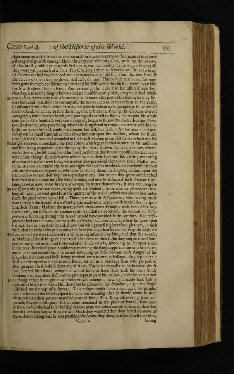 >. 10.2.4. of the Hijkrie of the World. t-hcir enemies with filence,had not iearned(for it was contrary to their nature) to receive a ftrong charge with courage.Upon the very firft offer of on-fet, made by the Greeky, all that beaftly rabble of cowards fled amain, without abiding the ftroke, or flaying till they were within reach of a Dart. The Chariots armed with hooks and fithes (where¬ of Artaxerxes hid two hundred,and Cyrus not twenty) did fmall hurt that day, becaufe the drivers of them leaping down, fled away on loot. This bafe demeanour of his ene- -mies gaveTo much confidence to Cyrus and his Followers, that fuch as were about him forth-with adored him as King. And certainly, the Title had bin affured unto him that day, had not he fought how to declare himfelf worthy of it, ere yet he had obtai- lorted it. For, perceiving that Artaxerxes, who found that part of the field which lay be¬ fore him void, was about to encompaffe the Greeks, and to fet upon them in the reare, he advanced with fix hundred Horfe, and gave fo valiant a charge upon a fquadron of fix thoufand, which lay before the King, that he brake it, flaying the Captain thereof Artagerfes, with his own hands, and putting all the reft to flight. Hereupon his whole company of fix hundred, very few excepted, began to follow the chafe, leaving Cyrus too ill attended, who perceiving where the King flood in troop, uncertain whether to fight, or leave the field, could not contain himfelf, but faid, I jee the man: and pre- fently with a fmall handfull of men about him ran upon his brother, whom he ftrake through the Curace,and wounded in the breaft.Having given this ftrokc,which was his 2©,laft,he received immediatly the fatall blow,which gave period at once to his ambition and life, being wounded under the eye with a dart, thrown by a bafe fellow, where¬ with aftonied, he fell dead from his horfe,or fo hurt,that it was unpoffible to have reco¬ vered him, though all which were with him* did their beft for hisfafetie* not caring afterwards for their own lives, when once they perceived that Cyrus their Mafter was flain. Artaxerxes caufed the head and right hand of his brother to be forthwith ftricken off, and fhewed to his people* who now purfuing them, fled apace, calling upon the name of Cyrus, and defiring him to pardon them. But when this great accident had breathed new courage into the Kings troops, and utterly difmaied fuch Perfian Cap¬ tains, as were now, even in their own eys, no better than rebels 5 it was not long ere 30 the Camp of Cyrus was taken, being quite abandoned*, from whence Artaxerxes ma¬ king all fpeed, arrived quickly at the quarter of the Greeks^which was about three miles from the place where Cyrus fell. There he met with Tiffaphernes, who having made way through the battail of the Greeks, was ready now to joyn with his Mafter in fpoi- ling their Tents. Had not the news, which Artaxerxes brought with him of his bro¬ thers death, bin fufficient to countervaile all difafters received, the exploit of TifJ'a- fhernes in breaking through the Greeks would have yeelded little comfort. For Tiffa- phernes had not flain any one man of the Greeks, but contrariwife, when he gave upon them, they opening their battail, drave him with great daughter through them, in fuch wife, that he rather efcaped as out of an hard paffage, than forced his way through the 4° fquadron of the Greeh.Hereof the King being informed by him, and that the Greeks, as Matters of the field, gave chafe to all that came in their fightfthey ranged their Com¬ panies into good order .and followed after thefe Greeks, intending to fet upon them in the rear. But thefe good Souldiers perceiving the Kings approach,turned their faces, and made head againft him ^ who not intending to feek honour with danger of his life, wheeled about and fled, being purfued unto a certain Village, that lay under a Hill, on the top whereof he made a ttand, rather in a bravery, than with purpofeto attempt upon thefe bold fellows any further. For he knew well that his brothers death had fecured his eftate, whom he would feem to have flain, with his own hand, thinking that fad alone fufficient to give reputation to his valour *, and this reputation 50 he thoughtthat he might now preferve well enough, (hewing a manly look half a mile oft. On the top of this Hill therefore he advanced his Standard, a golden Eagle difplaied on the top of a Spear. This enfign might have encouraged his people, had not fame of the Greeks clpied it, who not meaning that he ffiould abide fo neer them, with all their power marched toward him. The King difeovering their ap¬ proach, fled upon the fpur * fo that none remained in the place of battail, fave one- ly the Greeks, who had loft that day not one man, nor taken any other harmc, than that one ofthem was hurt with an arrow. Muchthey wondredthat they heard no news of Cyrus, but thinking that he was purfuing the Army ,they thought it was fitted for them, Clqq 2 having