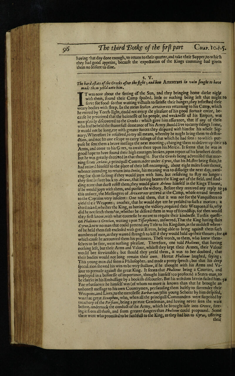 facing -hat day done enough, to return to their quartered take their Supper,to vvhic h they had good appetite, becaufc the expedition of the Kings comming had given them no lcifure to dine. s. V. . . „ . . V , , .... . The hard eft ate of the Greeks After the fight; And bon Artaxerxes in vain [ought to have made thtmyeeldunto him• IT was now about the fetting of the Sun, and they bringing home darkc night with them, found their Camp fpoiled, little or nothing being left that might I© ferv? for food • fo that wanting vi&uals to fatisfie their hungcr,thcy fefrefhcd their weary bodies with ftccp. In the mean fcafon Artaxerxes returning to his Camp, which he cm red by Torch-light, could not enjoy the plcafurc of his good fortune entire, bc- ca ife he p?rceived that the ba(enelTe of his people, and weaknefle of his Empire, was now plainly difeovered to the Greeks: which gave him alfurancc, that if any of thefc who hid beheld the fliamefuli demeanor of his Army5lhould live to carry tidings home, it would not be long,ere with greater forces they diiputcd with him for his whole Sig- nory. Wherefore he rcfolved,to try all means, whereby he might bring them to deftru- aion, and not let one cfcape to carry tidings of that which he had feen: to which pur- pofe he fentthem a brave meffage the next morning * charging them to deliver up their id Arms, and come to his Gites, to await there upon his Mercie. It feems that he was in good hope to have founj their high courages broken,upon report of his brother* death: but he was greatly deceived in that thought. For the Greeks being advertifed that mor¬ ning from Ari&us,z principall Commander under Cyrus, that his Matter being (lain,he had reared himfelf to the place of their laft encamping, about eight miles from thence, whence intending to return into kw, his meaning was to diflodge the next day* awah ting for than fo long if they would joyn with him, but refolving to ftay no longer: they fent lir.fwerbatkro Ariaus, that having beaten the King out of the field, and hnd- ciina R3ne that durft refitt them,they would place ArUus himfelf in the Kings Throne, if he would joyn with them, and purfuc the vitf ory. Before they received any reply to 36 this anfwer, the MefFengers of Artaxerxes arrived at the Camp, whole errand Iccmed to the Captains very infolent: One told them, that it was not for the Vanquifhcrs to yield tier Weapons s another, that he would dye ere he ycclded to fuch a motion*, a third asked, whether the King, as having the vi&ory acquired their Weapons-,if fo,why did he not fetch them?or,whether he defired them in way of friendlhip-, for then would they firft know,with what courtefie he meant to requite their kindneflc.To tfiis quefti- on Phalinus a Grecian, waiting upon Ti(farphenes, anfwcredjThat the King having flairt Cyrus,knew no man that could pretend anyTitlc to his Kingdom,in the middeft where: of he held them faftenclofcd with great Rivers, being able to bring againft them fuch slumbers of men,as they wanted ft rength to kill if they would hold up their throats for 46 which caufe he accounted them his pnfoners. Thefc words, to them, who knew them- felves to be free, were nothing pleafant. Therefore, one told Phalinus ^ that having nothing left, but their Arms and Valour, whileft they kept their Armcs, their Valour would bee ferviceablebut fhould they yceld them, it was to bee doubted, that their bodies would not long remain their own. Hereat Phalinus laughed, faying 5 This young man did feem a Philofophcr, and made a pretty fpeech but that his deep fpecuhtion (hewed his wits to be very fnallow, if he thought with his Arms and Va¬ lour to prevaile againft the great King. It feems that Phalinus being a Courtier, and imployed in a bufinefle of importance, thought himfelf tco profound a States-man,to be checkt in his Embaflage by a bookifli difeourfer. But his wifedom herein failed him. j* For whatsoever he himfelf was (of whom no more is known than that he brought ah unhoneft meftage to his own Countrymen, perfwading them bafely to furrender their Weapons,and Lives,to the mcrcilefte Barbarians)this young Scholar by him defpifed, was that great Xenophon, who, when all the principall Commanders were furpriled by treachery of the Perjtans^ being a private Gentleman, and having never feen the wars before, undertook the conduftofthe Army, which he brought fafe into Greece, free¬ ing it fiom all thofe, and from greater dangers than Phahnus could propound. Some there were who promifed to be taithfull to the Kihg, as they had bin to Gyrus, offering