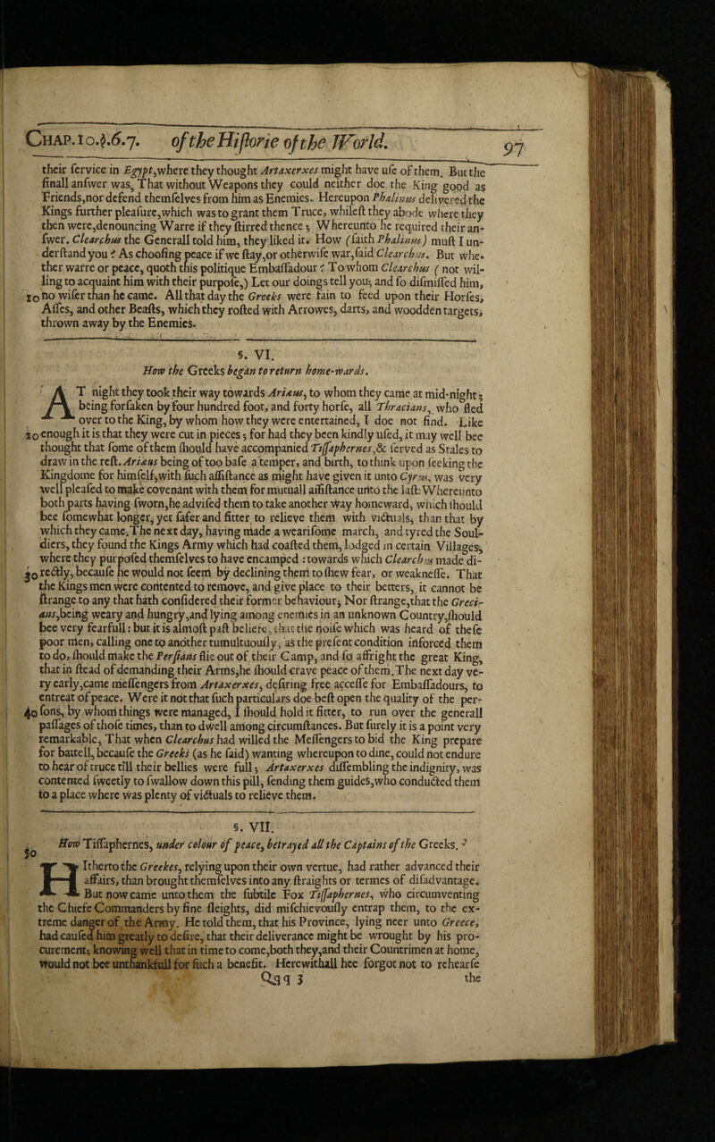 91 their fervice in Egypt, where they thought Artaxerxes might have ufe of them. But the finallanfwer was5 That without Weapons they could neither doe the King good as Friends,nor defend themfelves from him as Enemies. Hereupon Phalinus delivered the Kings further pleafurc,which was to grant them Truce, whilefl they abode where they then were,denouncing Warre if they Birred thence 5 Whereunto he required their an- fwer. Clearchus the Generali told him, they liked it. How (faith Phaltnm) muft I un- derftand you i As choofing peace if wc Bay,or other wife war,faidClear ch But whe. ther warre or peace, quoth this politique Embafladour 1 To whom Clearchus ( not wil¬ ling to acquaint him with their purpofe,) Let our doings tell you-, and fo difmifled him, i0 no wifer than he came. All that day the Greeks were fain to feed upon their Horfes, ABes, and other Beafls, which they roBed with Arrowes, darts, and wooddentargets, thrown away by the Enemies. §. VI. How the Greeks begun to return home-wards. AT night they took their way towards ArUus, to whom they came at mid-night 5 being forfaken by four hundred foot, and forty horfe, all Thracians, who fled over to the King, by whom how they were entertained, I doe not find. Like 20 enough it is that they were cut in pieces for had they been kindly ufed, it may well bee thought that fome of them fliould have accompanied Ttffaph ernes,d>c ferved as Stales to draw in the re (i.Ariaus being of too bafe a temper, and birth, to think upon leeking the Kingdome for himfelf^with fuch afliflance as might have given it unto Cyrw^ was very well pleafed to make covenant with them for mutuall afliflance unto the laft: Whereunto both parts having fworn,he advifed them to take another way homeward, winch ihould bee fomewhat longer, yet fafer and fitter to relieve them with victuals, than that by which they came.The next day, having made a wearifomc march, and tyred the Soul- idiers, they found the Kings Army which had coafled them, lodged in certain Villages, where they purposed themfelves to have encamped .-towards which Clearch>x made di- redly, becaufe he would not feem by declining them to Blew fear, or weaknefle. That the Kings men were contented to remove, and give place to their betters, it cannot be ftrange to any that hath considered their former behaviour* Nor flrange,that the Greci¬ ans,being weary and hungry,andlyingarnongencmiesin an unknown Country,fliould bee very fearfull: but it is aimofl pafl beliefs, that the noife which was heard of thefe poor men, calling one to another tumultuoufly, as the prefent condition inforced them to do, fliould make the Per pans flic out of their Camp, and fo affright the great King, that in Bead of demanding their Arms,he fliould crave peace of them.The next day ve¬ ry early,came meflengersfrom Artaxerxes, defiring free accefle for Embafladours, to entreat of peace. Were it not that fuch particulars doe befl open the quality of the per- ^ofons, by whom things Were managed, I fliould hold it fitter, to run over the generall paflages of thofe times, than to dwell among circumflances. But furely it is a point very remarkable, That when Clearchus had willed the Meflengers to bid the King prepare for battell, becaufe the Greeks (as he faid) wanting whereupon to dine, could not endure to hear of truce till their bellies were full 5 Artaxerxes diflembling the indignity, was contented fweetly to fwallow down this pill, fending them guides,who conduced them to a place where was plenty of victuals to relieve them. §. VII. How Tiflaphernes, under colour of peace, betrayed all the Captains of the Greeks. * Hitherto the Greekes, relying upon their own vertue, had rather advanced their affairs, than brought themfelves into any Braights or termes of difadvantage. But now came unto them the fubtile Fox Ttffaphernes, who circumventing the Chiefe Commanders by fine Heights, did mifehievoufly entrap them, to the ex¬ treme danger of the Army. He told them, that his Province, lying neer unto Greece, had caufcd him greatly to defire, that their deliverance might be wrought by his pro¬ curement-, knowing well that in time to come,both they,and their Countrimen at home. Would not bee unthankfull for fuch a benefit. Herewithall hce forgot not to rehearfe Qaq J the