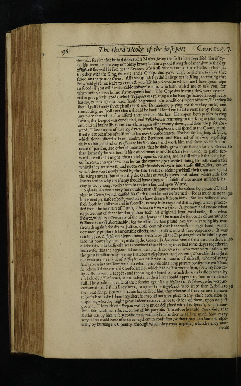 the^reatfcrvice that he had done to his Matter,being the firft that advertifed him of Cr intent3 and having not onely brought him a good ftrength of men,but in the day bfijifetellfhewed his face to the Grcekes, when all others turned their backs : that he, together with the King did enter their Camp, and gave chafe to the Barbarians that {food on the part of Cyrus. Allthis (quoth he) did I allege to the King, entreating that he would ®ivc me leave to conduft you fafe into Greece-,in which fute I have good hope to fpeed, if vou will fend a milde anfwtfr to him, who hath willed me to ask you, for what caufe ye have borne Armsagainft him. The Captains hearing this, were conten¬ ted to give gentle words,which Tiffaphernes relating to the King,t)rocured(thoiigh very hardlv,ash? faid) that peace fliould be granted: the conditions whereof werc^That they 10 ftould .paffe freely through aUthc Kings Dominions, paying for that they took, and committing no fpoil : yet that it fhould be lawfull for them to take victuals .by foi cd, in any place that refufed to afford them an open Market. Hereupon both parties having fworn, the League was concluded, and Tiffaphernes returning to the King to take leave, and end all bufinefie, came unto them again after twenty dayes, and then tney fet for¬ ward. This interim of twenty dayes, which Tiffaphernes did fpendat the Court, mini¬ fied great occafion of miftruft to his new Confederates. For behdes h s^long ab erice, which alone fufficed to breed doubt, the Brethren, and Kindred of Arims^ r^ pac ing daily to him, and other Per fans to his Souldierr, did work him and them io with aflu ranee of pardon, and other allurements, that he daily grew more ftrange to the Greeks 26 than formerly he had bin. This caufed many to advife Clearchis, rather to pafie for¬ ward as well as he mmht, than to rely upon covenants, and fit ftill whikft the king lay- ed fnartis to entrap them. But he on the contrary perfwaded them, to reft contented whileftthey were well, and not to caft themfelves again into thofe «ftculties, out of which they were newly freed by the late Treatie reciting withall their own wants, and the Kings means, but efpecially the Oathes mutually given and taken, wherewith nee faw no reafoh why the enemy fhould have clogged himfelf if hee meant mifehief, ha¬ ving power enough to do them harm by a fair and open Warrc. 'jiffaphernes was a very honourable man (if honour may be valued by greatneflc and place in Court) which caufed his Oath to be the more efteemed j for as much as no in forcement, or bafe refpeft, was like to have drawn it from him. But his falfhood was fuch, both’in fubftance and in fuccefle, as may fitly expound that faying, which procee¬ ded from the fountain of Truth, I bate a rich man a Iyer. A lye may find excute when it growes out of fear: for that paffion hath his originall from weaknefie. But when Power Whithis a Character of the Almighty MW be made the fupportcr of untruth,the . falfhood is moft abominable ^ for the offender, like proud Lucifer, advancing his own ftrength againft the divine Juftice, doth commit that finne with an high hand, which commonly produccth lamentable effe&s-, and is followed with fure vengeance. It was not long ere Tiffaphernes found means to deftroy all theCaptains,whom he fubtilely got into his power by a train ^ making the Generali Clearchua hinuelf the mean to draw in 4^ all the reft. The bufinefie was contrived thus: Having travelled iome dayes together in fuch wile, that the Perfuns did not encamp with the Greeks, who were very jealous of the <*reat familiarity appearing between Tiffaphernes wdAruus Clear chus thought it convenient to root out of Tiffaphernes his brains ali caules of diftruft, whereof many had grown in that fliort time. To which purpofe obtaining private conference with him, he rehear fed the oath of Confederacie, which had paft between them, (hewing howre- lbioufly he would keep it * and repeating rhe benefits, which the Greeks did receive by the help of Tiffaphernes, he promifed that their love fhould appear to him not unfruit¬ ful! ft he wouid make ufe of their fervice againft the My funs or Pifidians, whowereac- cuft'ome d to infi ft his Provinces-, or againft the Egyptians, who were then Rebells to jd the ^reat King. For which caufe hee defired him, that whereas all divine and humane rc fpeds had finked them together, hee would not give place to any clofe accufation or fulpirion, whereby might grow fudden inconvenience to either of them, upon no juft ground. ?The faithlefle Perf an was very much delighted with this fpeech, which mini- ftred fair occafion to the execution of his purpofe. Therefore hee told Clearchus, that all this was by him wifely confidered, wifhing him further to call to mind how many wayes hee could have ufed to bring them to confufion, without perill to himfelf, elpc- cially by burning the Country, through which they were to pafie, whereby they mutt