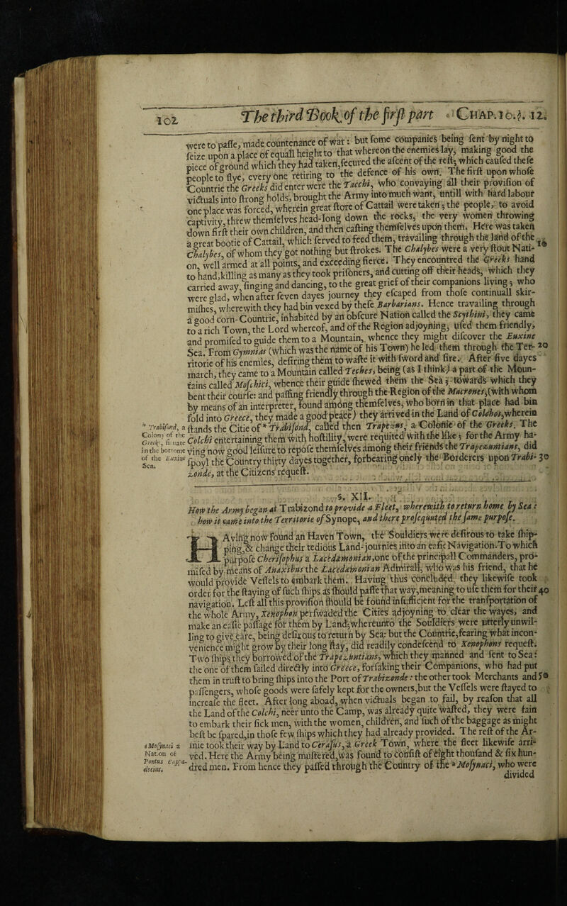 * Trabtfmd, a Colony of the Greek*, fi-uate in the botrome of the Euxirt Sea, iMofynaci a Nation of Tortus Cap^a- tiodnSi were to paffe, made countenance of war: but feme companies being Cent byrt.gh to leize upon a place ofequaU height to that whereon the enemies lay, making good the piece 0? ground which they had taken,fecured the afcent of the reft, which caufed theft peopletfflye, everyone Retiring to the defence of h.s own. Thefirft uponwhofe ^ountrie the Greek/did enter were the Xacck, who conveying all their ptovifion of vidiuals into ftrong holds, brought the Army >nto much want, untill with hard labour one place was forced, wherein great (tore of Cattail were taken, the people, to avoid captivity, threw themlelves head-long down the rocks, the very women throwing down firft their own children, and then calling themfelves upon them. Here was taken a great bootie of Cattail, which ferved to feed them, travailing through the land of the Chahba of whom they got nothing but ftrokes. T he Chdybes were a very flout Nati¬ on, well armed at all points, and exceeding fierce. Theyencountred the (fed, hand to hand .killing as many as they took prifoners, and cutting off their heads, which they carried away, finging and dancing, to the great grief of their companions living, who were vlad, whenifter feven dayes journey they efcaped from thofe continuall skir- miihe? wherewith they had bin vexed by theft Barbarians. Hence travailing through avood'corn-Countriefinhabited by an obfeure N ation called the to, they came to°a rich Town, the Lord whereof, and of the Region ad,oyning, ufed them friendly, and nromifedto guide them to a Mountain, whence they might difeover the B»xme Sea.PFrom GjmmM (which was the name of his Town) he led Them through the Ter- ritorie of his enemies, defiringthem towafte it with fwordand fire. After five dayes march, they came to a Mountain called Tecbes, being (as I think) a part of the Moun¬ tains calledWferi, whence their guide (hewed them the Seatowards which they bent their courfe: and pafling friendly through the Region of the M.fte»«,(with whom by means of an interpreter, found among themfelves, who bom in that place had bin fold into Greece, they made a good peace) they arrived in the Land of C»U«,whcrcm Hands the Citie of *Tta«/W, called then Trift**, »Cf*k-oftbeVr«h. The Cdcbi entertaining them With hoftility, were requited With the like; fortheArmy ha¬ ving now good leffure to repofe themfelves among their fnendSthe Tr»fez,«M,a»t, did fpoyl the Country thirty dayes together, forbearing onely the Borderers upon Trd,- Jo aonde, at the Citizens' requeft. -:  ' ’ 7~ ” • . . rj: I . »■;' .. . . ,:  * .' , §. XM* , How the Army began At Trabizond to provide a Fleet, wheremth to return horn by Sea: . how it came into the Territorie o/Synope, and there projeqmted the Jam purpoje. Avliig now Found an Haven Town, tU Souldiers Were defirous to take (hip- pinCT> change their tedious Land-journies iHto an eafic N*Vigatidh,To which ^ ^ piirpofe cherifophus a Lactdmoman, one of the principal! C ommanders, pro- mifed by means of Anaxibus the Laeed&inonian Admiral], Who Was his friend, that he would provide Veflels to embark them.. Having thus concluded, they likewife took order for the ftaying of fuch (hips as ffiould paffe that way,meaning to ufc them for their 40 navigation. Left all this provifion fltould be found inefficient for the tranfportation of the whole Army, Xenophon perfwaded the Cities adjoyning tb dear the wayes, and make an eafie paftage for them by Land* whereunto the Souldiers were utterly unwil¬ ling to give eare, being defirous to return by Sea; but the C6untHe,fearing what incon¬ venience might grow by their longftay, did readily condefcend to Xenophons requeft. Two fhips they borlowedof xh^Trdpe^Untidns^ViChthey maflned and lent to Sea: the one of them failed dire&ly int0 Greece, forfaking their Companions, who had put them in truft to bring ftiips into the Port of Trabizonde * the other took Merchants and paflengers, whofe goods were fafely kept for the owners,but the Veflels were flayed to increafe the fleet. After long aboad, when visuals began to fail, by reafon that all the Land of the Colchi^ neer unto the Camp, was already quite ivafted, they were fain to embark their fick men, with the women, children, and fuch of the baggage as might beft be fpared,in thofe few fhips which they had already provided. T he reft of the Ar- mie took their way by Land to C'erajdsya. Greek Town, where. the fleet likewife arri¬ ved. Here the Army being muftered,Was found to Cbnfift of eight thoufand & fix hun¬ dred men. From hence they pafted through the Country of the ^Mo/ynaci, who were . - • divided