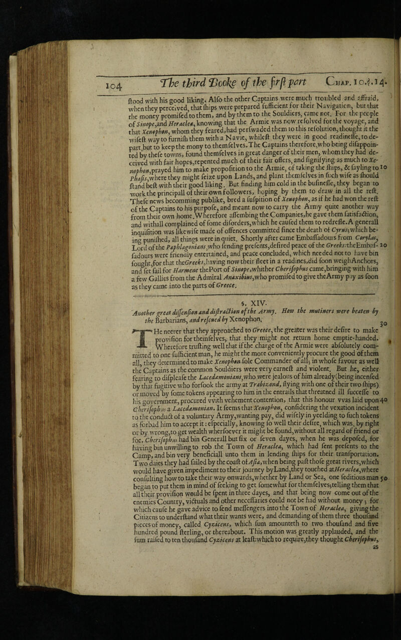 / < The third Tooke of the jrrfl pert Chap, i o.$. i 4. flood wTttThls good liking. Alfo the other Captains were much troubled and sffraid, whenthey perceived that fhips were prepared fufficientfor their Navigation, butthat the money promifed to them, and by them to the Souldiers, came not. For the people of Sinope',and Heracles knowing that the Armie was now refolved for the voyage, and that Xenophon, whom they feared,had perfwaded them to this resolution, thought it the wifeft way to furnifhthem with a Navie, whileft they were in good readmelle, to de¬ part but to keep the mony to themfelvcs.The Captains therefore,who being difappoin- ted by thefe towns, found themfelves in great danger of their men, whom they had de¬ ceived with fair hopes,repented much of their fair offers, and figmfying as much to Xe- nophon prayed him to make propofnion to the Armie, of taking the fhips, & fayling to i© pLfts where they might feize upon Lands, and plant themfelves in fuch wife as fhould ftandbeft with their good liking. But finding him cold in the bufinefle, they began to work the principall of their own followers, hoping by them to draw in all the reft. Thefe news becomming publike, bred a fufpition of Xenophon, as if he had won the reft of the Captains to his purpofe, and meant now to carry the Army quite another way from their own home.Wherefore affembing the Companies,he gave them fatisfa&ion, and withall complained of fome diforders,which he caufed them to redrefle.A generall inquifition was likewife made of offences committed fince the death of Cyrus-, which be- in? punifhed, all things were in quiet. Shortly after came Embaffadouis from Cory las. Lord of the Paphlagonians^ who fending prefents,defired peace of the GrecteheEmbaf- 20 fadours were fnenaiy entertained, and peace concluded, which needed not to have bin fought for that xhcGreeks, having now their fleet in a readmes,did foon weigh Anchors, andbfetVail for Harmene thePort of Sinope, whither Cherifophus came,bringing with him a few Gallics from the Admiral Anaxibim, who promifed to give the Army p.iy as foon as they came into the parts of Greece, §. XIV. Another great diftcnfion and dip action of the Army. How the mutiners were beaten by the Barbarians, andrejeued by Xenophon. THe ncerer that they approached to Greece, the greater was their defirc to make provifion for themfelves, that they might not return home emptie-handed. Wherefore trufting well that if the charge of the Armie were abfolutely com¬ mitted to one fufficientman, he might the more conveniently procure the good of them all, they determined to make XenophenMt Commander of all-, in whofe favour as well the Captains as the common Souldiers were very earneft and violent. But he, either feariiw to difpleafe the Lacedamonians^\\o were jealous of him already (being incenfed by that fugitive who forfook the army at Trabizond, flying with one of their two fhips) or moved by fome tokens appearing to him in the entrails that threatned ill fuccefle to his government, procured with vehement contention, that this honour was laid upon 4° cherifophus a Laccdxmonian. It feems that Xenophon, confidering the vexation incident to the condud of a voluntary Army,wanting pay, did wifely in yeelding to fuch tokens as forbad him to accept it: efpecially, knowing fo well their defire, which was, by right or by wrong,to get wealth wherfoever it might be found,without all regard of friend or foe. Cherifophm had bin Generall but fix or feven dayes, when he was depofed, for havin? bin unwilling to rob the Town of Heraclea, which had fent prefents to the Camp, and bin very beneficiall unto them in lending fhips for their tranfportation. Two daies they had failed by the coaft oL4//4,when being paft thofe great rivers,which would have given impediment to their journey byLand,they touched d.tHeraclea,vj\\txt confulting how to take their way onwards,whether by Land or Sea, one feditious man 50 beCTan to put them in mind of feeking to get fomewhat for themfelves}telling them that all their provifion would be fpent in three dayes, and that being now come out of the enemies Country, vi&uals and other neceflaries could not be had without money 5 for which caufe he gave advice to fend meftengers into the Town of Heraclea, giving the Citizens to underftand what their wants were, and demanding of them three thoufand pieces of money, called Cyzicens, which fum amounteth to two thoufand and five hundred pound fterling, or thereabout. This motion was greatly applauded, and the fum raifed to ten thoufand Cyzicens at lcafbwhicb to require,they thought Cherijophus, <