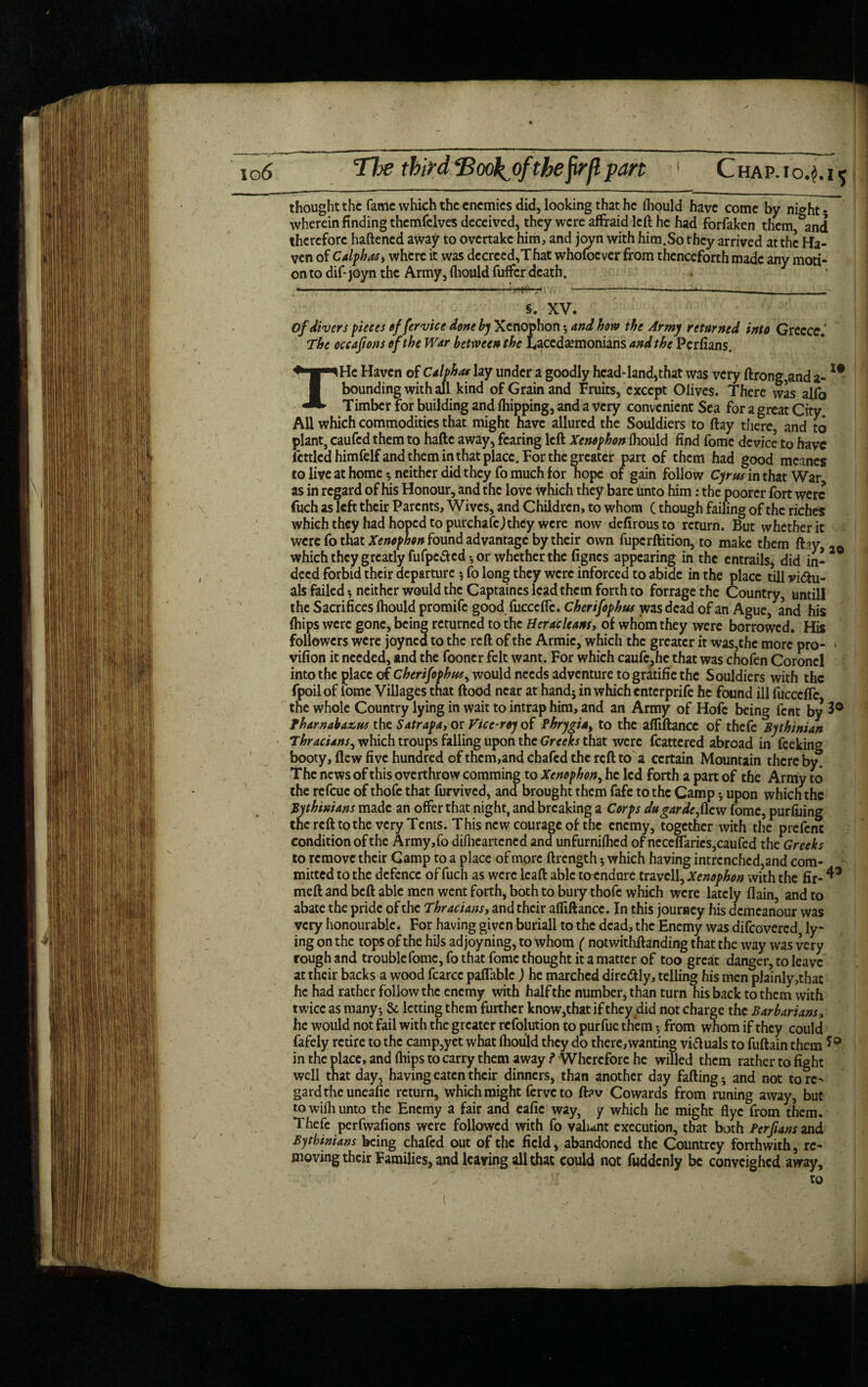 I# thought the fame which the enemies did, looking that he fliould have come by night • wherein finding themfelves deceived, they were affraid left he had forfaken them, and therefore haftened away to overtake him, and joyn with him.So they arrived at the Ha¬ ven of Calphas* where it was decrccd,That whofoever from thenceforth made any moti¬ on to dif- joyn the Army, fliould fuffer death. ----- . -;--—*-*----- §. XV. The occafions of the War between the Lacedaemonians and the Perfians. THe Haven of Calphas lay under a goodly head-land,that was very ftrong,and a- bounding with all kind of Grain and fruits, except Olives. There was alfo Timber for building and (hipping, and a very convenient Sea for a great City All which commodities that might have allured the Souldiers to flay there, and to plant, caufed them to haftc away, fearing left Xenophon fliould find fome device to have fettled himfelfand them in that place. For the greater part of them had good mcanes to live at home $ neither did they fo much for hope of gain follow Cyrus in that War as in regard of his Honour, and the love which they bare unto him: the poorer fort were fuch as left their Parents, Wives, and Children, to whom (though failing of the riches which they had hoped to purchafcJ they were now defirous to return. But whether it were fo that Xenophon found advantage by their own fupcrftition, to make them Ihy which they greatly fufpeaed*, or whether the fignes appearing in the entrails, did in¬ deed forbid their departure * fo long they were inforced to abide in the place till victu¬ als failed neither would the Captaines lead them forth to forragethe Country, untill the Sacrifices fliould promife good fucccfle. Cherifophus was dead of an Ague, and his {hips were gone, being returned to the tieracleans* of whom they were borrowed. His followers were joyned to the reft of the Armic, which the greater it was,the more pro- » vifion it needed, and the fooncr felt want. For which caufe,he that was chofen Coroncl into the place of Cherifophus, would needs adventure togratific the Souldiers with the fpoil of fome Villages that flood near at hand* in which enterprise he found ill fucccffc, the whole Country lying in wait to intrap him, and an Army of Hofc being fent by 3° Tharnabazus the Satrapa, or Vice-rey of Phrygia, to the afliftance of thefe Bythinian Thracians^ which troups falling upon the Greeks that were fcattcred abroad in feeking booty, flew five hundred of them,and chafed the reft to a certain Mountain thereby. The news of this overthrow comming to Xenophon, he led forth a part of the Army to the refeue of thofc that furvived, and brought them fafe to the Camp * upon which the Bythinians made an offer that night, and breaking a Corps dugarde,flew fome, purfuing the reft to the very Tents. This new courage of the enemy, together with the prcfcnc condition of the Army,fo diflieartened and unfurniflied of ncccflarics,caufed theGreeks to remove their Gamp to a place of more ftrength 5 which having intrenched,and com¬ mitted to the defence of fuch as were lcaft able to endure travcll, Xenophon with the fir- ^ mell and bell able men went forth, both to bury thofc which were lately (lain, and to abate the pride of the Thracians, and their alfiftancc. In this journey his demeanour was very honourable. For having given buriall to the dead, the Enemy was difeovered, ly¬ ing on the tops of the hijs ad joyning, to whom ( notwithflanding that the way was very rough and trouble fome, fo that fome thought it a matter of too great danger, to leave at their backs a wood fcarcc palfablc ) he marched dire&ly, telling his men plainly,thac he had rather follow the enemy with halfthe number, than turn his back to them with twice as many-, & letting them further know,that if they did not charge the Barbarians, he would not fail with the greater refolution to purfue them 5 from whom if they could fafely retire to the camp,yet what fliould they do there,wanting vittuals to fuftain them in the place, and fiiips to carry them away ? Wherefore he willed them rather to fight well that day, having eaten their dinners, than another day fading; and not to rc^ gardtheuneafie return, which might ferve to ft?v Cowards from runing away, but to wifli unto the Enemy a fair and eafie way, y which he might flyc from them. Thefe perfwafions were followed with fo valunt execution, that both Perfians and Bythinians being chafed out of the field, abandoned the Countrcy forthwith, re¬ moving their Families, and leaving all that could not fuddcnly be convcighcd away, ✓ ~ . ' ■ • ' to