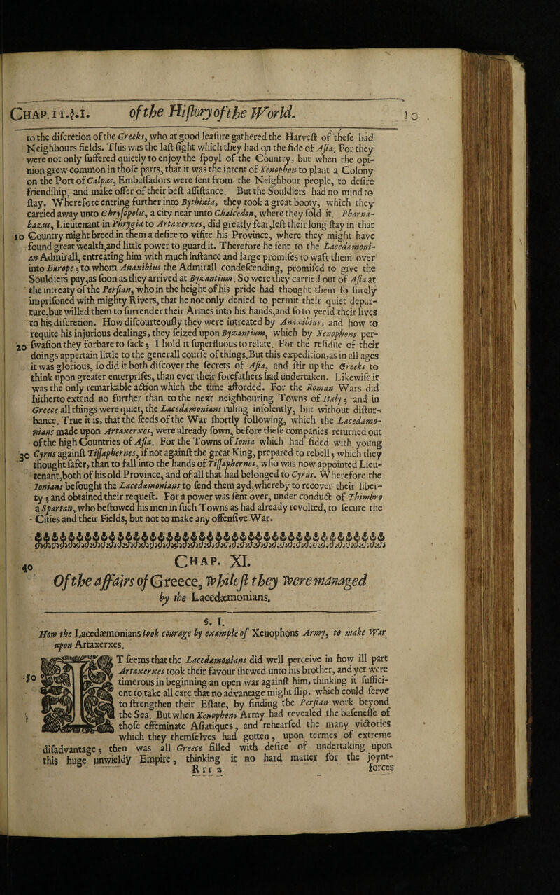 Chap, i i .$*i. of the Hiftoryofthe World. - ^ * to the difcretionofthe who at good leafure gathered the Harveft of'thefe bad Neighbours fields. This was the laft fight which they had on the fide of Afia. For they were not only fuffered quietly to enjoy the fpoyl of the Country, but when rhe opi¬ nion grew common in thofc parts, that it was the intent of Xenophon to plant a Colony on the Port of Calpas, EmbalTadors were fent from the Neighbour people, to defire friendfhip, and make offer of their beft afliftance. But the Souldiers had no mind to ftay. Wherefore entring further into Bythinia, they took a great booty, which they carried away unto chryfopolis, a city near unto Chalcedony where they fold it Pharna- bazuSy Lieutenant in Phrygia to Artaxerxes y did greatly fear,left their long ftay in that lo Country might breed in them a defire to vifite his Province, where they might have found great wealth}and little power to guard it. Therefore he fent to the Lacedemoni¬ an Admirall, entreating him with much inftance and large promifes to waft them over into Europe 5 to whom Anaxibius the Admirall condefcending, promifed to give the Souldiers pay,as foon as they arrived at Byzantium. So were they carried out of Afia at the intreaty of the Perfiany who in the height of his pride had thought them fo furejy imprifoned with mighty Rivers, that he not only denied to permit their quiet depar¬ ture,but willed them to furrender their Armes into his hands,and fo to yecid their lives to his diferetion. How difeourteoufly they were intreated by Anaxibius, and how to requite his injurious dealings, they feized upon Byzantiumt which by Xenophons per- 20 fwafion they forbare to fack 5 I hold it fuperfluous to relate. For the refidue of their doings appertain little to the generall courfe of things. But this expedition^ in all ages it was glorious, fo did it both difeover the fecrets of Afidy and ftirupthe Greeks to think upon greater enterprifes, than ever their forefathers had undertaken. Likewife ic was the only remarkable adion which the time afforded. For the Roman Wars did hitherto extend no further than to the next neighbouring Towns of Italy ; and in Greece all things were quiet, the Lacedemonians ruling infolently, but without diftur- bance. True it is, that the feeds of the War fhortly Following, which the Lacedemo¬ nians made upon Artaxcrxesy were already Town, before thefe companies returned out of the high Countries of Afia. For the Towns of Ionia which had fided with young 20 Cyrus againft TiJJaphernesy if not againft the great King, prepared to rebell 5 which they thought fafer, than to fall into the hands of TiffapherneSy who was now appointed Lieu¬ tenant,both of his old Province, and of all that had belonged to Cyrus. W herefore the lonians befought the Lacedemonians to fend them ayd, whereby to recover their liber¬ ty 5 and obtained their requeft. For a power was fent over, under condud of Thimbro a Spartan, whobeftowed his men in fuch Towns as had already revolted, to fecure the - Cities and their Fields, but not to make any offenfive War. Chap. XI. Of the affairs of Greece, whilejl they Were managed by the Lacedaemonians. §. I. How the Lacedaemonians took courage by example of Xenophons Armyy to make War upon Artaxerxes. T feems that the Lacedemonians did well perceive in how ill part Artaxerxes took their favour (hewed unto his brother, and yet were timerous in beginning an open war againft him, thinking it fuffici- ent to take all care that no advantage might flip, which could ferve toftrengthen their Eftate, by finding the Perfian work beyond the Sea. But when Xenophons Army had revealed the bafenefle of thofe effeminate Afiatiques, and rehearfed the many vidories which they themfelves had gotten, upon termes of extreme difadvantage 5 then was all Greece filled with defire of undertaking upon this huge unwieldy Empire, thinking it no hard matter for the joynt-