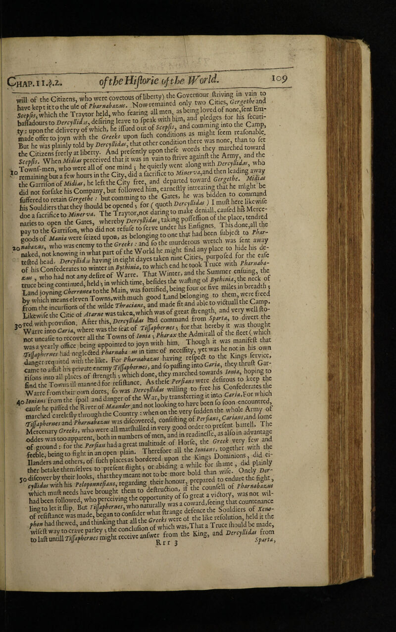 oftbeHijbrie of the IFor Id. --- - i Chap.h.^, , ______ have kept it to the ule of Pharnabazus. Nowemamea o y Wdof none tent Em- Scepfis, which the Traytor held, who fearing all^”|' f r hfs tori- baffedours to DtrcjMJjs, definne '^ve “ fpcak «i ^ comming int0 the Camp) .^juponthe delivery ofwhich, he iffued out of fS ? a; mightbfccm reafonable. made offer to joyn with the Greeks upon fuch cond . n , iLs none than to fet But he was plainly told by Dercylhdas, that othercon , , marched toward the Citizens freely at liberty. And prefently upon the Sceffis. When Mid,4, perceived that ‘7as‘^dv wnt ilong with Dereylii**, who did not forfake his Company but fol^edfem Gaef he was b,8dden to command fufferedto retain Gergetbe • but cmnming to Gi • “ muft here likcwife his Souldters that they (hould be opened for dcni'aU, caufcd hfs Merce- ‘ naked, not knowing in what part of the World he m g nnroofed for the eafe tefted head. Dtrcjlidx having ‘eight dayes‘taken nine^ > P P rhllrmbi- of his Confederates to winter m Bjthsma, ® S “mmer enfuing, the z,ns, who had not any defire * hefides the wafting of Bythwia^ the neck of truce being continued, held * in which tdf. f gor fi/e roiics in breadth; Land iovning Cherronea to the Main, was fortified, being to by which means eleven Towns,with much good Lan vi<ftuallthe Camp, frrvm rhe incurfions of the wilde Thracians, and made fit and able to vittualltne ^amp Likewife the Citie of Atarne was taken,which was of great ftrength, and very well - 7 After this VercyUidas had command from Sparta, to divert the 30 red with piovmon. After t , , J ^^ forthat hereby it was thought danger requited with the like. For having refpedC o W 40 lonians from tne ipoil and danger of ,’ 7- have ^een fQ foon encountred, caufe he palled the River of Meander,and not looking to have been loioon q> marched carelefiy through the Country : carians,and iome Tiftaphernes and Pharnabazus was difeovered, confift ^ j^mnrefent battell. The Mercenary Greeks, who were all marfhalled in very good or^cr^f^ r0 in advantage oddes wastoo apparent, both in numbers o men, and hf‘tickJ 7flw and of ground: forTht■Pcrfi.,, had a great with the feeble, being to fight m an open plain. The ^‘1 the ^»*^oISnio„s, did ei- ther betake themfelves to^prefent flight •, °r a7 ^ ^old t[ian wife. Onely Der~ 50 difeover by their looks, that they meant n0 0 , prepared to endure the fight, cyllidas with his Peloponnefians^ regarding e if the counfell of pharnabazus which muft needs have brought them to was not wil- hadbeen followed, who perceiving the opportunity «f g ^ Knancc ling to let it flip. But Tfphernes, whoiww^y^^^ <fouldiers of Xem- of refiftancc was made, began toconfider wha ^ ^ ^ ^ ukc refolution5 held it the phon had (hewed, and thinking that a * ^ was,That a Truce ihould be made, wifeft way to crave parley •, the con rrom thc King, and Vercyllidas from tolaft untill Tijfaph ernes might receive anfwer^ from tne Iking, y 5/4r,<, IOp