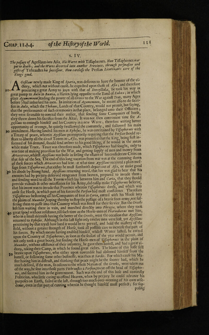 Chap .114.4. of the Hiflory oft he World. I l t io The paflare 0/Agefilaus into Afia. His Wane with Tiffaphernes. How Tiffaphernes was put to death 5 and the Wane diverted into another Province, through perjwafionan gifts of TithrauftesA# Juccefibur. How carelefie the Perfian Lieutenants nere of t e Kings good. AGefilaus newly made King of Sparta, was defirous to Have tHe honour of the vi¬ ctory, which not without caufe, he expelled upon thofe of Afia *, and there ore procuring a great Army to joyn with that of Dercyllidas, he took his way in great pomp to Aults in Boeotia, a Haven lying oppofite to the Hand oS. Euboea •, m wnic place Agamemnon^ leading the power of all Greece to the War againft Troy, many Ages before ) had imbarked his men. In imitation of Agamemnon, he meant alfo to do lacu- fice in Aults, which the Thebans, Lords of that Country, would not permit, but laying, that the performance of fuch ceremonies in that place, belonged unto their Omccers5 they were fo unable to conceal their malice, that fending fome Companies or hor e, they threw down his facrifice from the Altar. It was not then convenient time lor A- gefilaus to entangle himfelf and his Country in a new Warre *, therefore waiting better opportunity of revenge, he quietly fwallowcd the contumely, and followed his main 20 intendment. Having landed his men at Ephefus, he was entertained by Tifjaphernes wit r a Treaty of peace, wherein Agefilaus peremptorily requiring that the Perfian momd (lore to liberty all the Greek Towns in <^Afia, was promifed that the King, being tint in¬ formed of his demand, fliould fend anfwer to his good liking, if he would in the mean while make Truce. Truce was therefore made, which Tiffaphernes had fought, only to win time of making provifion for the War, and getting fupply of men and money from Artaxerxes,whilcft Age flans wasbufie in fetling the eftates of his confederate Cities on that fide of the Sea. The end of this long vacation from war was at the comming down pf thefe forces which Artaxerxes had lent: at what time Agefilaus received a plain mef- fage from Tifjaphernes, that cither he muft forthwith depart out of Aft a, or make good ao his abode by ftrong hand. Agefilaus returning word, that hee was glad to hear that his enemies had by perjury deferved vengeance from heaven, prepared to invade them 5 and fending word to all the Towns which lay between him and Caria, that they mould, provide viduals & other neceffaries for his Army,did eafily make Tifjaphernes beleeve, that his intent was to invade that Province wherein Tifjaphernes dwelt, and which was unfit for Horfc, in which part of his forces the Perfian had moft confidence. Therefore Tifjaphernes beftowing all his Companies of foot in Caria, entred with his Hotle into the plains of Maander,hoping thereby to flop the paffage of a heavie foot-array,not fut- fering them to paffe into that Country which was fittefi for their fervice .But the Greeks left him waiting there in vain, and marched diredly into Phrygia, where they took aq great fpoyl without refiftance,till fuch time as the Horfe-mcnof Pharnabazns met him, who in a fmall skirmifh having the better of the Greeks, were the occafion that Agefi laus returned to Ephefus. Although in this laft fight only twelve men were loft, yet Agefilaus perceiving by that tryall how hard it would be to prevail, and hold the mafterv of the field, without a greater ftrength of Horfe, took all poffible care to increafe that part of his forces. By which means having enabled himfelf, whileft Winter lafted, he entred upon the Country of Tifi'aphernes, as foon as the feafon of the year would permit, and not only took a great booty, but finding the Horfe-men of Tifjaphernes in the plain of Maander, without affiftance of their infantery, he gave them battell, and had a great vi- dory, taking their Camp, in which he found great riches. The blame of this lolle fell heavie upon Tiffiaphernes, who either upon cowardife had ablented himfelf from the battell or following fome other bufinefte, was then at Sardis. For which caufe his fter having him in diftruft, and thinking that peace might be the fooncr had, which he much defired, if the man, fo odious to the whole Nation of the Greeks, were taken out of the way*,he fent into thofe parts Tithraufles a Perfian, to cut off the head of Ti\Japher~ nes, and uicceed him in the government. Such was the end of this bafe and cowardly Politician, who little caring to offend Heaven, when by perjury he could advance his purpofeson Earth, failedat the laft, through too much over-weening of his own wife- dome, even in that part of cunning wherein he thought himfelf moft perfed for fup- pofirig 50