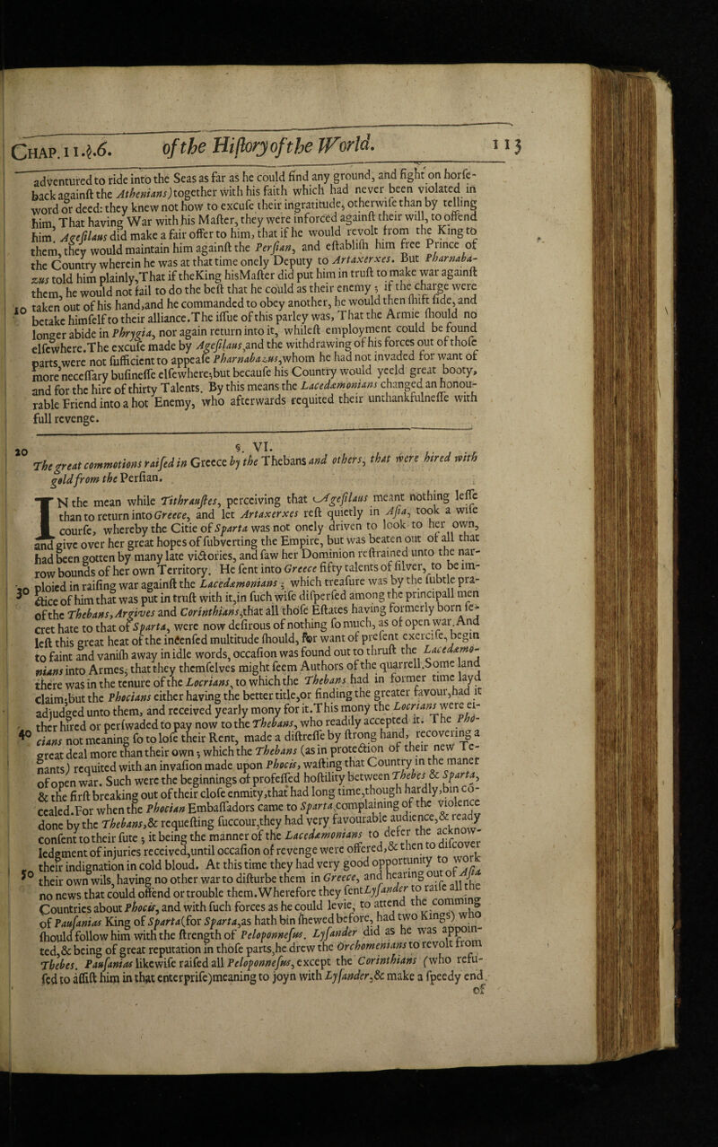 ^ventured to ride into the Seas as far as he could find any ground, and fight on borfc- back againft the Athenians)together with his faith which had never been violated in word or deed: they knew not how to excufe their ingratitude, otherwife than by telling him That having War with his Mafter, they were inforced againft their will, to offend him’ AzefiLtts did make a fair offer to him, that if he would revolt from the King to them, they would maintain him againft the Per fun, and eftablifh him free Prince of the Country wherein he was at that time onely Deputy to Artaxerxes. But P bar nab a- zus told him plainly,That if theKing hisMafter did put him in truft to make war againft them, he would not fail to do the beft that he could as their enemy 5 if the charge were taken out of his hand,and he commanded to obey another, he would then lhtft lide, and betake himfelf to their alliance .The iftue of this parley was, T hat the Armie fhould no longer abide in Phrygia, nor again return into it, whileft employment could be found elfcwhere.The excufe made by Agefilaus,and the withdrawing of his forces out of thofc parts were not fufficicntto appeafe Pharnaba^us,whom he had not invaded for want of more neceftary bufineffe elfewhere^but becaufe his Country would yeeld great booty, and for the hire of thirty Talents. By this means the Lacedxmomans changed an honou¬ rable Friend into a hot Enemy, who afterwards requited their unthankfulnefte with full revenge. 20 VI. , , , ■ r The great commotions raifed in Greece by the Thebans and others, that were hired mth gold from the Perfian. Nthe mean while Tithraufies, perceiving that Agefilaus meant nothing leflc than to return into Greece, and let Artaxerxes reft quietly in Aft a, took a wile ■ courfe, whereby the Citie of Sparta was not onely driven to look to her own, and give over her great hopes of fubverting the Empire, but was beaten out of all that had been gotten by many late victories, and faw her Dominion reftrained unto the nar¬ row bounds of her own Territory. He fent into Greece fifty talents of filver, to be ltn- ' * oloied in railing war againft the Lacedemonians •« which treafure was by the lubtle pia- 3 A;ce 0f him that was put in truft with it,in fuch wife difperfed among the principall men of the Thebans, Argives and Corinthians, that all thdfe Eftates having formerly born fe- cret hate to that of Sparta, were now defirous of nothing fo much, as of open war And left this great heat of the intfenfed multitude ihould, for want of prefent cxerci e, begin to faint and vaniih away in idle words, occafion was found out to thruft the Lace demo- nuns into Armesj that they thcmfelves might feem Authors of the quarrell.Some land there was in the tenure of the Locrians, to which the Thebans had in former time lay d claim-butthe Phocians either having the better title,or finding the greater favoui,had it adjudged unto them, and received yearly mony for it.This mony the Locrianrmre ei- r ther hired or perfwaded to pay now to the Thebans, who readily accepted it. Th P *° dans not meaning fo to lofe their Rent, made a diftreffe by ftrong hand, recovering a great deal more than their own •, which the Thebans (as in protection of their new Te¬ nants) requited with an invafion made upon Phocis, wafting that Country in the maner of open war. Such were the beginnings of profeffed hoftihty between Tbebes& Sparta, & the firft breaking out of their clofe enmity,that had long time,though hardly,bin co- ccaled.For when the Phocian Embaftadors came to Sparta,complaining of the violence done by the Thebans,& requefting fuccour,they had very favourable au<diei?ce^1 * 3 * * & confenno their fute *, it being the manner of the Lacedemonians to'defer c“ ledgment of injuries received,until occafion of revenge were offered, & thento a _ their indignation in cold bloud. At this time they had very good opportunity o *° their own wils, having no other war to difturbe them in Greece, and hearing ou J no news that could offend or trouble them. Wherefore they fentLyfander toral Countries about phocis, and with fuch forces as he could levie, to attend t & of Paufanias King of Sparta{for Spartaks hath bin fhewed before, had two Kings) ihould follow him with the ftrength of Peloponnefus. Lyfander did as he was app ted,& being of great reputation in thofe parts,he drew the Orcbomemans to revolt 1 o Thebes. Paufanias likewife raifed all Peloponnefus, except the Corinthians (who iefu~ fed to aifift him in that enterprife)meaning to joyn with Lyfander^. make a fpeedy end ' . ~ * of