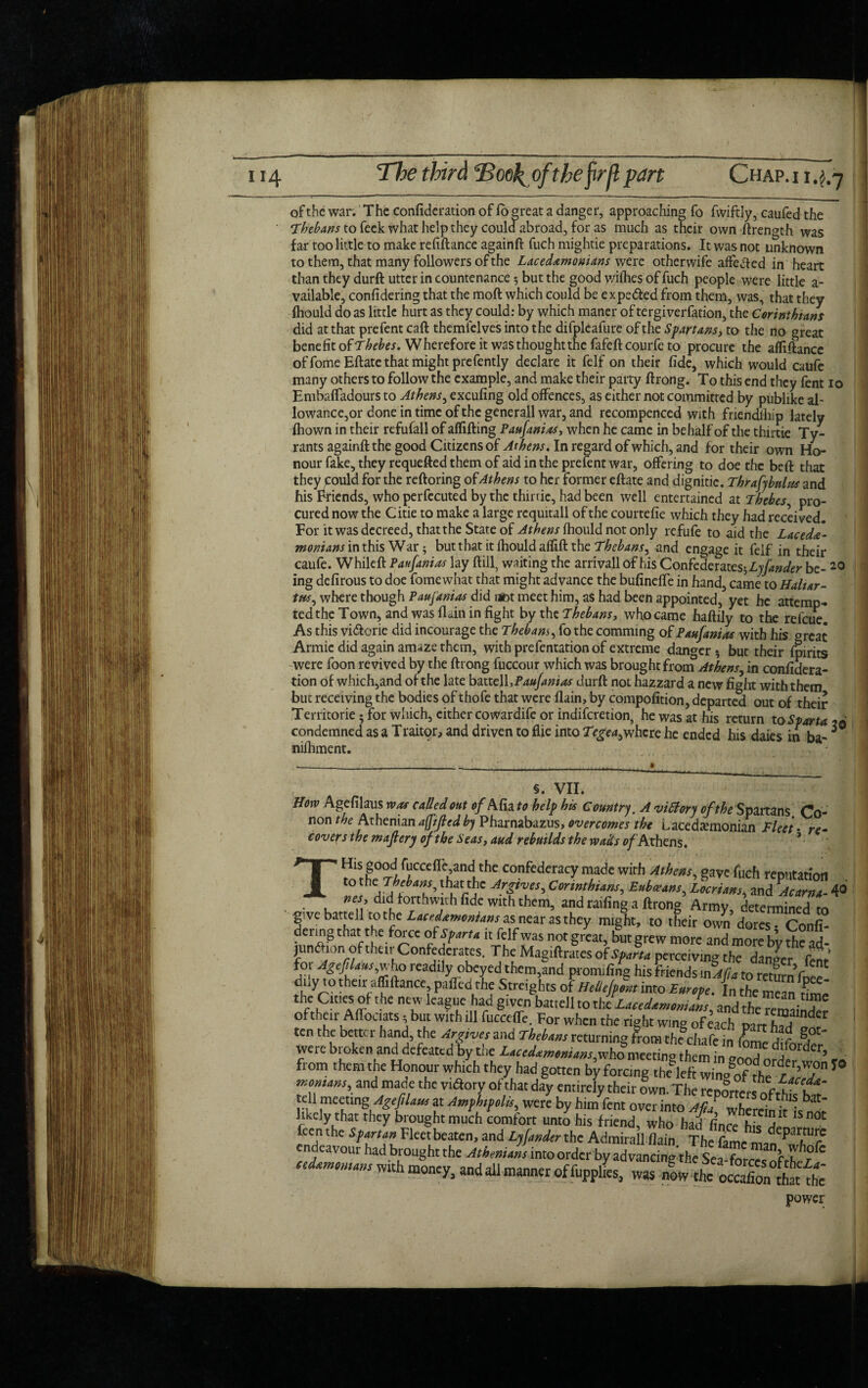 Jt .*■ 114 The third TZoel^oftheftrjlpart Chap.i 1.4.7 of the war. The confideration of lo great a danger, approaching fo fwiftly, caufed the to feck what help they could abroad, for as much as their own ftrength was far too little to make refiftance againft fuch mightie preparations. It was not unknown to them, that many followers of the Lacedemonians were otherwife affected in heart than they durft utter in countenance 5 but the good wifhes of fuch people were little a- vailable, confidering that the moft which could be expe&ed from them, was, that they fhould do as little hurt as they could: by which maner of tergiverfation, the Corinthians did at that prefent caft themlelves into the difpleafure of the Spartans, to the no great benefit of Thehes. Wherefore it was thought the fafeft courfe to procure the affiftance of fome Eftate that might prefently declare it felf on their fide, which would caufe many others to follow the example, and make their party ftrong. To this end they fent 10 Embafladours to Athens, excufing old offences, as either not committed by publike al¬ lowance,or done in time of the generall war, and recompenced with friendlhip lately fiiown in their refufall of affifting Paufanias, when he came in behalf of the thirtie Ty¬ rants againft the good Citizens of Athens. In regard of which, and for their own Ho¬ nour fake, they requefted them of aid in the prefent war, offering to doe the beft that they could for the reftoring of Athens to her former eftate and dignitie. Thrafybnlus and his Friends, who perfecuted by the thirtie, had been well entertained at Thebes pro¬ cured now the Citie to make a large requitall of the courtefie which they had received. For it was decreed, thatthe State of Athens fhould not only refufe to aid the Lacede¬ monians mthis War; but that it fhould alfift the Thebans, and engage it felf in their caufe. Whileft Paufanias lay ftill, waiting the arrivall of his Confederat eshLyfander be- 20 ing defirous to doe fomewhat that might advance the bufineffe in hand, came to Haliar- tus, where though Paujanias did not meet him, as had been appointed, yet he attemp¬ ted the Town, and was flain in fight by the Thebans, who came haftily to the refeue. As this vi&crie did incourage the Thebans, fo the comming of Paufanias with his great Armic did again amaze them, with prefentation of extreme danger 5 but their fpirits were foon revived by the ftrong fuccour which was brought from Athens^ in confidera¬ tion of which,and of the late bmc\\,Paufanias durft not hazzard a new fight with them but receiving the bodies of thofe that were flain, by compofition, departed out of their Territorie ; for which, cither cowardife or indiferetion, he was at his return condemned as a Traitpr, and driven to flie into Tegea^where he ended his daies in ba- nifhment. §. VII. How Agefilaus was called out of Afia to help his Country. A vitlory of the Spartans Co- non the Athenian afpfiedby Pharnabazus, overcomes tht Lacedemonian fleet- re- covers the maftery of the Seas, and rebuilds the wails of Athens, power