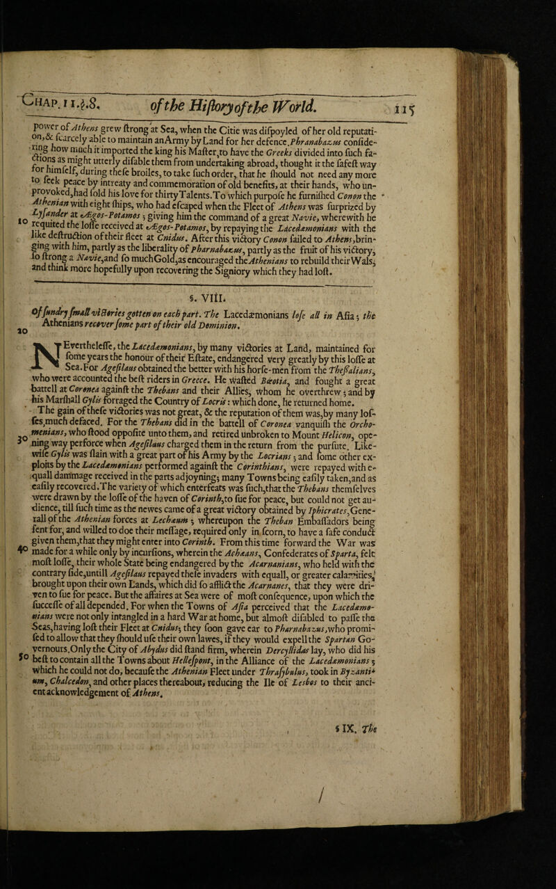 nnAtj}en^ §rew ftrong at Sea, when the Citie was difpoyled of her old reputati- • * freely able to maintain anArmy by Land for her defence .Pbranabazus confide- ng ow much it imported the king his Mailer,to have the Greeks divided into fuch fa~ ions as might utterly difable them from undertaking abroad, thought it the fafeft way °r lrnlcif, during thefc broilcs, to take fuch order, that he fiiould not need any more ° eck peace by intreaty and commemoration of old benefits, at their hands, who un- provokedjhad fold his love for thirty Talents. To which purpofe he furnifhed Conors the ' t cntfin with eight (hips, who had cfcaped when the Fleet of Athens was furprized by lo Da.f 2t v&gos-Poumos 5 giving him the command of a great Navie,, wherewith he requited the lofle received at tAigos-Potamos^ by repaying the Lacedemonians with the Ji e deftrudhon of their fleet at Cnidus. After this vidtory Conon failed to Athens ,brin- ging with him, partly as the liberality of pharnabacus, partly as the fruit of his vidtory, °j??S 2 Naviefmd fo muchGold,as encouraged the Athenians to rebuild their Wals3 and think more hopefully upon recovering the Signiory which they had loft. §. viih Offmdry fm*H vi Stories gotten on each fart. The Lacedemonians lofe all in Afia $ the ^ Athenians r ecover fome part of their old Dominion • N E vert heleflc, the Lacedemonians^ by many vi&orics at Land, maintained for fome years the honour of their Eftate, endangered very greatly by this lofle at Sea. For Agefilaus obtained the better with his horfe - men from the Thefialiansy who were accounted the be ft riders in Greece. He Wafted Pdrotia, and fought a great battell at Coronea againft the Thebans and their Allies, whom he overthrew and by his Marfhall Gylis forraged the Country of Locris: which done, he returned home. The gain of thefe victories was not great, & the reputation of them was,by many lof- (es^muchdefaced. For the Thebans didin the battell of Coronea vanquifh the Orcho- q meniansj who ftood oppofite unto them, and retired unbroken to Mount Helicon^ ope- * ning way perforce when Agefilaus charged them in the return from the purfute. Like- wile Gy lis was flain with a great part of his Army by the Locrians 5 and fome other ex¬ ploits by the Lacedemonians performed againft the Corinthians, were repayed with e- quail dammage received in the parts adjoyning* many Towns being eafily taken,and as cafily recovered.The variety of which enterfeats was fuch,that the Thebans thcmfelves were drawn by the lofle of the haven of Corinth^to lue for peace, but could not get au¬ dience, till fuch time as the newes came of a great vi&ory obtained by Ipbicrates^Gcnc- rall of the Athenian forces at Lecheum *, whereupon the Theban Embafladors being fent for, and willed to doe their meflage, required only in fcorn, to have a fafe conduft given them,that they might enter into Corinth. From this time forward the War was 4° made for a while only by incurfions, wherein the Acheans, Confederates of Sparta^ felt moft lofle, their whole State being endangered by the Acarnanians, who held with the contrary fide,untill Agcftlatts repaved thefe invaders with cquall, or greater calamities,’ brought upon their own Lands, which did fo affli<5f the Acarnanes, that they were dri¬ ven to fuc for peace. But the affaires at Sea were of moft confequence, upon which the fuccefleofall depended. For when the Towns of Afia perceived that the Lacedemo- nians were not only intangled in a hard War at home, but almoft difabled to paflethe -Seas,having loft tneir Fleet at Cnidus-^ they foon gave ear to Pharnabaz,tts,vtho promi- fed to allow that they fhould ufc their own lawes, if they would expell the Spartan Go- vernours.Only the City of Abydtts did ftand firm, wherein Denyllidas lay, who did his belt to contain all the Towns about Hellefpont^ in the Alliance of the Lacedemonians 5 which he could not do, becaufe the Athenian Fleet under Thrafybulus? took in Bjzanti* um^chalcedon, and other places thereabout, reducing the lie of Lesbos to their anci¬ ent acknowledgement of Athens. , $ IX. The l