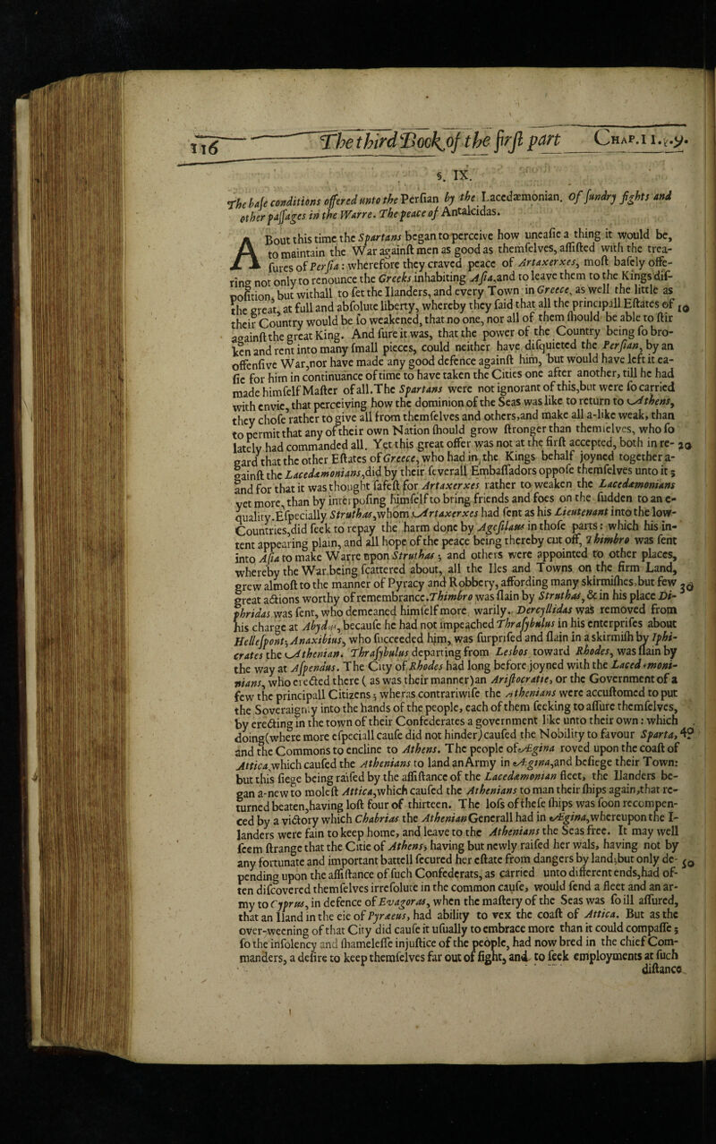 The bale conditions offered unto the Perfian by the. Lacedaemonian. of fundry fights and other pajjdges in the Wane. The peace of Antalcidas. A Bout this time the Spartans began to perceive how uneafie a thing it would be, to maintain the War againft men as good as themfelves, aflifted with the trea- fures of Perjia: wherefore they craved peace of Artaxerxes, moil bafely offe¬ ring not only to renounce the Creeks inhabiting A fa, and to leave them to the Kings dif- cofition but withall to fetthe Handers, and every Town in Greece, as well the little as the great at full and abfolute liberty, whereby they faid that all the principill Eftates of Id their Country would be fo weakened, that no one, nor all of them fhould be able to ftir a^ainft the great King. And fure it was, that the power of the Country being fo bro¬ ken and rent into many fmall pieces, could neither have difquietcd the Perfian, by an offenfive War,nor have made any good defence againft him, but would have left it ea- fie for him in continuance of time to have taken the Cities one after another, till he had made himfelf Matter ofall.Thc Spartans were not ignorant of this,but were fo carried with envie, that perceiving how the dominion of the Seas was like to return to Athens, they chofe^ather to give all from themfelves and othcrs,and make all a-like weak, than to permit that any of their own Nation fhould grow ftronger than themielves, who fo lately had commanded all. Yet this great offer was not at the firft accepted, both in re- ^ card that the other Eftates of Greece, who had in the Kings behalf joyned together a- gainft the Lacedamonians,did by their feverall Embafladors oppofe themfelves unto it 5 and for that it was thought fafeft for Artaxerxes rather to weaken the Lacedamonians yet more, than by interpofing himfelfto bring friends and foes on the hidden toanc- quality.Especially Struthas,whom Artaxerxes had Cent as his Lieutenant into the low- Countries,did feek to repay the harm dope by Age flaw in thofe parts: which his in¬ tent appearing plain, and all hope of the peace being thereby cut off, 7 himbro was fent into A fa to make W arre upon Strut has •, and others were appointed to other places, whereby the War being fcattered about, all the lies and Towns on the firm Land, grew almoft to the manner of Pyracy and Robbery, affording many skirmifhes,but few great actions worthy of remembrance.Thimbro was flain by Struthas, & in his place Dt- phridas was fent, who demeaned himfelf more warily. Dercytlidas was removed from his charge at Abydff, becaufe he had not impeached Thrafybulus in his enterprifes about Helle[ponthAnaxibius, who fucceeded him, was furpnfed and flain in a skirmifh bv Iphi- crates the Athenian. Thrafybulus departing from Lesbos toward Rhodes, was flam by the way at Afpendus. The Cuy of Rhodes had long before joyned with the Laced *moni- pians, who ei edted there (as was their manner)an Arifiocratie> or the Government of a few the principall Citizens 5 wheras contrariwife the Athenians were accuftomcd to put the Soveraigmy into the hands of the people, each of them feeking to affurc themfelves, by erecting in the town of their Confederates a government like unto their own: which doing(where more cfpeciall caufe did not hinderjeaufed the Nobility to favour Sparta, 4? and the Commons to encline to Athens. The people ofzsEgina roved upon the coaft of Attica^which caufed the Athenians to landanArmy in tA:gtna,and befiege their Town: but this fiege being raffed by the afliftancc of the Lacedamontan fleet, the Handers be¬ gan a-newto moleft Attica,which caufcd the Athenians toman their fhips again,that re¬ turned beaten,having loft four of thirteen. The lofs of thefe fhips was foon rccompen- ced by a vi&ory which Chabrias the Athenian Generali had in tAgina,whereupon the I- landers were fain to keep home, and leave to the Athenians the Seas free. It may well feem ftrange that the Citie of Athens> having but newly raifed her wals, having not by any fortunate and important battell fccured her eftate from dangers by land^but only de- pending upon the affiftance of fuch Confederats, as carried unto different ends,had of¬ ten difeovered themfelves irrefolute in the common caufe, would fend a fleet and an ar¬ my to Cyprus, in defence ofEvagoras, when the maftery of the Seas was foill allured, thatanllandintheeieoffl^^, had ability to vex the coaft of Attica. But as the over-,weening of that City did caufe it ufually to embrace more than it could compaffe 5 fo the infolency and fliameleffe injuftice of the people, had now bred in the chief Com¬ manders, a defire to keep themfelves far out of fignt, and. to feek employments at fuch diftance. 1