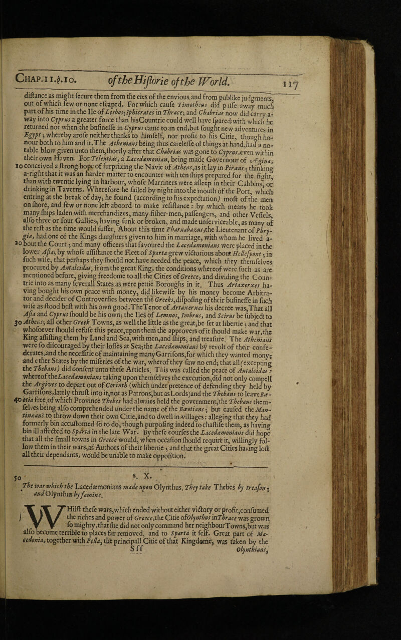 Chap.ii.Mo. oftbeHiflone of the World. diftance as might fecurc them from the eies of the envious and from publike judgments. out of which few or nonce fcapcd. For which caufe Timotheus did piffe away much part of his time in the lie of Lesbos^Iphicrates in Thrac^ and Chabrias now did carry a- way into Cyprus a greater force than hisCountrie could well have fpared:with which he returned not when the bufineffe in Cyprus came to an end,but fought new adventures in Egypt • whereby arofe neither thanks to himfclf, nor profit to his Citie, though ho¬ nour both to him and it.The Athenians being thus careleffe of things at hand,had a no¬ table blow given unto them,fhortly after that Cbabrias was gone to Cyprus,e ven within their own Haven. For Teleutias, a Lacedemonian, being made Governour of zAt^ina, 10 conceived a ftrong hope of furprizing the Navie of Athens,is it lay in Pireus 5 thinking a-right that it was an harder matter to encounter with ten fhips prepared for the fi^hr° than with twcntie lying in harbour, whofe Marriners were afleep in their Cabbins^ or drinking in Taverns. Wherefore he failed by night into the mouth of the Port, which entring at the break of day* he found (according to his expc&ation) mod of the men on fhore, and few or none left aboord to make refiftance: by which means he took many (hips laden with merchandizes, many filher-men, paffengers, and other Veflels alfo three or four Gallies^ having funk or broken, and made unferviccable, as many of the reft as the time would fuffer. About this time Pharnabazus,the Lieutenant of Phry- gia, had one of the Kings daughters given to him in marriage, with whom he lived a- Jo bout the Court *, and many officers that favoured the Lacedemonians were placed in the lower Afiat, by whofe affiftance the Fleet of Sparta grew victorious about Hellefpont • in fuch wife, that perhaps they fhould not have needed the peace, which they themfelvcs procured by Antalcidas, from the great King, the conditions whereof were fuch as arc mentioned before, giving freedome to all the Cities of Greece, and dividing the Coun- trie into as many feverall States as were pettie Boroughs in it. Thus Artaxerxes ha¬ ving bought his own peace with money, did likewife by his money become Arbitra¬ tor and decider of Controverfies between the GVee)b,difpofing of their bufineffe in fuch wife as flood beft with his own good.TheTcnor of Artaxerxes his decree was,That all Afta and Cyprus fiiould be his own-, the lies of Lemnos, Imbrus, and Scirus be fubjeCl to 30 Athens5 all other Greek Towns, as well the little as the great,be fet at libertie *, and that whofoever fhould refufe this peace,upon them the approvers of it fhould make war,thc King affifting them by Land and Sea,with men,and fhips, and treafurei The Athenians were fo difeouraged by their Ioffes at Sea^the Lacedemonians by revolt of their confe¬ derates,and the neceffitie of maintaining manyGarrifons,for which they wanted mony; and c ther States by the miferies of the war, wherof they faw no end*, that all (excepting the Thebans) did confent unto thefe Articles. This was called the peace of Antalcidas: whereof theLacedemonians taking upon thcmfelves the execution,did not only compell the Argives to depart,out of Corinth (which under pretence of defending they held by Garfifons,lately thruft into it,not as Patrons,but as Lords)and the Thebans to leaveBce- 40 otia free^of which Province Thebes had alwaies held the government^he Thebans thcm¬ felves being alfo comprehended under the name of the Boeotians $ but caufed the Man- tineans to throw down their own Citie,and to dwelling-villages: alleging that they had formerly bin accuftomed fb to do, though purpofing indeed toehaftile them, as having bin ill affe&ed to Sparta in the late War. By thefe courfes the Lacedemonians did hope that all the fmall towns in Greece would, when occafion fhould require it, willingly fol¬ low them in their wars,as Authors of their libertie 5 and that the great Cities having loft all their dependants, would be unable to make oppofition. §. X. 50 ' The war which the Lacedemonians made upon Olynthus. They take Thebes by treafon - and Olynthus by famine. WHilft thefe wars,which ended without either vi&ory or profit,confumed the riches and power of Greece,the Citie ofOlynthus 'mThrace was grown fo mighty,that fhe did not only command her neighbourTowns,but was alfo become terrible to places far removed, and to Sparta itfelf. Great part of Ma¬ cedonia, together with Pella> the principall Citie of that Kingdome, was tal 1 r Sff