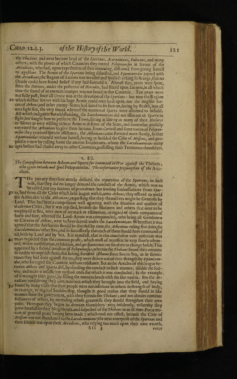 Chap, i 1.^.3. of the Hifloryofthe JVorld. the ehocuws, and were become head of the Locrians, Acarnanians, Eub(cans\ and many others -7 with the power of which Countries they entrcd Peloponncfus in favour of the Arcadians, who had, upon expedition of their comraing, abflained from giving battel! to Agefilaus. The Armie of the Spartans being difinifled,and Epaminondas joyned with the Arcadiansjthe Region of Laconia was invaded and fpoiled: a thing fo flrange,that no Oracle could have found belief if any had foretold it. Almofl 5oo, years were fpent, nnce the Dorians, under the pofleritie of Hercules, had feized upon Laconia^in all which time the found of an enemies trumpet was not heard in that Countrie. Ten years were , not fully pafl, fince all Greece was at the devotion of the Spartans: but now the Region 10 which neither Xerxes with his huge Armie could once look upon, nor the mightie for¬ ces of Athens^and other enemy-States had dared to fet foot on,faving by Health, was all on a light fire, the very fmoak whereof the women of Sparta were afhamed to behold. All which indignitie notwithflanding, the Lacedemonians did not iffue out of Sparta to fight,but fought how to preferve the Town, fet ting at liberty as many of their Hcilotes or Slaves as were willing to bear Arms in defence of the State, and fomewhat pitifully entreated the Athenians to give them fuccour. From Corinth and fome towns of Pclopon- nejus they received fpeedie affiflance ^ the Athenians came forward more flowly, fo that Epaminondas returned without battell,having re-builded the Citie of Meffenc, and peo¬ pled it a-new by calling home the ancient Inhabitants, whom the Lacedemonians many ao ages before had chafed away to other Countries,poffelling their Territories themfelves. S. III. The Composition between Athens and Sparta for command in War againfl the Thebans - who again invade and fpoil Peloponnefus. The unfortunateprefumption of the Arca¬ dians. THis journey therefore utterly defaced the reputation of the Spartans, in fuch wife, that they did no longer demand the condud of the Armie, which was to L . „ J?e ^ifed,nor any manner of precedence: but fending Hmbaffadours from Spar- 30 taj and from all the Cities which held league with it,unto Athens, they offered to yeeld the Admiraltie to the Athenians,r^quefling that they themfelves might be Generals by Land. This had been a compofition-well agreeing with the fituation and qualitie of thofe two Cities 5 but it was rejected, becaufe the Mariners and others that were to be employed at Sea, were men of no mark or eflimation, in regard of thofe companies of horle and foot, whereof the Land-Armie was compounded, who being all Gentlemen or Citizens of Athens, were to have ferved under the Lacedemonians. Wherefore it was agreed that the Authoritie fbould be divided by time,the Athenians ruling five daies the Lacedamonians other five,and fo fucceffively that each of them fhould have command of all,b<.th by Land arid by Sea. Itismanifeft, that in this conclufion vain ambition was 40 more regarded than the common profit ^ which muft of neceffitie be very flowly advan¬ ced, where confuItation,refolution, and performance are To often to change hands.This appeared by a fecond invafion of Peloponnefus^wherein the Thebans found their enemies fo unable to impeach them,that having fortified ljlhmm from Sea to Sea, as in former times they had done againfl Xerxes ,they were driven out of their flrength by Epaminon- daspxho forraged the Countrie withoutrefiflance.Butasthe Articles of this league be¬ tween Athens and Sparta did, by dividing the conduit in fuch manner, difable the foci- etie, and make it infufficient to thofe ends for which it was concluded •, fo the example 1 of it wrought their good,by filling the enemies heads with the like vanitie. For the Ar¬ cadians confidering their own numbers which they brought into the field, and having jo found by many trials that their people were not inferiour to others in flrength of body, in courage, or in good Souldierfhip, thought it good reafon that they fhould in like manner fhare the government, with their friends the Thebans ^ and not alwaies continue followers of others, by increasing whofe greatnefle they fhould flrengthcn their own yoke. Hereupon they began to demean themfelves very infolently, whereby they grew hatefull to their Neighbours,and fufpeded of the Thebans in an ill time.For,a mo¬ tion of generall peace having been made ( which took not effed, becaufe the Citie of Mefjenewas not abandoned to thcLacedamonians)thc next enterprife of the Spartans and their triends was upon thefe Arcadians, who relying too much upon their own worth,