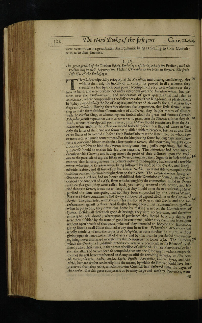 were overthrown in a great battell, their calamitie being as pleafing to their Confede¬ rates, as to their Enemies. §. IV. 7 he great growth of the Theban Eflate.Embafi’ages of the Greeks to the Perfian * with the rcaforts why he mo (l favoured the Thebans. Troubles in the Perfian Empire. The fruit- lejje iff He of the Embafiages, He Thebans cfpecially rejoyced at the Arcadians misfortune, confidering, thatlQ without their aid, the fucceffe of all enterprifes proved fo ill 5 whereas they themfeives had by their own power accomplifhed very well whatfoever they took in hand, and were become not onely victorious over the Lacedxmonians, but pa¬ trons over the 7heffalonians, and moderators of great quarrels that had rifen in Macedonia where compounding the differences about that Kingdome, as pleafed them btft,ihcy carried Philip the fon of Amyntas, and father of Alexander the Great,as an Ha- page unto Thebes. Having therefore obtained fuch reputation, that little feemed wan¬ ting to make them abfolute Commanders of all Greece, they fought means of alliance with the Perfian King, to whom they fent Embaffadour the great and famous Captain Pelopidas,whofe reputation drew Artaxerxes to grant unto the Thebans all that they de- 20 fired; whereof two efpeciall points were. That Meffene fhould remain free from the La¬ cedemonians, and that the Athenians fhould forbear tp fend their fhips of warre to Sea ; only the latter of thefe two was fomwhat qualified with reference to further advice.Thc other States of Greece did alfo fend their Embaffadours at the fame time, of whom few or none received much contentment.For the king having found by long expcrience,how far re it concerned him to maintain a fure partie in Greece, did upon many weighty con¬ fide rations re folve to bind the Thebans firmly unto him; juftly expecting, that their greatneffe fhould be on that fide his own fecuritie. The Athenians had been ancient enemies to his Crown •, and having turned the profit of their victories upon the Perp- * ans to the purchafe of a great Eftate in Greece,maintained their Signorie in fuch puifiant manner, that(fundrie grievous misfortunes notwithftanding)they had endured a terrible warre, wherein the Lacedemonians being followed bymoftof the Greeks, and fuppli- ed with treafure, and all forts of aid by Darius Nothus, were not able to vanquifh thean till their own indiferetion brought them on their knees. The Lacedamonians being vi¬ ctorious over Athens, had no fooner eftablifhed their Dominion at home, than they un¬ dertook the conqueft of from which though by the commotion raifed in Greece with Perfian gold, they were called back, yet having renewed their power, and fet¬ tled things in Greece, it was not unlikely, that they fhould upon the next,advantage have purfued the fame enterprife, had not they been empeached by this Theban Warre. But the Thebans contrariwife had alwayes aifeovered a good affeClion to the Crown of Perfia. They had fided with Xerxes in his invafion of Greece; with Darius and the La- ced&moniam againft Athens: And finally, having offered much contumelie to Agefilaus when he put to Sea, they drew him home by making warre on the Confederates of Sparta. Befides all thefe their good defervings, they were no Sea-men, and therefore unlikely to look abroad •, whereupon if perchance they fhould have any defire, yet were they difabled by the want of good haven towns •, which they could not feize upon without open breach of that peace, whereof they intended to become the Executors giving libertie to all Cities that had at any time been free. Wherefore Artaxerxes did wholly condefcend unto the requefls of Pelopidas, as farre forth as he might, without giving open defiance to the reft of Greece 5 and by that mean he purchafed his own qui¬ et, being never afterward molefted by that Nation in the lower Afia. The ill means which the Greeks had to difturb Artaxerxes, was very beneficiall to the Eftate of Perfia fhortly after thefe times, in that great rebellion of all the Maritimatc Provinces. For had then the affairs of Greece been fo compofed,that any one Citie might without empeach- mentof the reft have tranfported an Army to affift the revolting Satrap*, or Vice-royes of Caria, Phrygia, Lydia, Myfia, Lycia, Pifiaia, Pamfhilia, Cilicia, Syria^ and Phoe¬ nicia ; humane reafon can hardly find the means, by which the Empire could have been 1 preferved from that ruine, which the divine Counfell had deferred unto the dayes of Alexander, But this great confpiracie of fo many large and wealthy Provinces, want¬ ing