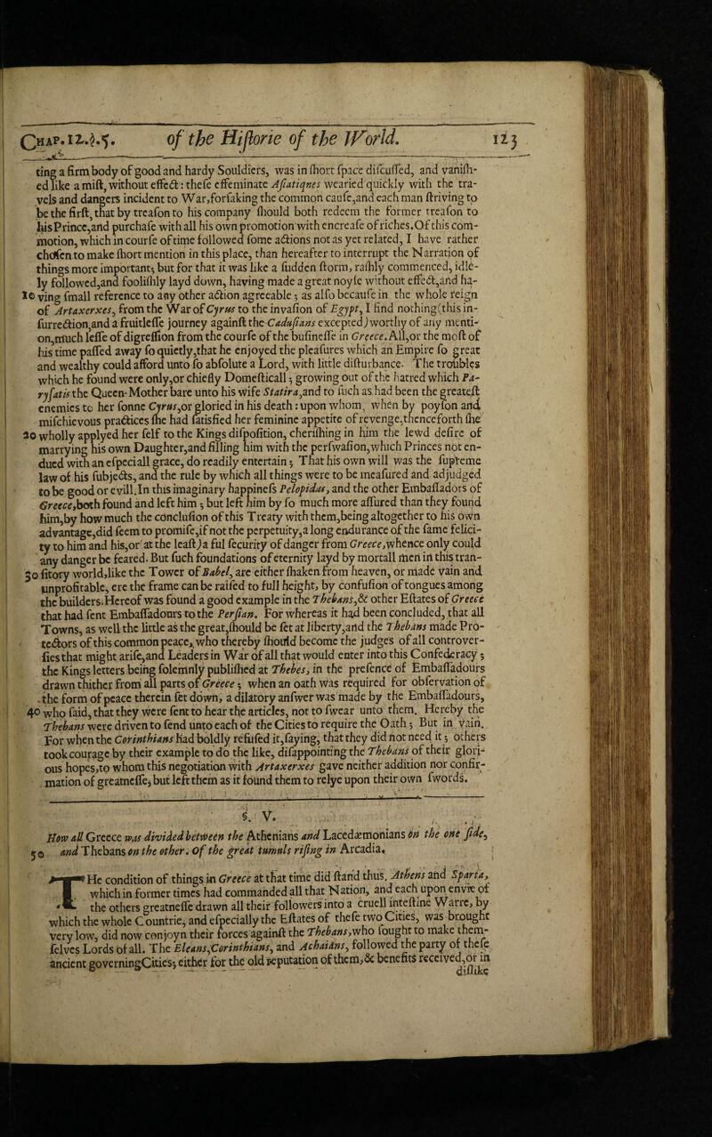 ting a firm body of good and hardy Souldiers, was in fhort fpace difcuffed, and vanifh- cd like amift, without effcft: thefe effeminate Afiatiqr.es wearied quickly with the tra¬ vels and dangers incident to War,forfaking the common caufe,and each man ftriving to be the firft, that by treafon to his company fliould both redeem the former treafon to hisPrincc,and purchafe with all his own promotion with encreafe of riches.Of this com¬ motion, which in courfe of time followed fome adiions not as yet related, I have rather chdfcnto make fhort mention in this place, than hereafter to interrupt the Narration of things more important-, but for that it was like a fudden ftorm, rafhly commenced, idle- ly followed,and foolilhly layd down, having made a great noyle without effedt,and ha- I© ving fmall reference to any other adlion agreeable; as alfo becaufe in the whole reign of Artaxcrxes, from the War of Cyrus to the invafion of Egypt, I find nothing(this in- furredtion,and a fruitlefte journey againftthe Cadufitans exceyxd) worthy of any menti¬ on,much lefie of digreflion from the courfe of the bufineffe in Greece. All,or the moft of his time patted away fo quietly,that he enjoyed the pleafures which an Empire fo creat and wealthy could afford unto fo abfolute a Lord, with little diftuibance. The troubles which he found were only,or chiefly Domefticall $ growing out of the hatred which Pa- ryfatis the Queen-Mother bare unto his wife Statira3and to fuch as had been the greateft enemies tc her fonne Cyrus,or gloried in his death: upon whom, when by poylon and mifehievous practices me had fatisfied her feminine appetite of revenge.thcnceforth fhev 2o wholly applyed her felf to the Kings difpofition, chenfhing in him the lewd defire of marrying his own Daughter,and filling him with the perfwafion,which Princes not en¬ dued with an efpeciall grace, do readily entertain; That his own will was the fupteme law of his fubje&s, and the rule by which all things were to be meafured and adjudged to be good or eyill.In this imaginary happinefs Pelopidas, and the other Embafiadots of Greece,boxh found and left him but left him by fo much more attured than they found him,by how much the conclufion of this Treaty with them,being altogether to his o wn advantage,did feem to promile,if not the perpetuity,a long endurance of the fame felici¬ ty to him and his,or'at the lcaftja ful fecurity of danger from Greece,whence only could any danger be feared. But fuch foundations of eternity layd by mortall men in this tran- 50 fitory world,like the Tower op Babel, arc either fhaken from heaven, or made vain and unprofitable, ere the frame can be raifed to full height, by confufion of tongues among the builders. Hereof was found a good example in the Thebans,& other Eftates of Greece that had fent Embaffadours to the Per fan. For whereas it had been concluded, that all Towns, as well the little as the great,lhould be fet at ]iberty,artd the Thebans made Pro¬ testors of this common peace,, who thereby fliouid become the judges of all controver¬ ts that might arife,and Leaders in War of all that would enter into this Confederacy 5 the Kings letters being folemnly published at Thebes, in the prefence of Embaffadours drawn thither from all parts of Greece 5 when an oath Was required for obfervation of .the form of peace therein fet down, a dilatory anfwer was made by the Embaffadours, 40 ^ho faid, that they were fent to hear the articles, not to fwear unto them. Hereby the Thebans were driven to fend unto each of the Cities to require the Oath But in vain. For when the Corinthians had boldly refufed it,faying, that they did not need it 5 others took courage by their example to do the like, difappointing the Thebans of their glori¬ ous hopes,to whom this negotiation with Artaxcrxes gave neither addition nor confir¬ mation of greatneffe, but left them as it found them to relye upon their own fwords. / 1 . f How all Greece was divided between the Athenians and Lacedemonians on the one fide, 5 0 and Thebans on the other. of the great tumuls rifitng in Arcadia, THe condition of things in Greece at that time did ftand thus. Athens and Sparta, which in former times had commanded all that Nation, and each upor\ envie of the others greatneffe drawn all their followers into a cruell inteftine Warrc, by which the whole C ountrie, and efpecially the Eftates of thefe two Cities, was broughc very low, did now conjoyn their forces againft the Thebans,who fought to make them- felvcs Lords of all. The Eleans,Corinthians, and AchaiXns, followed the party or thefe ancient governingCities; either for the old reputation of them, & benefits received,.or^m