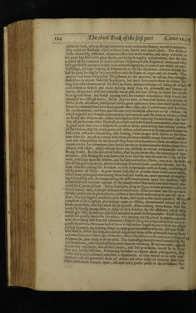 diflike of thofe, who by ft rong hand were ready to become Rulers, to which authorise they could not Suddenly afpire without fome injuria and much eVivie. The Citieof Thebes abounding with men, whom neceffitie had made warlike, and many vi&ories in few years had filled with great fpirits; and being fo mighty independants, that Ihe had reduced all the continent of Greece without Peloponnefus^the Region of Attica and verv little part befide excepted,)under luch acknowledgement, as wanted not much’of meer Vaffallage, did hope to bring all Peloponnefus to the like obedience, wherein already flic had fet good footing by her conjunction with the States of Argos, and of Arcadia The Argives had been alwayes bad Neighbours to the Sfart arts, to whom they thought themfelves in ancient Nobilitie Superiours, but were farre under them in valour ha¬ ving been often beaten out of the field by them, and putin danger of lofincj all: which i® caufed them to fufpeCt and envie nothing more than the greatneffe-and3honour of Sparta, taking truce with her when (lie was at reft, and had leifure to bend her whole force againft: them; but firmly joyningwith her enemies when foe ver they found her entangled in a difficult warre. As the Ar gives were, in hatred of Sparta, fure friends of Thebes fo the. Arcadians, tranfported with a great opinion of their own worthindfe had formerly renounced and provoked againft them their old Confederates and'Leaders, thz Lacedemonians, and were now become very doubtfull adherents to the Thebans In which regard it was thought convenient by Epaminondas,and the State of Thebes to fend an Armie into Peloponnefus, before fuch time as thefe wavering friends ffiould fall fur¬ ther off,and become either Neutrall,or,which was to be feared,open enemies. And fure- ly great caufe there was to fufpeCt the worft of them, confidering that without confent20 of the Thebans,they had made peace with Athensi which was very ftrange,and feemed nb leffe to the Athenians themfelves, who holding a firm league with Sparta at the fame time when the Arcadians treated with them,did neverthelefle accept this new Confede¬ racy, not relinquiffiing the old,becaufe they found that howfoever thefe Arcadians were enemies to the Lacedemonians,they ffiould hereby be drawn fomwhat further from their alliance with Thebes, which without them was unlikely to invade Peloponnefus with a ftrong Armie. But this did rather fiaften, than by any means ftay the commina 0f Epa - minondes • who finding the way fomewhat more clear for him(becaufe the Citle of Co- r*nth, which lay upon the Ifihmm, and had been adveffe to Thebes, was now by miff m riesofthis grievous warre, driven to become Neutrall) took occafion hereby and bv lome diforders among the Arcadians, to vifit Peloponnefus with an Armie confiftine of all the power of Thebes. A great tumult had rifen in Arcadia about confecrated monv which many principall men among them had laid hands.on, under pretence of emplov- lngu1Ci? P^blllJf ufes*ComPoundinS the differences grown upon this occafion ^ffich as had leaf!: will to render account of the money which had come into their hands’ pro¬ cured the Captain of fome Theban Souldiers* lying inTegea, to take prifoners ma’hv of their Country- men, as people defirous of innovation. This was done : but the uo-roare thereby caufed was fo great,that the prifoners were forth-with enlarged, and the Area- dians who had in great numbers taken Arms, with much a-doe fcarce pacified When 40 complaint of the Captains proceedings came to Thebes, Epaminondas turned all the blame upon them, who had made the peace with Athens, letting them know, that hee wou d be ffiortly among them, to judge of their fidelity, by the afFiftance which Wv ffiould give him, in that war which he intended to make in Peloponnefus. Thefe I ordl^ words did greatly amaze the Arcadians-, who needing not the aid of fo mighty a power aS ^ drewal(jng With him,did vehemently fiifped that great preparation to be made a- gamft themfelves. Hereupon fuch of them as had before fought means to fettle the affairs f.1 ierlr ^oun^lie5 by drawing things to fome good conclufion of peace, did now forth- With fend to Athens for help,and withall difpatched fome of the principall amoncr them as Embafladours to Sparta,by whom they offered themfelves to the common defence of • Peloponnefus, now ready to be invaded. This EmbafTage brought much comfort to the T° Lacedemonians who feared nothing more than the comming of Epaminondis ‘ivainfl- whom they well knew, that all their forces , and befi provisions, would be mm™! than very hardiy fiifficient. Forbearing therefore to difpute about prerogatives thev ( who had been accuftomed unto fuch a fupremacie, as they would in no wife’con/ munKatt wnhthc powerfull tide of till other hope of fccuri„» 7hdr ovvn . e could not be thought upon) did now very gently yeeld to the Arcadians, that