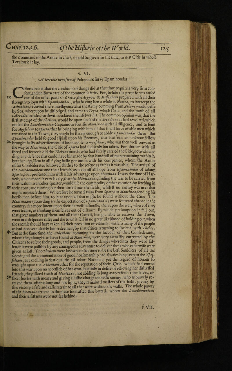 the c ommand of the Armie in chief, fliould be given for the time, to that Cicie in whofe Territorie it lay. §. VI. terrible invasion 0/Peloponrrefus bj Epaminondas. CEertain it is,that the condition of things did at that time require a very firm con- fent,and uniform care of the common fafetie. For, befide the great forces raifed out of the other parts of Greece,the Argives & Meffenians prepared with all their ftrength to joyn with Epaminondas ; who having lien a while at Nemea, to intercept the Athenians, received there intelligence,that the Army comming from Athens would pafle by Sea, whereupon he difiodged, and came to Tegeat which Citie, and the moft of all Arcadia befides,forthwith declared themfelves his.The common opinion was,that the firft attempt of theT^^^r,would be upon fuch ot thc Arcadians as had revolted;which caufed the Laced&monian Captains to fbrtifie Mantin&a with all diligence, and to fend for Agefilaus toSparta,that he bringing with him all that fmall force of able men which remained in the Town, they might be ftrong enough to abide Epaminondas there. But Epaminondas held fo good efpiall upon his Enemies, that had not an unknow fellow *° brought hafty advcrti'fement of his purpofe to rhgefilaw, who was then well onward in the way to Mantin&a, the Citie of Sparta had fuddenly bin taken. For thither with all fpeed and fecrecie did the Thebans march,who had furely carried theCitie,notwithftan- ding any defence that could have bin made by that handfull of men remaining within it, but that Agefilaus in all flying hafte got into it with his companies, whom the Armie of his Confederates followed thither to the refeue as faft as it was able. The arrival of the Laced&monians and their friends, as it cut off all hope from Epaminondas of taking Sparta Jo it prefented him with a fair advantage upon Mantinaa.lt was the time of Har- veft, which made it very likely,that the Mantin&ans,finding the war to be carried from their wals into another quarter,would ufe the commodity of that vacation,by fetching in 3° their corn, and turning out their cattell into the fields, whileft no enemy was neer that might impeach them. Wherefore he turned away from Sparta to Mantin&a,fending his horfe men before him, to feize upon all that might be found without the Citie. The Mantm&ans (according to the expe&ation of Epaminond.is) were fcattered abroad in the country, far more intent upon their harveft bufinefT’e, than upon the war, whereof they werefecure, as thinking themfelves out of diftance. By which prefumption it fell out, that great numbers of them, and all their Cattell, being unable to recover the Town, were in a defperate cafe; and the town it {elfin no great likelihood of holding out,when the enemie fhould have taken all their provifion of vi&uals, with fo many of the people . as had not over-deerly bin redeemed, by that Cities returning to focietie with Thebes. 4° But at the fame time, the Athenians commiijg to the fuccour of their Confederates, whom they thought to have found at Mantin&a, were very earneftly entreated by the Citizens to refeue their goods, and people, from the danger whereinto they were fal¬ len,if it were poflible by any courageous adventure to deliver thofe who otherwife were given as loft. Th e-Thebans were known at that time to be the beft Souldiers of all the Greeks, and the commendation of good horfemanihip had alwaies bin given to the Tjjej- falians, as excelling in that qualitie all other Nations; yet the regard of honour fo wrought upon the Athenians, that for the reputation of their Citie, which had entred into this war upon no neceflitie of her own, but only in defire of relieving her difir efied friends, they iflued forth of Mantin&a, not abiding fo long as to refrefh themfelves, or their horfes with meat; and giving a luftie charge upon the enemy, who as bravely re¬ ceived them, after a long and hot fight, they remained mafters of the field, giving by this victory a fafe and eafie retrait to all that were without the walls. The whole power of the Boeotians arrived in the place foon after this battell, whom the Laced&monians and their afiiftants were not far l^ehind. i: VlL